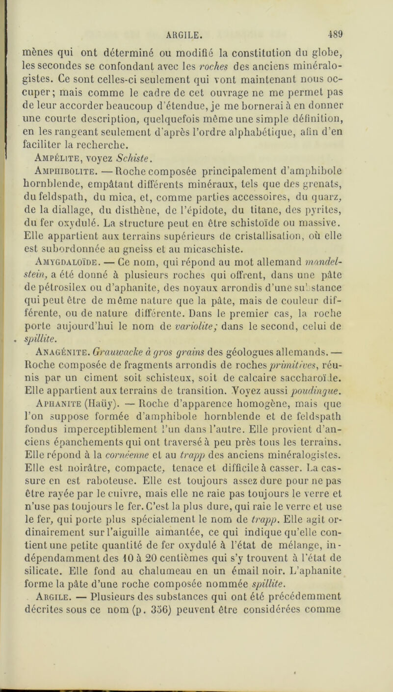 mènes qui ont déterminé ou modifié la constitution du globe, les secondes se confondant avec les roches des anciens minéralo- gistes. Ce sont celles-ci seulement qui vont maintenant nous oc- cuper; mais comme le cadre de cet ouvrage ne me permet pas de leur accorder beaucoup d’étendue, je me bornerai à en donner une courte description, quelquefois môme une simple définition, en les rangeant seulement d’après l’ordre alphabétique, afin d’en faciliter la recherche. Ampélite, voyez Schiste. Amphibolite.—Roche composée principalement d’amphibole hornblende, empâtant différents minéraux, tels que des grenats, du feldspath, du mica, et, comme parties accessoires, du quarz, de la diallage, du disthène, de l’épidote, du titane, des pyrites, du fer oxydulé. La structure peut en être schistoïde ou massive. Elle appartient aux terrains supérieurs de cristallisation, où elle est subordonnée au gneiss et au micaschiste. Amygdaloïde. — Ce nom, qui répond au mot allemand mandel- stein, a été donné à plusieurs roches qui offrent, dans une pâte de pétrosilex ou d’aphanite, des noyaux arrondis d’une substance qui peut être de même nature que la pâte, mais de couleur dif- férente, ou de nature différente. Dans le premier cas, la roche porte aujourd’hui le nom de variolite; dans le second, celui de . spillite. Anagénite. Grauwacke à gros grains des géologues allemands. — Roche composée de fragments arrondis de roches primitives, réu- nis par un ciment soit schisteux, soit de calcaire saccharoïde. Elle appartient aux terrains de transition. Yovez aussi poudingue. Apüanite (Haüy). — Roche d’apparence homogène, mais que l’on suppose formée d’amphibole hornblende et de feldspath fondus imperceptiblement l’un dans l’autre. Elle provient d’an- ciens épanchements qui ont traversé à peu près tous les terrains. Elle répond à la cornêenne et au trapp des anciens minéralogistes. Elle est noirâtre, compacte, tenace et difficile à casser. La cas- sure en est raboteuse. Elle est toujours assez dure pour ne pas être rayée par le cuivre, mais elle ne raie pas toujours le verre et n’use pas toujours le fer. C’est la plus dure, qui raie le verre et use le fer, qui porte plus spécialement le nom de trapp. Elle agit or- dinairement sur l’aiguille aimantée, ce qui indique qu’elle con- tient une petite quantité de fer oxydulé à l’état de mélange, in- dépendamment des 10 à 20 centièmes qui s’y trouvent à l’état de silicate. Elle fond au chalumeau en un émail noir. L’aphanite forme la pâte d’une roche composée nommée spillite. Argile. — Plusieurs des substances qui ont été précédemment décrites sous ce nom(p. 336) peuvent être considérées comme