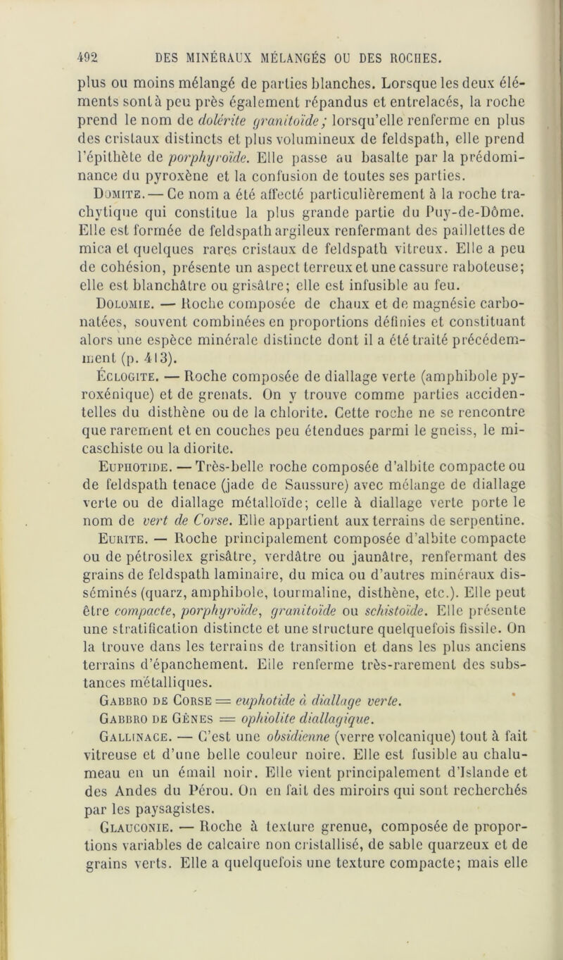 plus ou moins mélangé de parties blanches. Lorsque les deux élé- ments sont à peu près également répandus et entrelacés, la roche prend le nom de dolérite granitoïde; lorsqu’elle renferme en plus des cristaux distincts et plus volumineux de feldspath, elle prend l'épithète de porphyroïde. Elle passe au basalte par la prédomi- nance du pyroxène et la confusion de toutes ses parties. Dümite. — Ce nom a été affecté particulièrement à la roche tra- chytique qui constitue la plus grande partie du Puy-de-Dôme. Elle est formée de feldspath argileux renfermant des paillettes de mica et quelques rares cristaux de feldspath vitreux. Elle a peu de cohésion, présente un aspect terreux et une cassure raboteuse; elle est blanchâtre ou grisâtre; elle est infusible au feu. Dolomie. — Hoche composée de chaux et de magnésie carbo- natécs, souvent combinées en proportions définies et constituant alors une espèce minérale distincte dont il a été traité précédem- ment (p. 413). Éclogite. — Roche composée de diallage verte (amphibole py- roxéniquc) et de grenats. On y trouve comme parties acciden- telles du disthène ou de la chlorite. Cette roche ne se rencontre que rarement et en couches peu étendues parmi le gneiss, le mi- caschiste ou la diorite. Eupuotide. —Très-belle roche composée d’albite compacte ou de feldspath tenace (jade de Saussure) avec mélange de diallage verte ou de diallage métalloïde; celle à diallage verte porte le nom de vert de Corse. Elle appartient aux terrains de serpentine. Eurite. — Iloche principalement composée d’albite compacte ou de pétrosilex grisâtre, verdâtre ou jaunâtre, renfermant des grains de feldspath laminaire, du mica ou d’autres minéraux dis- séminés (quarz, amphibole, tourmaline, disthène, etc.). Elle peut être compacte, porphyroïde, granitoïde ou schistoïde. Elle présente une stratification distincte et une structure quelquefois fissile. On la trouve dans les terrains de transition et dans les plus anciens terrains d’épanchement. Eile renferme très-rarement des subs- tances métalliques. Gabbro de Corse = euphotide à diallage verte. Gabbro de Gênes = ophiolite diallagique. Gallinace. — C’est une obsidienne (verre volcanique) tout à fait vitreuse et d’une belle couleur noire. Elle est fusible au chalu- meau en un émail noir. Elle vient principalement d'Islande et des Andes du Pérou. On en lait des miroirs qui sont recherchés par les paysagistes. Glauconie. — Roche à texture grenue, composée de propor- tions variables de calcaire non cristallisé, de sable quarzeux et de grains verts. Elle a quelquefois une texture compacte; mais elle