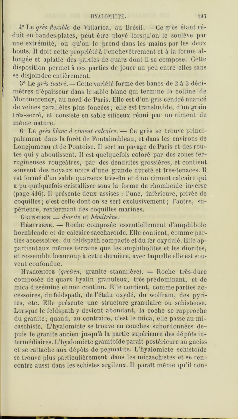 I1YAL0MICTE. 49 j 4° Le grès flexible de Yillarica, au Brésil. —Ce grès étant ré- duit en bandes plates, peut être ployé lorsqu’on le soulève par une extrémité, ou qu’on le prend dans les mains par les deux bouts. Il doit cette propriété à l’enchevêtrement et à la forme al- longée et aplatie des parties de quarz dont il se compose. Cette disposition permet à ces parties de jouer un peu entre elles sans se disjoindre entièrement. 5° Le grès lustré.— Cette variété forme des bancs de 2 à 3 déci- mètres d’épaisseur dans le sable blanc qui termine la colline de Montmorency, au nord de Paris. Elle est d’un gris cendré nuancé de veines parallèles plus foncées; elle est translucide, d’un grain très-serré, et consiste en sable siliceux réuni par un ciment de même nature. 6° Le grès blanc à ciment calcaire. — Ce grès se trouve princi- palement dans la forêt de Fontainebleau, et dans les environs de Longjumeau et de Pontoise. Il sert au pavage de Paris et des rou- tes qui y aboutissent. Il est quelquefois coloré par des zones fer- rugineuses rougeâtres, par des dcndrites grossières, et contient souvent des noyaux noirs d’une grande dureté et très-tenaces. I! est formé d’un sable quarzeux très-fin et d’un ciment calcaire qui a pu quelquefois cristalliser sous la forme de rhomboïde inverse (page 416). Il présente deux assises : l’une, inférieure, privée de coquilles; c’est celle dont on se sert exclusivement; l’autre, su- périeure, renfermant des coquilles marines. Grunstein = diorite et hémitrène. Hémitrène. — Roche composée essentiellement d’amphibole hornblende et de calcaire saccharoïde. Elle contient, comme par- ties accessoires, du feldspath compacte et du fer oxydulé. Elle ap- partient aux mêmes terrains que les amphibolites et les diorites, et ressemble beaucoup à cette dernière, avec laquelle elle est sou- vent confondue. Hyalomicte (greisen, granité stannilère). — Roche très-dure composée de quarz hyalin granuleux, très-prédominant, et de mica disséminé et non continu. Elle contient, comme parties ac- cessoires, du feldspath, de l’étain oxydé, du wolfram, des pyri- tes, etc. Elle présente une structure granulaire ou schisteuse. Lorsque le feldspath y devient abondant, la roche se rapproche du granité; quand, au contraire, c’est le mica, elle passe au mi- caschiste. L’hyalomicte se trouve en couches subordonnées de- puis le granité ancien jusqu’à la partie supérieure des dépôts in- termédiaires. L’hyalomicte granitoïde paraît postérieure au gneiss et se rattache aux dépôts de pegmatite. L’hyalomicte schistoïde se trouve plus particulièrement dans les micaschistes et se ren- contre aussi dans les schistes argileux. Il paraît même qu’il con-