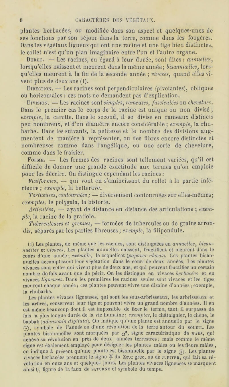 plantes herbacées, ou modifiée clans son aspect et quelques-unes de ses fonctions par son séjour dans la terre, comme dans les fougères. Dans les végétaux ligneux qui ont une racine et une lige bien distinctes, le collet n’est qu’un plan imaginaire entre l’un et l’autre organe. Durée. — Les racines, eu égard à leur durée, sont dites : annuelles, lorsqu’elles naissent et meurent dans la même année; bisannuelles, lors- qu’elles meurent à la fin de la seconde année ; vivaces, quand elles vi- vent plus de deux ans (I). Direction.— Les racines sont perpendiculaires (pivotantes), obliques ou horizontales : ces mots ne demandent pas d’explication. Division. — Les racines sontsimples, rameuses, fasciculées ou chevelues. Dans le premier cas le corps de la racine est unique ou non divisé ; exemple, la carotte. Dans le second, il se divise en rameaux distincts peu nombreux, et d’un diamètre encore considérable; exemple, la rhu- barbe. Dans les suivants, la petitesse et le nombre des divisions aug- mentent de manière à représenter, ou des fibres encore distinctes et nombreuses comme dans l’angélique, ou une sorte de chevelure, comme dans le fraisier. Forme. — Les formes des racines sont tellement variées, qu’il est difficile de donner une grande exactitude aux termes qu’on emploie pour les décrire. On distingue cependant les racines: Fusiformes, — qui vont en s’amincissant du collet à la partie infé- rieure; exemple, la betterave. Tortueuses, contournées ; — diversement contournées sur elles-mêmes; exemples, le polygala, la bistorte. Articulées, — ayant de distance en distance des articulations ; exem- ple, la racine de la gratiole. Tuberculeuses et grenues, — formées de tubercules ou de grains arron- dis, séparés par les parties fibreuses; exemple, la filipendule. (1) Les plantes, de même que les racines, sont distinguées en annuelles, bisan- nuelles et vivaces. Les plantes annuelles naissent, fructifient et meurent dans le cours d’une année ; exemple, le coquelicot [papaver rhœas). Les plantes bisan- nuelles accomplissent leur végétation dans le cours de deux années. Les plantes vivaces sont celles qui vivent plus de deux ans, et qui peuvent fructifier un certain nombre de fois avant que de périr. On les distingue en vivaces herbacées et eu vivaces ligneuses. Dans les premières les racines seules sont vivaces et les tiges meurent chaque année; ces plantes peuvent vivre une dizaine d’années; exemple, la rhubarbe. Les plantes vivaces ligneuses, qui sont les sous-arbrisseaux, les arbrisseaux et les arbres, conservent leur tige et peuvent vivre un grand nombre d’années. Il en est môme beaucoup dont il est impossible de fixer le terme, tant il surpasse de fois la plus longue durée de la vie humaine; exemples, le châtaignier, le chêne, le baobab (aclansonia digitata). On indique qu’une plante est annuelle par le signe 0, symbole de l’année ou d’une révolution de la terre autour du soleil. Les plantes bisannuelles sont marquées par signe caractéristique de mars, qui achève sa révolution en près de deux années terrestres ; mais comme le môme signe est également employé pour désigner les plantes mâles ou les fleurs mâles , on indique à présent qu’une plante est bisannuelle par le signe 0. Les plantes vivaces herbacées prennent le signe du Zeu; grec, ou de Jupiter, qui fait sa ré- volution en onze ans et quelques jours. Les plantes vivaces ligneuses se marquent ainsi b, figure de la faux de Saturne et symbole du temps.