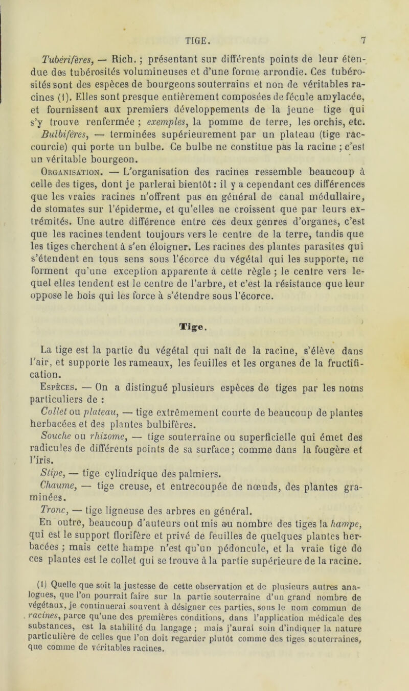 Tubérifères, — Rich. ; présentant sur différents points de leur éten- due des tubérosités volumineuses et d’une forme arrondie. Ces tubéro- sités sont des espèces de bourgeons souterrains et non de véritables ra- cines (I). Elles sont presque entièrement composées de fécule amylacée, et fournissent aux premiers développements de la jeune tige qui s’y trouve renfermée ; exemples, la pomme de terre, les orchis, etc. Bulbifères, — terminées supérieurement par un plateau (tige rac- courcie) qui porte un bulbe. Ce bulbe ne constitue pas la racine ; c’est un véritable bourgeon. Organisation. — L’organisation des racines ressemble beaucoup à celle des tiges, dont je parlerai bientôt : il y a cependant ces différences que les vraies racines n’offrent pas en général de canal médullaire, de stomates sur l’épiderme, et qu’elles ne croissent que par leurs ex- trémités. Une autre différence entre ces deux genres d’organes, c’est que les racines tendent toujours vers le centre de la terre, tandis que les tiges cherchent à s’en éloigner. Les racines des plantes parasites qui s’étendent en tous sens sous l’écorce du végétal qui les supporte, ne forment qu’une exception apparente à cette règle ; le centre vers le- quel elles tendent est le centre de l’arbre, et c’est la résistance que leur oppose le bois qui les force à s’étendre sous l’écorce. Tige. La tige est la partie du végétal qui naît de la racine, s’élève dans l’air, et supporte les rameaux, les feuilles et les organes de la fructifi- cation. Espèces. — On a distingué plusieurs espèces de tiges par les noms particuliers de : Collet ou plateau, — tige extrêmement courte de beaucoup de plantes herbacées et des plantes bulbifères. Souche ou rhizome, — lige souterraine ou superficielle qui émet des radicules de différents points de sa surface; comme dans la fougère et l’iris. Slipe, — tige cylindrique des palmiers. Chaume, — tige creuse, et entrecoupée de nœuds, des plantes gra- minées. Tronc, — lige ligneuse des arbres en général. En outre, beaucoup d’auteurs ont mis au nombre des tiges la hampe, qui est le support florifère et privé de feuilles de quelques plantes her- bacées ; mais cette hampe n’est qu’un pédoncule, et la vraie tige do ces plantes est le collet qui se trouve à la partie supérieure de la racine. (I) Quelle que soit ta justesse de cette observation et de plusieurs autres ana- logues, que l’on pourrait faire sur la partie souterraine d’un grand nombre de végétaux, je continuerai souvent à désigner ces parties, sous le nom commun de racines, parce qu’une des premières conditions, dans l’application médicale des substances, est la stabilité du langage ; mais j’aurai soin d’indiquer la nature particulière de celles que Ton doit regarder plutôt comme des tiges souterraines, que comme de véritables racines.