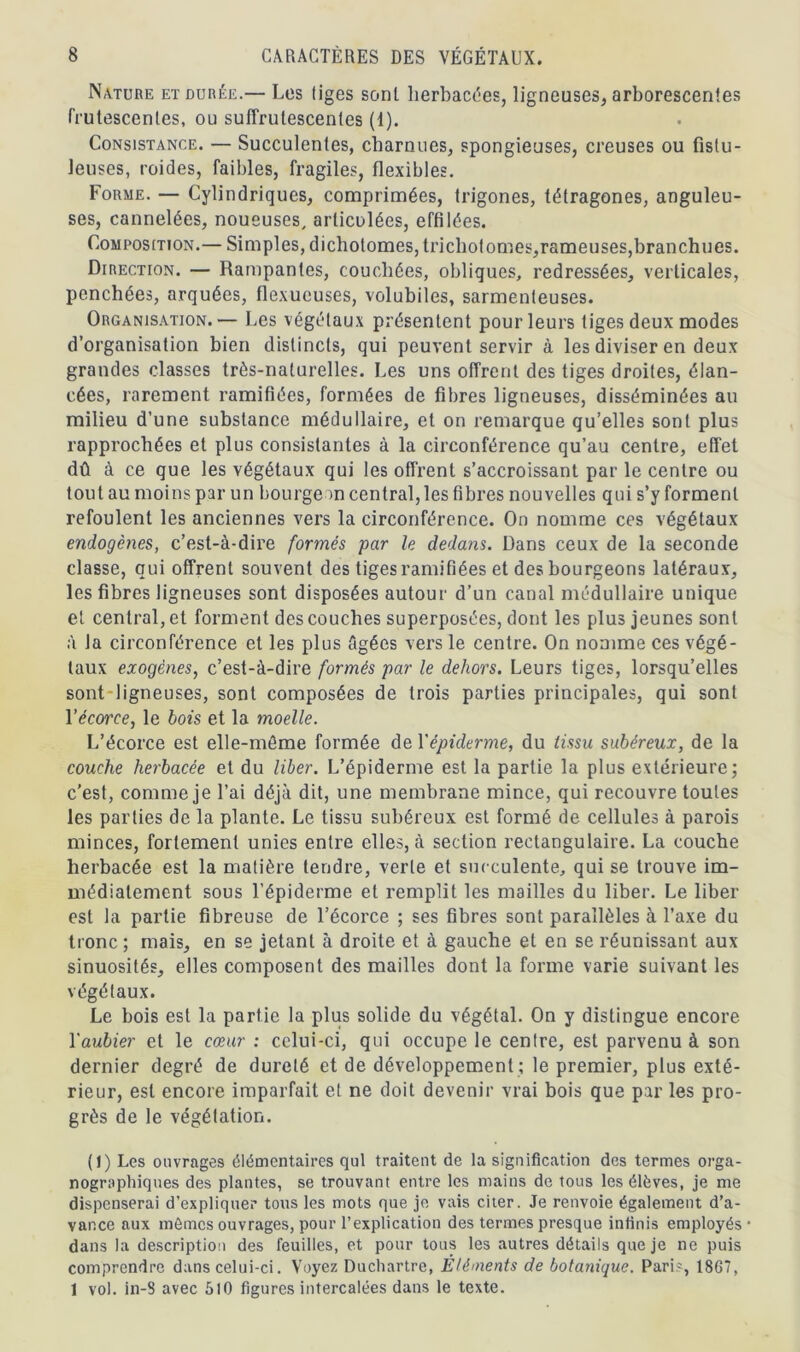 Nature et durée.— Les liges sont herbacées, ligneuses, arborescentes frutescentes, ou suffrutescenles (1). Consistance. — Succulentes, charnues, spongieuses, creuses ou fistu- leuses, roides, faibles, fragiles, flexibles. Forme. — Cylindriques, comprimées, trigones, tétragones, anguleu- ses, cannelées, noueuses, articulées, effilées. Composition.— Simples, dichotomes, trichot ornes, rameuses, branchues. Direction. — Rampantes, couchées, obliques, redressées, verticales, penchées, arquées, flexucuses, volubiles, sarmenteuses. Organisation.— Les végétaux présentent pour leurs tiges deux modes d’organisation bien distincts, qui peuvent servir à les diviser en deux grandes classes très-naturelles. Les uns offrent des tiges droites, élan- cées, rarement ramifiées, formées de fibres ligneuses, disséminées au milieu d’une substance médullaire, et on remarque qu’elles sont plus rapprochées et plus consistantes à la circonférence qu’au centre, effet dû à ce que les végétaux qui les offrent s’accroissant par le centre ou tout au moins par un bourgeon central,les fibres nouvelles qui s’y forment refoulent les anciennes vers la circonférence. On nomme ces végétaux endogènes, c’est-à-dire formés par le dedans. Dans ceux de la seconde classe, qui offrent souvent des tiges ramifiées et des bourgeons latéraux, les fibres ligneuses sont disposées autour d’un canal médullaire unique et central, et forment des couches superposées, dont les plus jeunes sont à la circonférence et les plus âgées vers le centre. On nomme ces végé- taux exogènes, c’est-à-dire formés par le dehors. Leurs tiges, lorsqu’elles sont ligneuses, sont composées de trois parties principales, qui sont Yécorce, le bois et la moelle. L’écorce est elle-même formée de Yépiderme, du tissu subéreux, de la couche herbacée et du liber. L’épiderme est la partie la plus extérieure; c’est, comme je l’ai déjà dit, une membrane mince, qui recouvre toutes les parties de la plante. Le tissu subéreux est formé de cellules à parois minces, fortement unies entre elles, à section rectangulaire. La couche herbacée est la matière tendre, verte et succulente, qui se trouve im- médiatement sous l'épiderme et remplit les mailles du liber. Le liber est la partie fibreuse de l’écorce ; ses fibres sont parallèles à l’axe du tronc ; mais, en se jetant à droite et à gauche et en se réunissant aux sinuosités, elles composent des mailles dont la forme varie suivant les végétaux. Le bois est la partie la plus solide du végétal. On y distingue encore Yaubier et le cœur : celui-ci, qui occupe le centre, est parvenu à son dernier degré de dureté et de développement ; le premier, plus exté- rieur, est encore imparfait et ne doit devenir vrai bois que par les pro- grès de le végétation. (1) Les ouvrages élémentaires qui traitent de la signification des termes orga- nogrophiques des plantes, se trouvant entre les mains de tous les élèves, je me dispenserai d’expliquer tous les mots que je vais citer. Je renvoie également d’a- vance aux mômes ouvrages, pour l’explication des termes presque infinis employés dans la description des feuilles, et pour tous les autres détails que je ne puis comprendre dans celui-ci. Voyez Duchartre, Éléments de botanique. Pari-, 18G7, 1 vol. in-S avec 510 figures intercalées dans le texte.