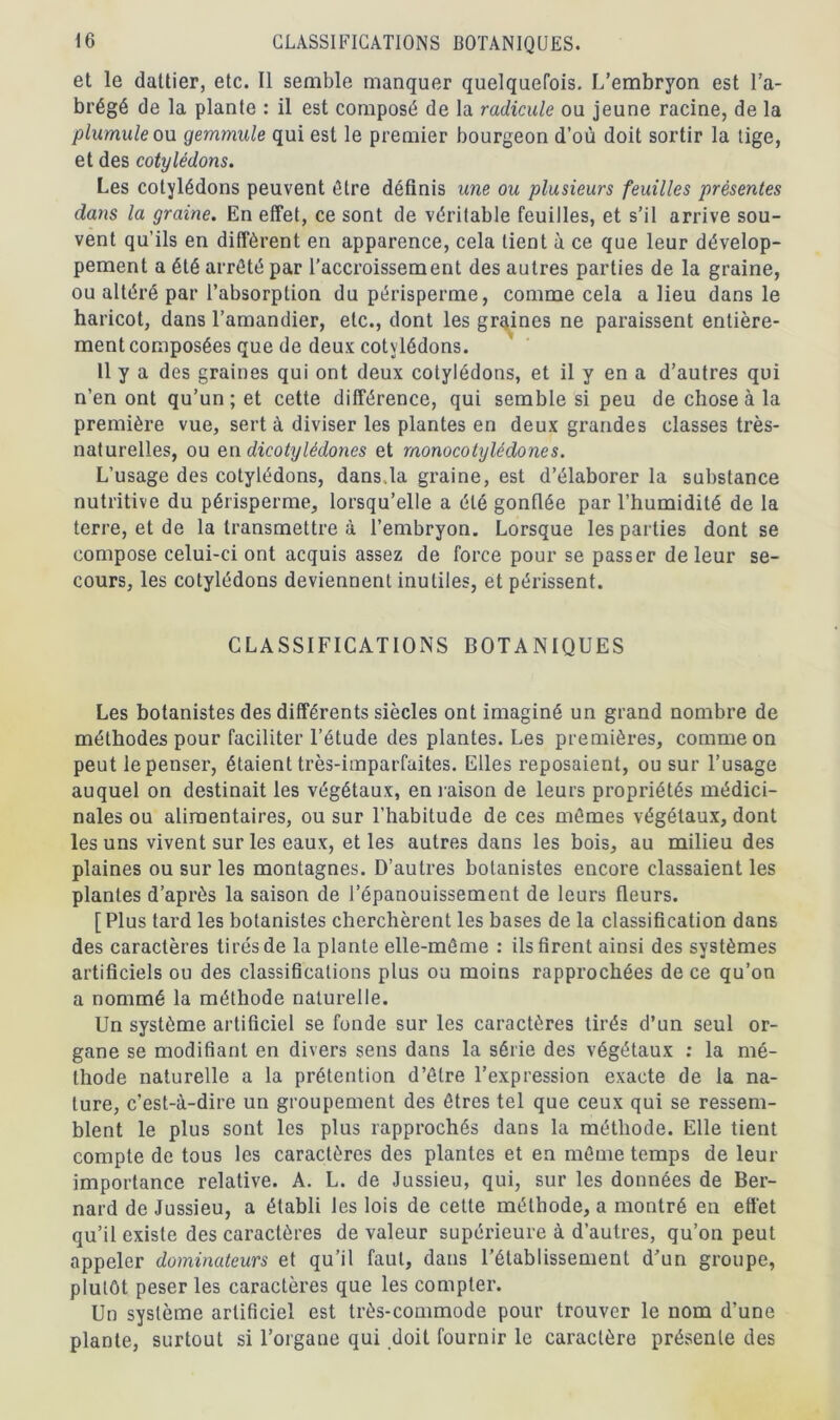 et le dattier, etc. Il semble manquer quelquefois. L’embryon est l’a- brégé de la plante : il est composé de la radicule ou jeune racine, de la plumule ou gemmule qui est le premier bourgeon d’où doit sortir la tige, et des cotylédons. Les cotylédons peuvent être définis une ou plusieurs feuilles présentes dans la graine. En effet, ce sont de véritable feuilles, et s’il arrive sou- vent qu’ils en diffèrent en apparence, cela lient à ce que leur dévelop- pement a été arrêté par l’accroissement des autres parties de la graine, ou altéré par l’absorption du périsperme, comme cela a lieu dans le haricot, dans l’amandier, etc., dont les graines ne paraissent entière- ment composées que de deux cotylédons. 11 y a des graines qui ont deux cotylédons, et il y en a d’autres qui n’en ont qu’un; et cette différence, qui semble si peu de chose à la première vue, sert à diviser les plantes en deux grandes classes très- naturelles, ou en dicotylédones et monocotylèdones. L’usage des cotylédons, dans.la graine, est d’élaborer la substance nutritive du périsperme, lorsqu’elle a été gonflée par l’humidité de la terre, et de la transmettre à l’embryon. Lorsque les parties dont se compose celui-ci ont acquis assez de force pour se passer de leur se- cours, les cotylédons deviennent inutiles, et périssent. CLASSIFICATIONS BOTANIQUES Les botanistes des différents siècles ont imaginé un grand nombre de méthodes pour faciliter l’étude des plantes. Les premières, comme on peut le penser, étaient très-imparfaites. Elles reposaient, ou sur l’usage auquel on destinait les végétaux, en raison de leurs propriétés médici- nales ou alimentaires, ou sur l’habitude de ces mêmes végétaux, dont les uns vivent sur les eaux, et les autres dans les bois, au milieu des plaines ou sur les montagnes. D’autres botanistes encore classaient les plantes d’après la saison de l’épanouissement de leurs fleurs. [Plus tard les botanistes cherchèrent les bases de la classification dans des caractères tirés de la plante elle-même : ils firent ainsi des systèmes artificiels ou des classifications plus ou moins rapprochées de ce qu’on a nommé la méthode naturelle. Un système artificiel se fonde sur les caractères tirés d’un seul or- gane se modifiant en divers sens dans la série des végétaux : la mé- thode naturelle a la prétention d’être l’expression exacte de la na- ture, c’est-à-dire un groupement des êtres tel que ceux qui se ressem- blent le plus sont les plus rapprochés dans la méthode. Elle tient compte de tous les caractères des plantes et en même temps de leur importance relative. A. L. de Jussieu, qui, sur les données de Ber- nard de Jussieu, a établi les lois de cette méthode, a montré en effet qu’il existe des caractères de valeur supérieure à d’autres, qu’on peut appeler dominateurs et qu’il faut, dans l’établissement d’un groupe, plutôt peser les caractères que les compter. Un système artificiel est très-commode pour trouver le nom d’une plante, surtout si l’organe qui doit fournir le caractère présente des