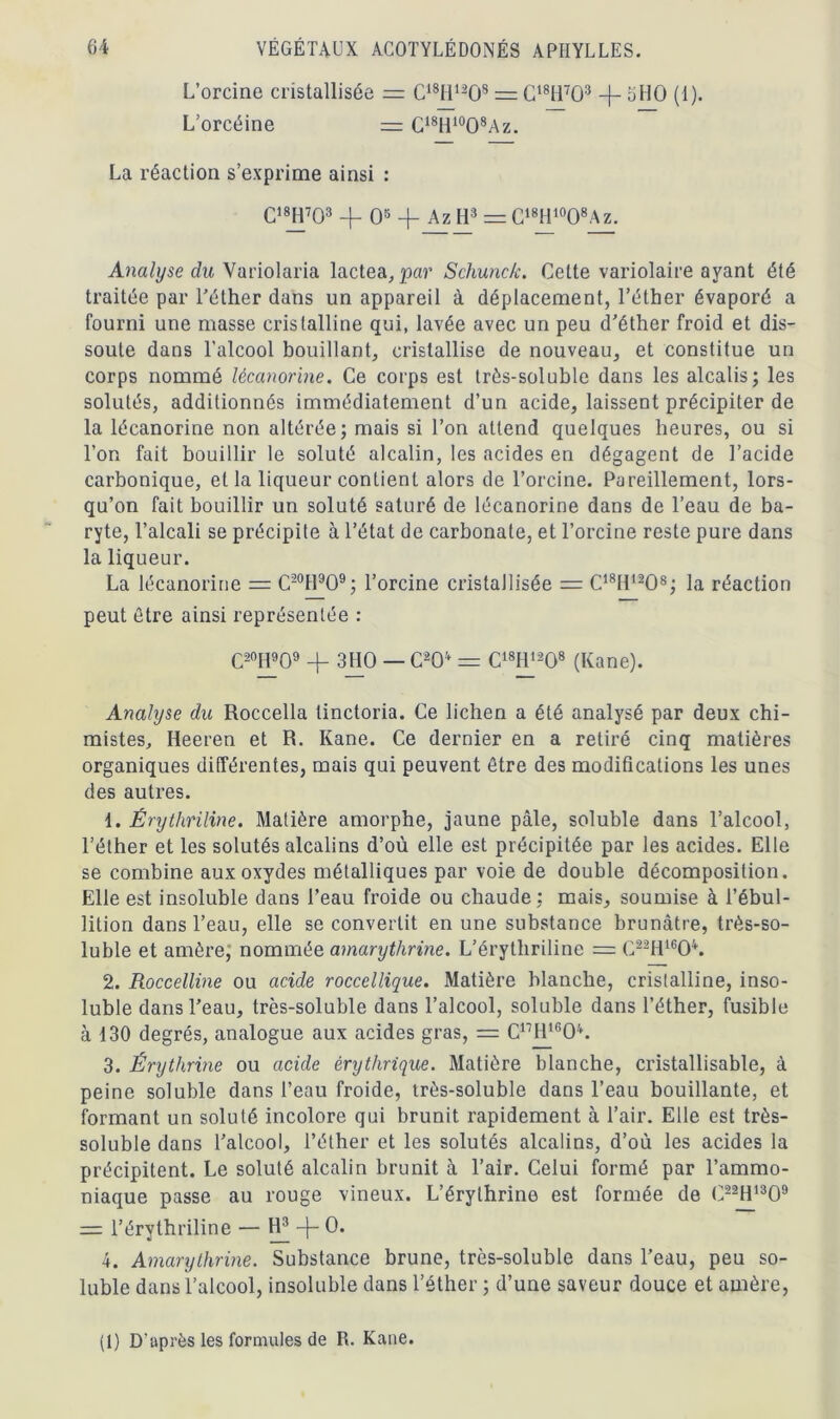 L’orcine cristallisée = C18H1208 = C18H703 -f- oHO (1). L’orcéine = C18H10O8Az. La réaction s’exprime ainsi : C18H703 4- O5 4- Az H3 = C18H10O8Az. Analyse du Variolaria lactea,par Schunck. Cette variolaire ayant été traitée par l’éther dans un appareil à déplacement, l’éther évaporé a fourni une masse cristalline qui, lavée avec un peu d’éther froid et dis- soute dans l’alcool bouillant, cristallise de nouveau, et constitue un corps nommé lécanorine. Ce corps est trôs-soluble dans les alcalis; les solutés, additionnés immédiatement d’un acide, laissent précipiter de la lécanorine non altérée; mais si l’on attend quelques heures, ou si l’on fait bouillir le soluté alcalin, les acides en dégagent de l’acide carbonique, et la liqueur contient alors de l’orcine. Pareillement, lors- qu’on fait bouillir un soluté saturé de lécanorine dans de l’eau de ba- ryte, l’alcali se précipite à l’état de carbonate, et l’orcine reste pure dans la liqueur. La lécanorine = C20H9O9; l’orcine cristallisée = C18H1208; la réaction peut être ainsi représentée : C20H909 4- 3110 — C20 = C18I11208 (Kane). Analyse du Roccella tinctoria. Ce lichen a été analysé par deux chi- mistes, Heeren et R. Kane. Ce dernier en a retiré cinq matières organiques différentes, mais qui peuvent être des modifications les unes des autres. 1. Érythriline. Matière amorphe, jaune pâle, soluble dans l’alcool, l’éther et les solutés alcalins d’où elle est précipitée par les acides. Elle se combine aux oxydes métalliques par voie de double décomposition. Elle est insoluble dans l’eau froide ou chaude; mais, soumise à l’ébul- lition dans l’eau, elle se convertit en une substance brunâtre, très-so- luble et amère, nommée amarythrine. L’érytliriline = C22H1604. 2. Roccelline ou acide roccellique. Matière blanche, cristalline, inso- luble dans l’eau, très-soluble dans l’alcool, soluble dans l’éther, fusible à 130 degrés, analogue aux acides gras, = C17H1604. 3. Érythrine ou acide érythrique. Matière blanche, cristallisable, à peine soluble dans l’eau froide, très-soluble dans l’eau bouillante, et formant un soluté incolore qui brunit rapidement à l’air. Elle est très- soluble dans l’alcool, l’éther et les solutés alcalins, d’où les acides la précipitent. Le soluté alcalin brunit à l’air. Celui formé par l’ammo- niaque passe au rouge vineux. L’érylhrine est formée de C22H1309 = l’érythriline — -j- 0. 4. Amarythrine. Substance brune, très-soluble dans l’eau, peu so- luble dans l’alcool, insoluble dans l’éther ; d’une saveur douce et amère, (1) D'après les formules de R. Kane.