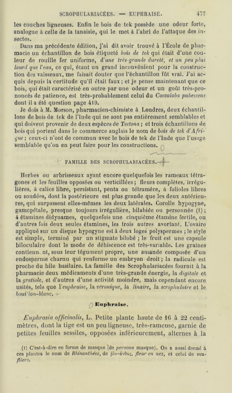 les couches ligneuses. Enfin le bois de tek possède une odeur forte, analogue à celle de la tanaisie, qui le met à l’abri de l’attaque des in- sectes. Dans ma précédente édition, j’ai dit avoir trouvé à l’École de phar- macie un échantillon de bois étiqueté bois de tek qui était d’une cou- leur de rouille fer uniforme, d’une très-grande dureté, et un peu plus lourd que l’eau, ce qui, étant un grand inconvénient pour la construc- tion des vaisseaux, me faisait douter que l’échantillon fût vrai. J’ai ac- quis depuis la certitude qu’il était faux ; et je pense maintenant que ce bois, qui était caractérisé en outre par une odeur et un goût très-pro- noncés de patience, est très-probablement celui du Coccoloba pubescens dont il a été question page 419. Je dois à M. Morson, pharmacien-chimiste à Londres, deux échantil- lons de bois de tek de l’Inde qui ne sont pas entièrement semblables et qui doivent provenir de deux espèces de Tectona ; et trois échantillons de bois qui portent dans le commerce anglais le nom de bois de tek d'Afri- que; ceux-ci n’ont de commun avec le bois de tek de l’Inde que l’usage semblable qu’on en peut faire pour les constructions. FAMILLE DES SCROPIIULARIACÉES.-— f Herbes ou arbrisseaux ayant encore quelquefois les rameaux tétra- gones et les feuilles opposées ou verticillées ; fleurs complètes, irrégu- lières, à calice libre, persistant, penta ou tétramère, à folioles libres ou soudées, dont la postérieure est plus grande que les deux antérieu- res, qui surpassent elles-mêmes les deux latérales. Corolle hypogyne, gamopétale, presque toujours irrégulière, bilabiée ou personnée (I); 4 étamines didynames, quelquefois une cinquième étamine fertile, ou d’autres fois deux seules étamines, les trois autres avortant. L’ovaire appliqué sur un disque hypogyne est à deux loges polyspermes ; le style est simple, terminé par un stigmate bilobé ; le fruit est une capsule biloculaire dont le mode de déhiscence est très-variable. Les graines contienn. nt, sous leur tégument propre, une amande composée d’un endosperme charnu qui renferme un embryon droit; la radicule est proche du hile basilaire. La famille des Scrophulariacées fournit à la pharmacie deux médicaments d’une très-grande énergie, la digitale et la gratiole, et d’autres d’une activité moindre, mais cependant encore usités, tels que l’euphraise, la véronique, la linaire, la scrophulaire et le. boui’lon-blanc. 4- Eupliraise. Euphrasia officinalis, L. Petite plante haute de 16 à 22 centi- mètres, dont la lige est un peu ligneuse, très-rameuse, garnie de petites feuilles sessiles, opposées inférieurement, alternes à la (1) C’est-à-dire en forme de masque ‘(de persona masque). On a aussi donné à ces plantes le nom de Rhinantliées, de piv-àvOo;, fleur en nez, et celui de mu- fliers.