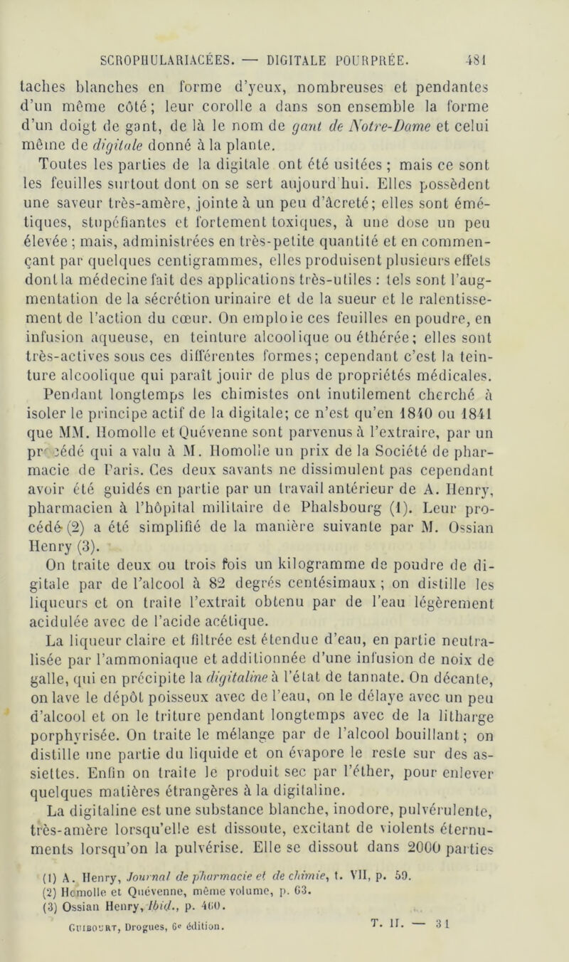 lâches blanches en forme d’yeux, nombreuses et pendantes d’un même côté; leur corolle a dans son ensemble la forme d’un doigt de gant, de là le nom de gant de Notre-Dame et celui même de digitale donné à la plante. Toutes les parties de la digitale ont été usitées ; mais ce sont les feuilles surtout dont on se sert aujourd hui. Elles possèdent une saveur très-amère, jointe à un peu d’âcreté; elles sont émé- tiques, stupéfiantes et fortement toxiques, à une dose un peu élevée ; mais, administrées en très-petite quantité et en commen- çant par quelques centigrammes, elles produisent plusieurs effets dont la médecine fait des applications très-utiles : tels sont l’aug- mentation de la sécrétion urinaire et de la sueur et le ralentisse- ment de l’action du cœur. On emploie ces feuilles en poudre, en infusion aqueuse, en teinture alcool ique ou éthérée ; elles sont très-actives sous ces différentes formes; cependant c’est la tein- ture alcoolique qui paraît jouir de plus de propriétés médicales. Pendant longtemps les chimistes ont inutilement cherché à isoler le principe actif de la digitale; ce n’est qu’en 1840 ou 1841 que MM. Homolle et Quévenne sont parvenus à l’extraire, par un pr cédé qui a valu à M. Homolie un prix de la Société de phar- macie de Paris. Ces deux savants ne dissimulent pas cependant avoir été guidés en partie par un travail antérieur de A. Henry, pharmacien à l’hôpital militaire de Phalsbourg (1). Leur pro- cédé-^) a été simplifié de la manière suivante par M. Ossian Henry (3). On traite deux ou trois fois un kilogramme de poudre de di- gitale par de l’alcool à 82 degrés centésimaux; on distille les liqueurs et on traite l’extrait obtenu par de l’eau légèrement acidulée avec de l’acide acétique. La liqueur claire et filtrée est étendue d’eau, en partie neutra- lisée par l’ammoniaque et additionnée d’une infusion de noix de galle, qui en précipite la digitalineà l’état de tannate. On décante, on lave le dépôt poisseux avec de l’eau, on le délaye avec un peu d’alcool et on le triture pendant longtemps avec de la litharge porphvrisée. On traite le mélange par de l’alcool bouillant; on distille une partie du liquide et on évapore le reste sur des as- siettes. Enfin on traite le produit sec par l’éther, pour enlever quelques matières étrangères à la digitaline. La digitaline est une substance blanche, inodore, pulvérulente, très-amère lorsqu’elle est dissoute, excitant de violents éternu- ments lorsqu’on la pulvérise. Elle se dissout dans 2000 parties (1) A. Henry, Journal de pharmacie et de chimie, t. VII, p. 59. (2) Hcmolle et Quévenne, même volume, p. G3. (3) Ossian Henry, Ibid; P- 4GO. Guiboyrt, Drogues, 6» édition. T. II. 3 1