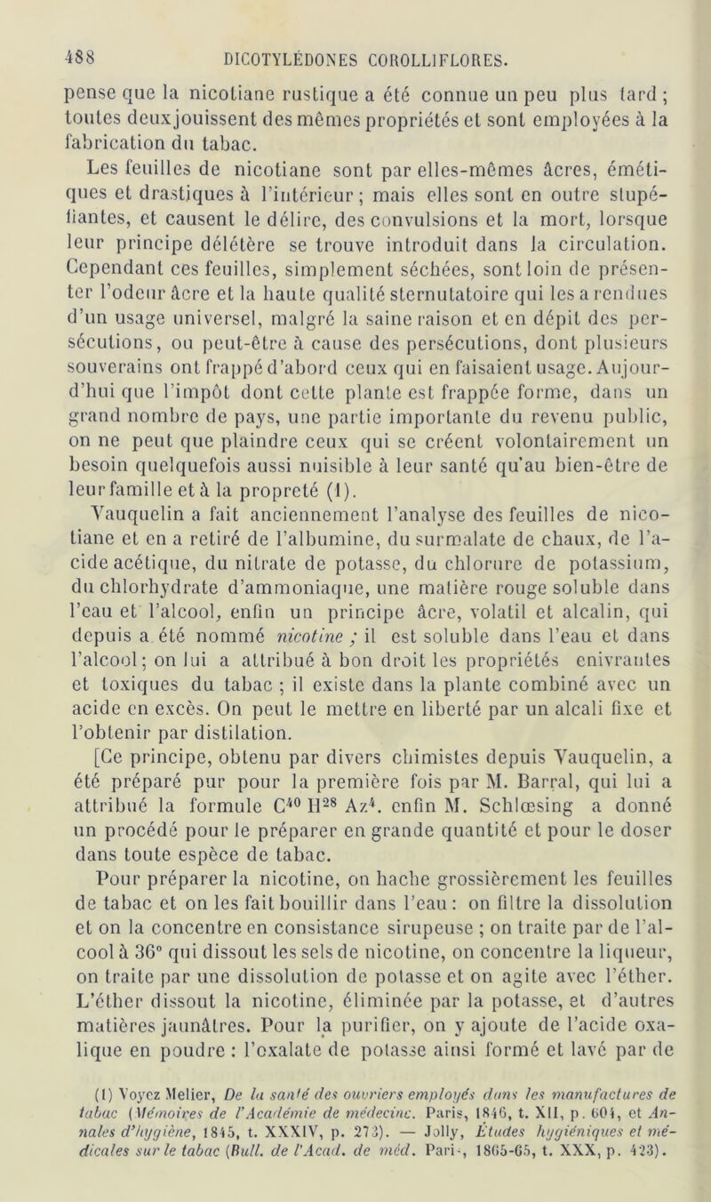 pense que la nicotiane rustique a été connue un peu plus tard ; toutes deuxjouissent des mêmes propriétés et sont employées à la fabrication du tabac. Les feuilles de nicotiane sont par elles-mêmes âcres, éméti- ques et drastiques à l’intérieur; mais elles sont en outre stupé- liantes, et causent le délire, des convulsions et la mort, lorsque leur principe délétère se trouve introduit dans la circulation. Cependant ces feuilles, simplement séchées, sont loin de présen- ter l’odeur âcre et la haute qualité sternutatoire qui les a rendues d’un usage universel, malgré la saine raison et en dépit des per- sécutions, ou peut-être à cause des persécutions, dont plusieurs souverains ont frappé d’abord ceux qui en faisaient usage. Aujour- d’hui que l’impôt dont cette plante est frappée forme, dans un grand nombre de pays, une partie importante du revenu public, on ne peut que plaindre ceux qui se créent volontairement un besoin quelquefois aussi nuisible à leur santé qu’au bien-être de leur famille et à la propreté (1). Vauquelin a fait anciennement l’analyse des feuilles de nico- tiane et en a retiré de l’albumine, du surmalate de chaux, de l’a- cide acétique, du nitrate de potasse, du chlorure de potassium, du chlorhydrate d’ammoniaque, une matière rouge soluble dans l’eau et l’alcool, enfin un principe âcre, volatil et alcalin, qui depuis a été nommé nicotine ; il est soluble dans l’eau et dans l’alcool; on lui a attribué à bon droit les propriétés enivrantes et toxiques du tabac ; il existe dans la plante combiné avec un acide en excès. On peut le mettre en liberté par un alcali fixe et l’obtenir par distilation. [Ce principe, obtenu par divers chimistes depuis Yauquelin, a été préparé pur pour la première fois par M. Barrai, qui lui a attribué la formule C40 H28 A/.(I) * * 4. enfin M. Schlœsing a donné un procédé pour le préparer en grande quantité et pour le doser dans toute espèce de tabac. Pour préparer la nicotine, on hache grossièrement les feuilles de tabac et on les fait bouillir dans l’eau: on filtre la dissolution et on la concentre en consistance sirupeuse ; on traite par de l’al- cool à 36° qui dissout les sels de nicotine, on concentre la liqueur, on traite par une dissolution de potasse et on agite avec l’éther. L’éther dissout la nicotine, éliminée par la potasse, et d’autres matières jaunâtres. Pour la purifier, on y ajoute de l’acide oxa- lique en poudre : l’oxalate de potasse ainsi formé et lavé par de (I) Voyez Melier, De la santé des ouvriers employés dam les manufactures de tabac (Mémoires de l’Académie de médecine. Paris, 1846, t. XII, p. 604, et An- nales d’hygiène, 1845, t. XXXIV, p. 273). — Jolly, Études hygiéniques et mé- dicales sur le tabac (Bull, de l'Acad. de méd. Pari-, 1865-G5, t. XXX, p. 423).