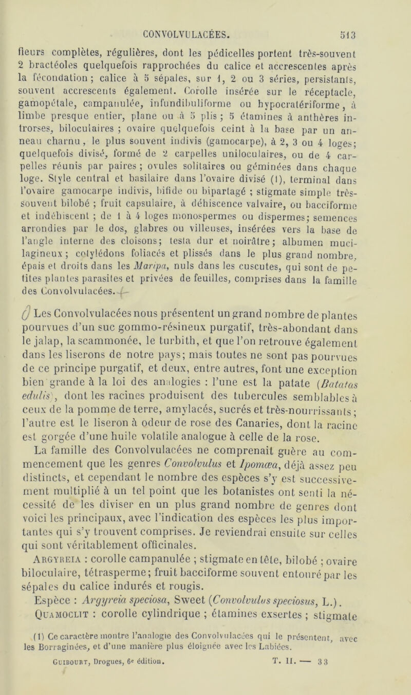 fleurs complètes, régulières, dont les pédicelles portent très-souvent 2 bractéoles quelquefois rapprochées du calice et accrescenles après la fécondation; calice à 5 sépales, sur 1, 2 ou 3 séries, persistants, souvent accrescents également. Corolle insérée sur le réceptacle, gamopétale, campanulée, infundibuliforme ou hypocralériforme, à limbe presque entier, plane ou à 5 plis; 5 étamines à anthères in- trorses, bilocuiaires ; ovaire quelquefois ceint à la base par un an- neau charnu, le plus souvent indivis (gamocarpe), à 2, 3 ou 4 lo^es; quelquefois divisé, formé de 2 carpelles uniloculaires, ou de 4 car- pelles réunis par paires; ovules solitaires ou géminées dans chaque loge. Style central et basilaire dans l’ovaire divisé (I), terminal dans l’ovaire gamocarpe indivis, bifide ou bipartagé ; stigmate simple très- souvent bilobé ; fruit capsulaire, à déhiscence valvaire, ou bacciforme et indéhiscent ; de 1 à 4 loges monospermes ou dispermes; semences arrondies par le dos, glabres ou villeuses, insérées vers la base de l’angle interne des cloisons; testa dur et noirâtre; albumen muci- lagineux ; cotylédons foliacés et plissés dans le plus grand nombre, épais et droits dans les Maripa, nuis dans les cuscutes, qui sont de pe- tites plantes parasites et privées de feuilles, comprises dans la famille des Convolvulacées. . (J Les Convolvulacées nous présentent un grand nombre de plantes pourvues d’un suc gommo-résineux purgatif, très-abondant dans le jalap, la scammonée, le turbith, et que l’on retrouve également dans les liserons de notre pays; mais toutes ne sont pas pourvues de ce principe purgatif, et deux, entre autres, font une exception bien grande à la loi des analogies : l’une est la patate {B ata tas edulis , dont les racines produisent des tubercules semblables à ceux de la pomme de terre, amylacés, sucrés et très-nourrissants ; l’autre est le liseron à odeur de rose des Canaries, dont la racine est gorgée d’une huile volatile analogue à celle de la rose. La famille des Convolvulacées ne comprenait guère au com- mencement que les genres Convolvulus et Ipomœa, déjà assez peu distincts, et cependant le nombre des espèces s’y est successive- ment multiplié à un tel point que les botanistes ont senti la né- cessité de les diviser en un plus grand nombre de genres dont voici les principaux, avec l’indication des espèces les plus impor- tantes qui s’y trouvent comprises. Je reviendrai ensuite sur celles qui sont véritablement officinales. Argyreia : corolle campanulée ; stigmate en tète, bilobé ; ovaire biloculaire, tétrasperme; fruit bacciforme souvent entouré par les sépales du calice indurés et rougis. Espèce : Argyreia speciosa, Sxveet (Convolvulus speciosus, L.). Quamoclit : corolle cylindrique ; étamines exsertes ; stigmate (1) Ce caractère montre l’analogie des Convolvulacées qui le présentent avec les Borraginées, et d’une manière plus éloignée avec les Labiées. Guibourt, Drogues, 6' édition. T. II.— 33