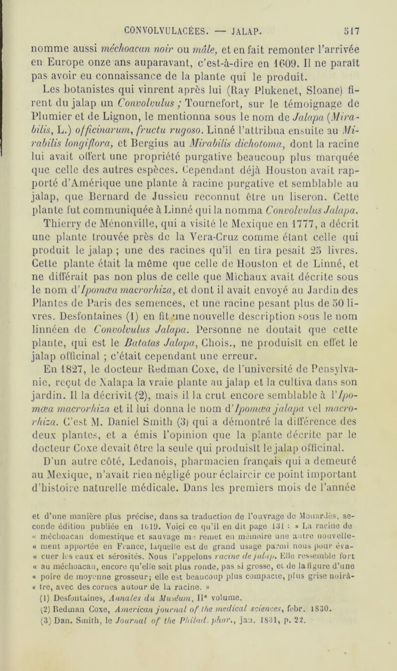 nomme aussi méchoacun noir ou mâle, et en fait remonter l’arrivée en Europe onze ans auparavant, c’est-à-dire en 1609. Il ne paraît pas avoir eu connaissance de la plante qui le produit. Les botanistes qui vinrent après lui (Ray Plukenet, Sloane) fi- rent du jalap un Convobmlus ; Tournefort, sur le témoignage de Plumier et de Lignon, le mentionna sous le nom de Jalapa {Mira- bilis, L.) officinarum, fructu rugoso. Linné l’attribua ensuite au Mi- rabilis longiflora, et Bergius au Mirabilis dichotoma, dont la racine lui avait offert une propriété purgative beaucoup plus marquée que celle des autres especes. Cependant déjà Houston avait rap- porté d’Amérique une plante à racine purgative et semblable au jalap, que Bernard de Jussieu reconnut être un liseron. Celte plante fut communiquée à Linné qui la nomma Convoloulus Jalapa. Thierry de Ménonville, qui a visité le Mexique en 1777, a décrit une plante trouvée près de la Vera-Cruz comme étant celle qui produit le jalap ; une des racines qu’il en lira pesait 25 livres. Cette plante était la môme que celle de Houston et de Linné, et ne différait pas non plus de celle que Michaux avait décrite sous le nom d’Ipornœa macrorhiza, et dont il avait envoyé au Jardin des Plantes de Paris des semences, et une racine pesant plus de 50 li- vres. Desfontaines (1) en fit une nouvelle description sous le nom linnéen de Convolvulus Jalapa. Personne ne doutait que celte plante, qui est le Butalas Jalapa, Chois., ne produisît en effet le jalap officinal ; c’était cependant une erreur. En 1827, le docteur Redman Coxe, de l’université de Pcnsylva- nic, reçut de Xalapa la vraie plante au jalap et la cultiva dans son jardin. 11 la décrivit (2), mais il la crut encore semblable à Y Ipo- mœa macrorhiza et il lui donna le nom d'ipomœa jalapa vel macro- rhiza. C’est M. Daniel Smith (3) qui a démontré la différence des deux plantes, et a émis l’opinion que la plante décrite par le docteur Coxe devait être la seule qui produisît le jalap officinal. D’un autre côté, Ledanois, pharmacien français qui a demeuré au Mexique, n’avait rien négligé pour éclaircir ce point important d’histoire naturelle médicale. Dans les premiers mois de l’année et d’une manière plus précise, dans sa traduction de l’ouvrage de MouarJès, se- conde édition publiée en 1G19. Voici ce qu'il en dit page 131 : » La raciile de « méclioacan domestique et sauvage m; remet en mémoire une autre nouvelle- ci ment apportée en France, laquelle est de grand usage parmi nous pour éva- « cuer les eaux et sérosités. Nous l’appelons racine de jalap. Elle ressemble fort « au méclioacan, encore qu’elle soit plus ronde, pas si grosse, et de la figure d’une « poire de moyenne grosseur; elle est beaucoup plus compacte, plus grise nuira- u tre, avec des cornes autour de la racine. » (1) Desfontaines, Annales du Muséum, IIe volume. (2) Redman Coxe, American journal of lhe medical sciences, febr. 1830.