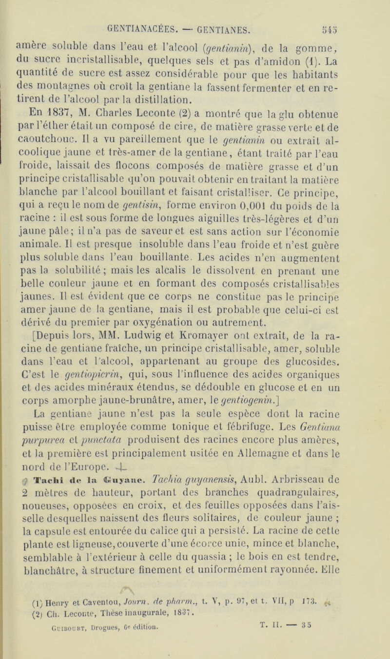 amère soluble dans l’eau et l’alcool (gentianin), de la gomme, du sucre incristal 1 isable, quelques sels et pas d’amidon (1). La quantité de sucre est assez considérable pour que les habitants des montagnes où croît la gentiane la fassent fermenter et en re- tirent de l’alcool par la distillation. En 1837, M. Charles Leconte (2) a montré que la glu obtenue par l’éther était un composé de cire, de matière grasse verte et de caoutchouc. lia vu pareillement que le gentianin ou extrait al- coolique jaune et très-amer de la gentiane, étant traité par l’eau froide, laissait des flocons composés de matière grasse et d’un principe cristallisable qu’on pouvait obtenir en traitant la matière blanche par l’alcool bouillant et faisant cristalliser. Ce principe, qui a reçu le nom de gentisin, forme environ 0,001 du poids de la racine : il est sous forme de longues aiguilles très-légères et d’un jaune pâle; il n’a pas de saveur et est sans action sur l’économie animale. Il est presque insoluble dans l’eau froide et n’est guère plus soluble dans l’eau bouillante. Les acides n’en augmentent pas la solubilité ; mais les alcalis le dissolvent en prenant une belle couleur jaune et en formant des composés cristallisables jaunes. Il est évident que ce corps ne constitue pas le principe amer jaune de la gentiane, mais il est probable que celui-ci est dérivé du premier par oxygénation ou autrement. [Depuis lors, MM. Ludwig et Kromayer ont extrait, de la ra- cine de gentiane fraîche, un principe cristallisable, amer, soluble dans l’eau et l'alcool, appartenant au groupe des glucosides. C’est le gentiopicrin, qui, sous l’influence des acides organiques et des acides minéraux étendus, se dédouble en glucose et en un corps amorphe jaune-brunâtre, amer, le gentiogenin.] La gentiane jaune n’est pas la seule espèce dont la racine puisse être employée comme tonique et fébrifuge. Les Gentiana purpurea cl punctata produisent des racines encore plus amères, et la première est principalement usitée en Allemagne et dans le nord de l’Europe. 4- g Tachi de la Guyane. Tachia guyanensis, Aubl. Arbrisseau de 2 mètres de hauteur, portant des branches quadrangulaires, noueuses, opposées en croix, et des feuilles opposées dans l’ais- selle desquelles naissent des fleurs solitaires, de couleur jaune ; la capsule est entourée du calice qui a persisté. La racine de cette plante est ligneuse, couverte d’une écorce unie, mince et blanche, semblable à l’extérieur à celle du quassia ; le bois en est tendre, blanchâtre, à structure finement et uniformément rayonnée. Elle /*\ (1) Henry et Cavcntou, Jovrn. de pharm., t. V, p. 97, et t. Vil, p 173. ,;i (2) Cli. Leconte, Thèse inaugurale, 1837. Gciboubt, Drogues, 6e édition. T. II. 35