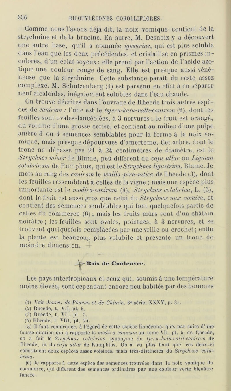 Comme noos l’avons déjà dit, la noix vomique contient de la strychnine et delà brucine. En outre, M. Desnoix y a découvert une autre base, qu’il a nommée igasurine, qui est plus soluble dans l’eau que les deux précédentes, et cristallise en prismes in- colores, d’un éclat soyeux: elle prend par l’action de l’acide azo- tique une couleur rouge de sang. Elle est presque aussi véné- neuse que la strychnine. Cette substance paraît du reste assez complexe. M. Schutzenberg (1) est parvenu en effet à en séparer neuf alcaloïdes, inégalement solubles dans l’eau chaude. On trouve décrites dans l’ouvrage de Rhecde trois autres espè- ces de caniram : l’une est le tsjeru-katu-valli-canirarn (2), dont les feuilles sont ovales-lancéolées, à 3 nervures ; le fruit est orangé, du volume d’une grosse cerise, et contient au milieu d’une pulpe amère 3 ou 4 semences semblables pour la forme à la noix vo- mique, mais presque dépourvues d’amertume. Cet arbre, dont le tronc ne dépasse pas 21 à 24 centimètres de diamètre, est le Strychnos minor de Blume, peu différent du caju ullar ou Lignum colubrinum de Rumphius, qui est le Strychnos ligua trina, Blume. Je mets au rang des caniram le wallia-pira-nitica deltheede (3), dont les feuilles ressemblent à celles de la vigne ; mais une espèce plus importante est le modira-caniram (4), Strychnos colubrina, L. (3), dont le fruit est aussi gros que celui du Strychnos nux vomica, et contient des semences semblables qui font quelquefois partie de celles du commerce (6) ; mais les fruits mûrs sont d’un châtain noirâtre; les feuilles sont ovales, pointues, à 3 nervures, et se trouvent quelquefois remplacées par une vrille ou crochet; entin la plante est beaucoup plus volubile et présente un tronc de moindre dimension. BSois «le Couleuvre. Les pays intertropicaux et ceux qui, soumis à une température moins élevée, sont cependant encore peu habités par des hommes (1) Voir Journ. de Pharm. et de Chimie, 3e série, XXXV, p. 3i. (2) Rlieede, t. VII, pl. 5. (3) Rlieede, t. VII, pl. 7. (4) Rlieede, t. VIII, pl. 24. i5) Il faut remarquer, à l’égard de cette espèce linuéenne, que, par suite d’une fausse citation qui a rapporté le modira caniram au tome VII, pl. 5 de Rlieede, on a fait le Strychnos colubrina synonyme du tjeru-katu-valli-caniram de Rlieede, et du caju ullar de Rumphius. On a vu plus haut que ces deux-ci constituent deux espèces assez voisines, mais très-distinctes du Strychnos colu- brina. (0) Je rapporte à cette espèce des semences trouvées dans la noix vomique du commerce, qui diffèrent des semences ordinaires par une couleur verte bleuâtre foncée.