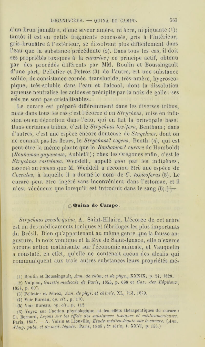 d’un brun jaunâtre, d’une saveur amère, ni âcre, ni piquante (I); tantôt il est en petits fragments concassés, gris à l’intérieur, gris-brunâtre à l’extérieur, se dissolvant plus difficilement dans l’eau que la substance précédente (2). Dans tous les cas, il doit ses propriétés toxiques à la curarine; ce principe actif, obtenu par des procédés différents par MM. Roulin et Boussingaull d’une part. Pelletier et Petroz (5) de l’autre, est une substance solide, de consistance cornée, translucide, très-amère, bygrosco- pique, très-soluble dans l’eau et l’alcool, dont la dissolution aqueuse neutralise les acides et précipite par la noix de galle : ses sels ne sont pas cristallisables. Le curare est préparé différemment dans les diverses tribus, mais dans tous les cas c’est l’écorce d’un Strychnos, mise en infu- sion ou en décoction dans l’eau, qui en fait la principale base. Dans certaines tribus, c’est le Strychnos toxifera, Bentham; dans d’autres, c’est une espèce encore douteuse de Strychnos, dont on ne connaît pas les fleurs, le Strychnos? cogens, Benth. (4), qui est peut-être la même plante que le liouhamon? curare de Humboldt (ftouhamon guyanense, Aublet?); chez les Orégones enfin, c’est le Strychnos castelnœa, Weddell , appelé puni par les indigènes, associé au ramou que M. Weddell a reconnu être une espèce de Cocculus, à laquelle il a donné le nom de C. toxicoferus (5). Le curare peut être ingéré sans inconvénient dans l’estomac, et il n’est vénéneux que lorsqu’il est introduit dans le sang (6).3à-~ ûQuina do Campo. Strychnospseudo-quina, A . Saint-Hilaire. L’écorce de cet arbre est un des médicaments toniques et fébrifuges les plus importants du Brésil. Bien qu’appartenant au même genre que la fausse an- gusture, la noix vomique et la fève de Saint-Ignace, elle n’exerce aucune action malfaisante sur l’économie animale, et Vauquelin a conslalé, en effet, qu’elle ne contenait aucun des alcalis qui communiquent aux trois autres substances leurs propriétés rné- (1) Roulin et Boussingault, Ann. de chim. et de phys., XXXIX, p. 24, 1828. (2) Vulpiun, Gazette médicale de Paris, 1855, p. 638 et Gaz. des Hôpitauxf 1854, p. 607. (3) Pelletier et Petroz, Ann. de phys. et chimie, XL, 213, 1829. (4) Voir Bureau, op. cit., p. 110. (5) Voir Bureau, op. cit., p. 112. (6) Voyez sur l’action physiologique et les effets thérapeutiques du curare : Ci. Bernard, Leçons sur les effets des substances toxiques et médicamenteuses. Paris, 1857. — A. Voisin et Liottville, Étude médico-légale sur le curare. (Ann. dhyg. publ. et deméd. légale. Paris, 1866 ; 2' série, t. XXVI, p. 155.)