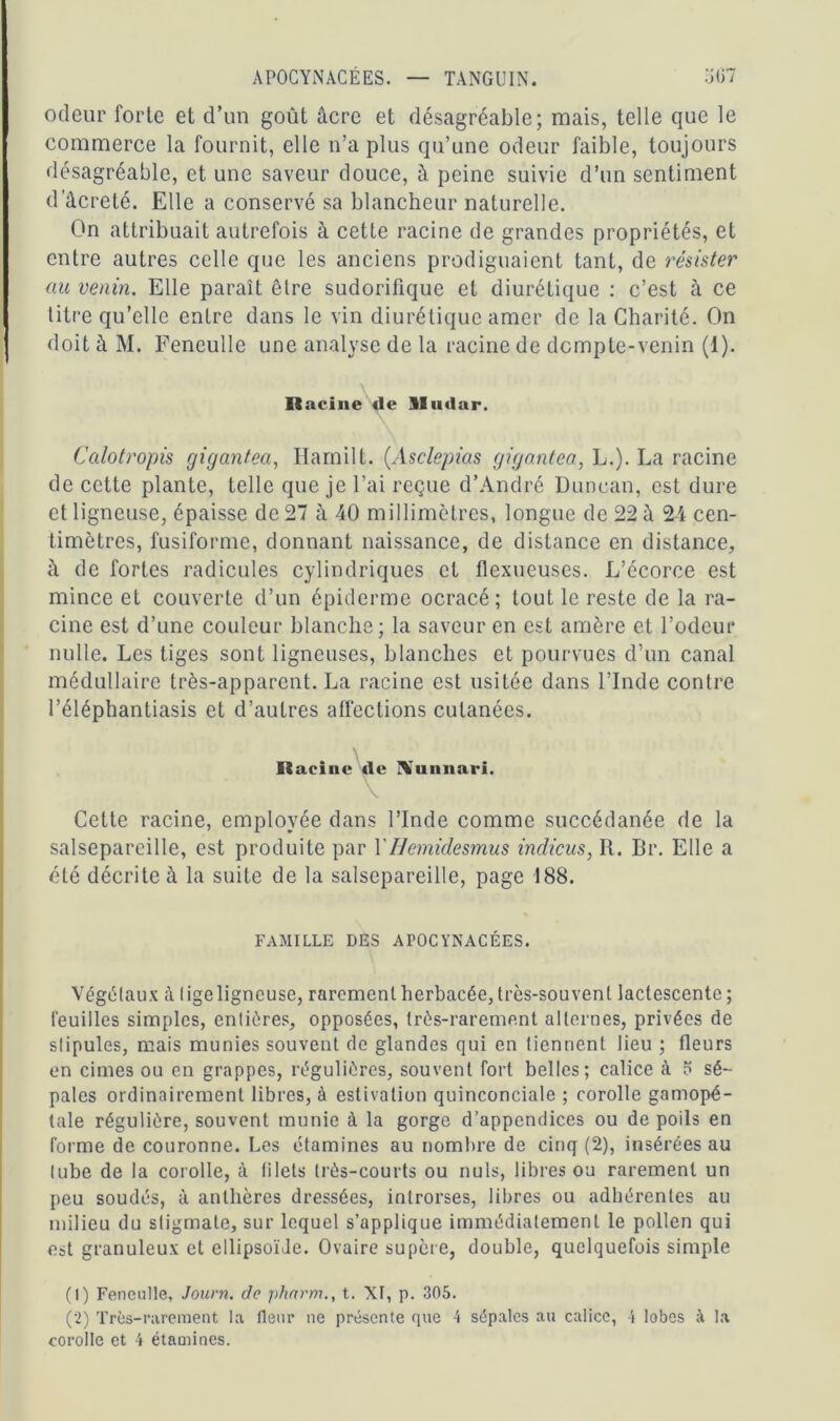 APOCYNACÉES. — TANGUIN. oG7 odeur forte et d’un goût âcre et désagréable; mais, telle que le commerce la fournit, elle n’a plus qu’une odeur faible, toujours désagréable, et une saveur douce, à peine suivie d’un sentiment d’àcreté. Elle a conservé sa blancheur naturelle. On attribuait autrefois à cette racine de grandes propriétés, et entre autres celle que les anciens prodiguaient tant, de résister au venin. Elle paraît être sudorifique et diurétique : c’est à ce titre qu’elle entre dans le vin diurétique amer de la Charité. On doit à M. Feneulle une analyse de la racine de dompte-venin (1). Racine (le lluriar. Calotropis gigantea, Ilamilt. (Asclepias gigantea, L.). La racine de cette plante, telle que je l’ai reçue d’André Duncan, est dure et ligneuse, épaisse de 27 à 40 millimètres, longue de 22 à 24 cen- timètres, fusiforme, donnant naissance, de distance en distance, à de fortes radicules cylindriques et flexucuses. L’écorce est mince et couverte d’un épiderme ocracé; tout le reste de la ra- cine est d’une couleur blanche; la saveur en est amère et rôdeur nulle. Les tiges sont ligneuses, blanches et pourvues d’un canal médullaire très-apparent. La racine est usitée dans l’Inde contre 1 ’éléphantiasis et d’autres affections cutanées. \ Racine de Nuiuiari. Cette racine, employée dans l’Inde comme succédanée de la salsepareille, est produite par YHemide&mus inclicus, R. Rr. Elle a été décrite à la suite de la salsepareille, page 188. FAMILLE DES APOCYNACÉES. Végétaux à ligeligneuse, rarement herbacée, très-souvent lactescente; feuilles simples, entières, opposées, très-rarement alternes, privées de stipules, mais munies souvent de glandes qui en tiennent lieu ; fleurs en cimes ou en grappes, régulières, souvent fort belles; calice à sé- pales ordinairement libres, à estivation quinconciale ; corolle gamopé- tale régulière, souvent munie à la gorge d’appendices ou de poils en forme de couronne. Les étamines au nombre de cinq (2), insérées au tube de la corolle, à filets très-courts ou nuis, libres ou rarement un peu soudés, à anthères dressées, introrses, libres ou adhérentes au milieu du stigmate, sur lequel s’applique immédiatement le pollen qui est granuleux et ellipsoïde. Ovaire supère, double, quelquefois simple (1) Fencutle, Journ. de pharm., t. XI, p. 305. (2) Très-rarement la fleur ne présente que 4 sépales au calice, 4 lobes à la corolle et 4 étamines.