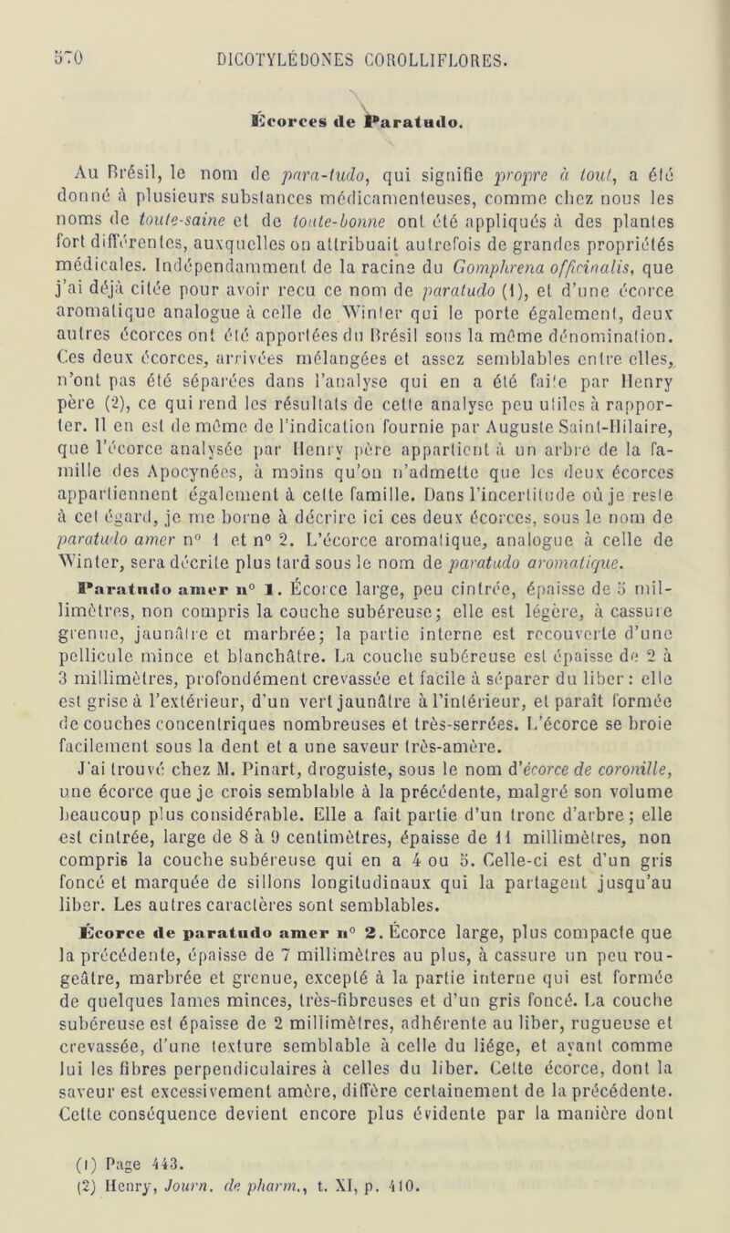 Kcorees «le Paratudo. Au Brésil, le nom de para-tudo, qui signifie propre à tout, a élé donné à plusieurs subslances médicamenteuses, comme chez nous les noms de toule-saine et de toute-bonne ont été appliqués à des plantes fort différentes, auxquelles on attribuait autrefois de grandes propriétés médicales. Indépendamment de la racine du Gomphrena offieinalis, que j’ai déjà citée pour avoir reçu ce nom de paratudo (1), et d’une écorce aromatique analogue à celle de Win 1er qui le porte également, deux autres écorces ont été apportées du Brésil sous la même dénomination. Ces deux écorces, arrivées mélangées et assez semblables entre elles, n’ont pas été séparées dans l’analyse qui en a été faite par Henry père (2), ce qui rend les résultats de cette analyse peu utiles à rappor- ter. 11 en est de même de l’indication fournie par Auguste Saint-Hilaire, que l’écorce analysée par Henry père appartient à un arbre de la fa- mille des Apocynées, à moins qu’on n’admette que les deux écorces appartiennent également à celte famille. Dans l’incertitude où je reste à cet égalai, je me borne à décrire ici ces deux écorces, sous le nom de paratudo amer n° 1 et n° 2. L’écorce aromatique, analogue à celle de Win ter, sera décrite plus tard sous le nom de paratudo aromatique. Paratudo amer n° l. Écorce large, peu cintrée, épaisse de 5 mil- limètres, non compris la couche subéreuse; elle est légère, à cassure grenue, jaunâtre et marbrée; la partie interne est recouverte d’une pellicule mince et blanchâtre. La couche subéreuse est épaisse de 2 à 3 millimètres, profondément crevassée et facile à séparer du liber : elle est grise à l’extérieur, d’un vert jaunâtre à l’intérieur, et paraît formée de couches concentriques nombreuses et très-serrées. L’écorce se broie facilement sous la dent et a une saveur très-amère. J'ai trouvé chez M. Pinart, droguiste, sous le nom d’écorce de coronille, une écorce que je crois semblable à la précédente, malgré son volume beaucoup plus considérable. Elle a fait partie d’un tronc d’arbre; elle est cintrée, large de 8 à ü centimètres, épaisse de 11 millimètres, non compris la couche subéreuse qui en a 4 ou 5. Celle-ci est d’un gris foncé et marquée de sillons longitudinaux qui la partagent jusqu’au liber. Les autres caractères sont semblables. Écorce «le paratudo amer n° 2. Écorce large, plus compacte que la précédente, épaisse de 7 millimètres au plus, à cassure un peu rou- geâtre, marbrée et grenue, excepté à la partie interne qui est formée de quelques lames minces, très-fibreuses et d’un gris foncé. La couche subéreuse est épaisse de 2 millimètres, adhérente au liber, rugueuse et crevassée, d’une texture semblable à celle du liège, et ayant comme lui les fibres perpendiculaires à celles du liber. Cette écorce, dont la saveur est excessivement amère, diffère certainement de la précédente. Cette conséquence devient encore plus évidente par la manière dont (1) Page 443. (2) Henry, Journ. de pharm., t. XI, p. 410.