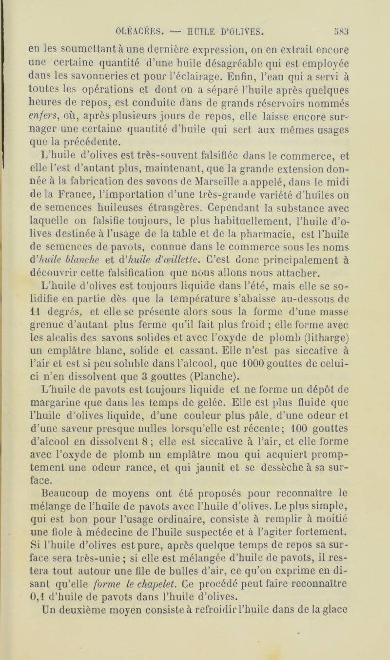 en les soumettant à une dernière expression, on en extrait encore une certaine quantité d’une huile désagréable qui est employée dans les savonneries et pour l’éclairage. Enfin, l’eau qui a servi à toutes les opérations et dont on a séparé l’huile après quelques heures de repos, est conduite dans de grands réservoirs nommés enfers, où, après plusieurs jours de repos, elle laisse encore sur- nager une certaine quantité d’huile qui sert aux mêmes usages que la précédente. L’huile d’olives est très-souvent falsifiée dans le commerce, et elle l’est d’autant plus, maintenant, que la grande extension don- née à la fabrication des savons de Marseille a appelé, dans le midi de la France, l’importation d’une très-grande variété d’huiles ou de semences huileuses étrangères. Cependant la substance avec laquelle on falsifie toujours, le plus habituellement, l’huile d’o- lives destinée à l’usage de la table et de la pharmacie, est l’huile de semences de pavots, connue dans le commerce sous les noms d’huile blanche et d’huile cl'œillette. C’est donc principalement à découvrir cette falsification que nous allons nous attacher. L’huile d’olives est toujours liquide dans l’été, mais elle se so- lidifie en partie dès que la température s’abaisse au-dessous de 11 degrés, et elle se présente alors sous la forme d’une masse grenue d’autant plus ferme qu’il fait plus froid ; elle forme avec les alcalis des savons solides et avec l’oxyde de plomb (lilharge) un emplâtre blanc, solide et cassant. Elle n’est pas siccative à l’air et est si peu soluble dans l’alcool, que 1000 gouttes de celui- ci n’en dissolvent que 3 gouttes (Planche). L huile de pavots est toujours liquide et ne forme un dépôt de margarine que dans les temps de gelée. Elle est plus fluide que l’huile d’olives liquide, d’une couleur plus pâle, d’une odeur et d'une saveur presque nulles lorsqu’elle est récente; 100 gouttes d’alcool en dissolvent 8; elle est siccative à l’air, et elle forme avec l’oxyde de plomb un emplâtre mou qui acquiert promp- tement une odeur rance, et qui jaunit et se dessèche à sa sur- face. Beaucoup de moyens ont été proposés pour reconnaître le mélange de l’huile de pavots avec l’huile d’olives. Le plus simple, qui est bon pour l’usage ordinaire, consiste â remplir à moitié une fiole à médecine de l’huile suspectée et à l’agiter fortement. Si l’huile d’olives est pure, après quelque temps de repos sa sur- face sera très-unie ; si elle est mélangée d’huile de pavots, il res- tera tout autour une file de bulles d’air, ce qu’on exprime en di- sant qu’elle foi'me le chapelet. Ce procédé peut faire reconnaître 0,1 d’huile de pavots dans l’huile d’olives. Un deuxième moyen consiste à refroidir l’huile dans de la glace