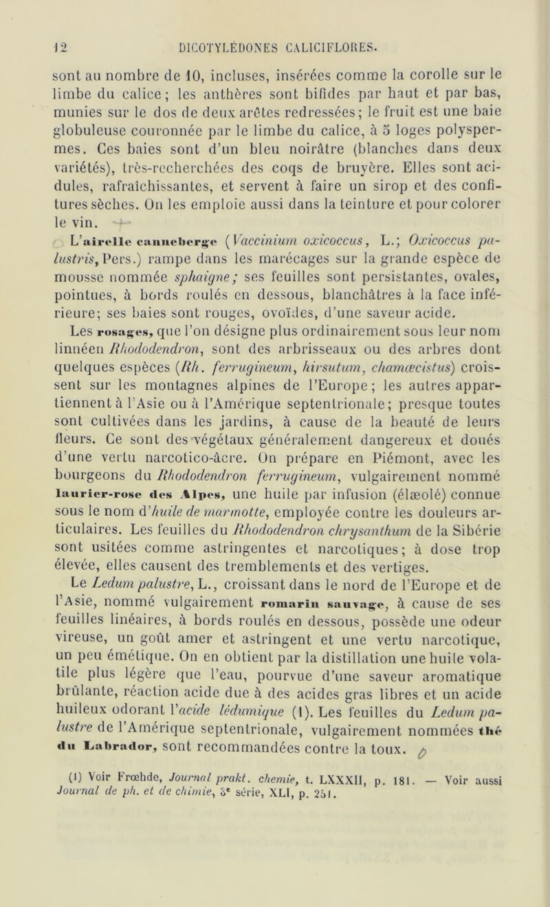 sont au nombre de 10, incluses, insérées comme la corolle sur le limbe du calice; les anthères sont bifides par haut et par bas, munies sur le dos de deux arêtes redressées; le fruit est une baie globuleuse couronnée par le limbe du calice, à 5 loges polysper- mes. Ces baies sont d’un bleu noirâtre (blanches dans deux variétés), très-recherchées des coqs de bruyère. Elles sont aci- dulés, rafraîchissantes, et servent à faire un sirop et des confi- tures sèches. On les emploie aussi dans la teinture et pour colorer le vin. L’airelle canneberge ( Vaccinium oxicoccus, L.; Oxicoccus pa- lustrist Pers.) rampe dans les marécages sur la grande espèce de mousse nommée sphaigne; ses feuilles sont persistantes, ovales, pointues, à bords roulés en dessous, blanchâtres à la face infé- rieure; ses baies sont rouges, ovoïdes, d’une saveur acide. Les rosages, que l’on désigne plus ordinairement sous leur nom linnéen Rhododendron, sont des arbrisseaux ou des arbres dont quelques espèces (Rh. ferrugineum, hirsutum, chamæcistus) crois- sent sur les montagnes alpines de l’Europe; les autres appar- tiennent à l’Asie ou à l’Amérique septentrionale; presque toutes sont cultivées dans les jardins, à cause de la beauté de leurs fleurs. Ce sont des végétaux généralement dangereux et doués d’une vertu narcotico-âcre. Ou prépare en Piémont, avec les bourgeons du Rhododendron ferrugineum, vulgairement nommé laurier-rose «les Alpes, une huile par infusion (élæolé) connue sous le nom A'huile de marmotte, employée contre les douleurs ar- ticulaires. Les feuilles du Rhododendron chrysanthum de la Sibérie sont usitées comme astringentes et narcotiques; à dose trop élevée, elles causent des tremblements et des vertiges. Le Ledum palustre, L., croissant dans le nord de l’Europe et de l’Asie, nommé vulgairement romarin sauvage, à cause de ses feuilles linéaires, à bords roulés en dessous, possède une odeur vireuse, un goût amer et astringent et une vertu narcotique, un peu émétique. On en obtient par la distillation une huile vola- tile plus légère que l’eau, pourvue d’une saveur aromatique brûlante, réaction acide due à des acides gras libres et un acide huileux odorant l'acide lêdumique (1). Les feuilles du Ledum pa- lustre de l’Amérique septentrionale, vulgairement nommées thé «lu Labrador, sont recommandées contre la toux. $ (I) Voir Frœhde, Journal prakt. chemie, t. LXXXII, p. 181. — Voir aussi Journal de ph. et de chimie, â* série, XLI, p. 251.