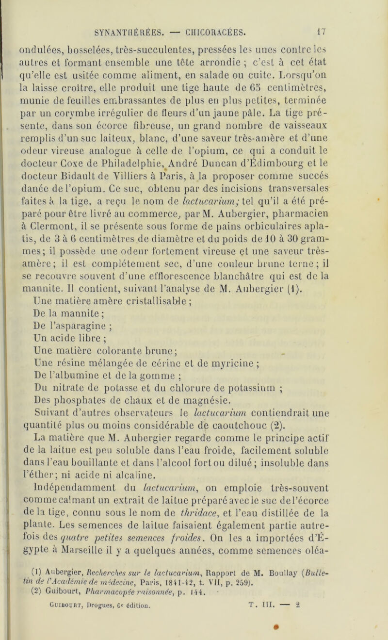 ondulées, bosselées, très-succulentes, pressées les unes contre les autres et formant ensemble une tète arrondie ; c’est à cet état qu’elle est usitée comme aliment, en salade ou cuite. Lorsqu’on la laisse croître, elle produit une tige haute de G5 centimètres, munie de feuilles embrassantes de plus en plus petites, terminée par un corymbe irrégulier de (leurs d’un jaune pâle. La tige pré- sente, dans son écorce fibreuse, un grand nombre de vaisseaux remplis d’un suc laiteux, blanc, d’une saveur très-amère et d’une odeur vireuse analogue à celle de l’opium, ce qui a conduit le docteur Coxe de Philadelphie, André Duncan d’Edimbourg et le docteur Bidault de Yilliers à Paris, à la proposer comme succès danée de l’opium. Ce suc, obtenu par des incisions transversales faites à la tige, a reçu le nom de lactucarium ; tel qu’il a été pré- paré pour être livré au commerce, parM. Aubergier, pharmacien à Clermont, il se présente sous forme de pains orbiculaires apla- tis, de 3 à 6 centimètres de diamètre et du poids de 10 à 30 gram- mes; il possède une odeur fortement vireuse et une saveur très- amère; il est complètement sec, d’une couleur brune terne; il se recouvre souvent d’une efflorescence blanchâtre qui est de la mannile. Il contient, suivant l'analyse de M. Aubergier (i). Une matière amère cristallisaWe ; De la mannite ; De l’asparagine ; Un acide libre ; Une matière colorante brune ; Une résine mélangée de cérinc et de myricine ; De l’albumine et de la gomme ; Du nitrate de potasse et du chlorure de potassium ; Des phosphates de chaux et de magnésie. Suivant d’autres observateurs le lactucarium contiendrait une quantité plus ou moins considérable de caoutchouc (2). La matière que M. Aubergier regarde comme le principe actif de la laitue est peu soluble dans l’eau froide, facilement soluble dans l'eau bouillante et dans l’alcool fort ou dilué ; insoluble dans l’éther; ni acide ni alcaline. Indépendamment du lactucarium, on emploie très-souvent commecalmant un extrait de laitue préparéavecie suc del’écorce de la lige, connu sous le nom de thridace, et l’eau distillée de la plante. Les semences de laitue faisaient également partie autre- fois des quatre petites semences froides. On les a importées d’É- gypte à Marseille il y a quelques années, comme semences oléa- (1) Aubergier, Recherches sur le lactucarium, Rapport de M. Boullay (Bulle- tin de rAcadémie de médecine, Paris, 1841-42, t. VII, p. 259). (2) Guibourt, Pharmacopée raisonnée, p. 1-44. Guiboubt, Drogues, Ce édition. T. III. — i