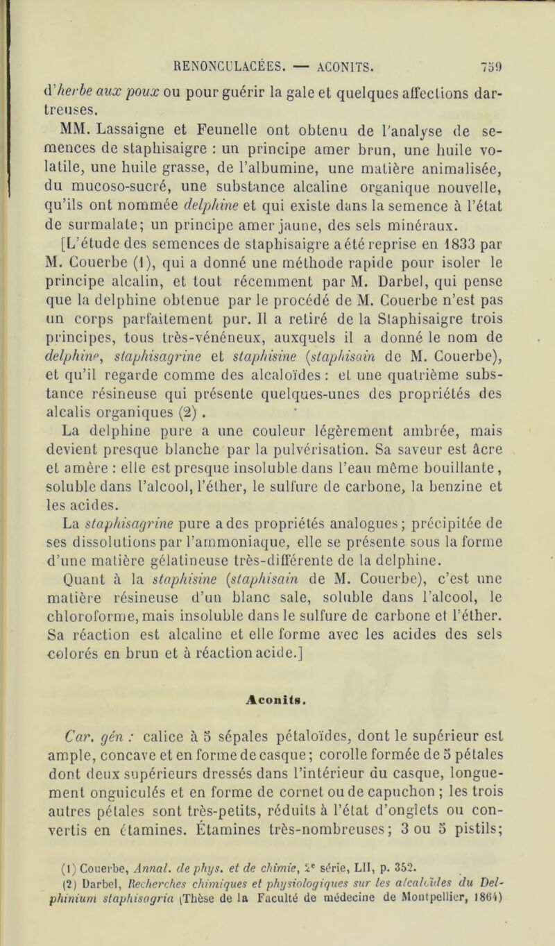 d’herbe aux poux ou pour guérir la gale et quelques affections dar- treuses. MM. Lassaigne et Feunelle ont obtenu de l'analyse de se- mences de staphisaigre : un principe amer brun, une huile vo- latile, une huile grasse, de l’albumine, une matière animalisée, du mucoso-sucré, une substance alcaline organique nouvelle, qu’ils ont nommée delphine et qui existe dans la semence à l’état de surmalate; un principe amer jaune, des sels minéraux. [L’étude des semences de staphisaigre a été reprise en 1833 par M. Couerbe (I), qui a donné une méthode rapide pour isoler le principe alcalin, et tout récemment par M. Darbel, qui pense que la delphine obtenue par le procédé de M. Couerbe n’est pas un corps parfaitement pur. Il a retiré de la Staphisaigre trois principes, tous très-vénéneux, auxquels il a donné le nom de delphine, slaphisagrine et staphisine (staphisain de M. Couerbe), et qu’il regarde comme des alcaloïdes: et une quatrième subs- tance résineuse qui présente quelques-unes des propriétés des alcalis organiques (2) . La delphine pure a une couleur légèrement ambrée, mais devient presque blanche par la pulvérisation. Sa saveur est âcre et amère : elle est presque insoluble dans l’eau môme bouillante , soluble dans l’alcool, l’éther, le sulfure de carbone, la benzine et les acides. La slaphisagrine pure a des propriétés analogues; précipitée de ses dissolutions par l’ammoniaque, elle se présente sous la forme d’une matière gélatineuse très-différente de la delphine. Quant â la staphisine (staphisain de M. Couerbe), c’est une matière résineuse d’un blanc sale, soluble dans l’alcool, le chloroforme, mais insoluble dans le sulfure de carbone et l’éther. Sa réaction est alcaline et elle forme avec les acides des sels colorés en brun et à réaction acide.] Aconits. Car. gén : calice à 5 sépales pétaloïdes, dont le supérieur est ample, concave et en forme de casque ; corolle formée de 5 pétales dont deux supérieurs dressés dans l’intérieur du casque, longue- ment onguiculés et en forme de cornet ou de capuchon ; les trois autres pétales sont très-petits, réduits à l’état d’onglets ou con- vertis en étamines. Étamines très-nombreuses; 3 ou o pistils; (1) Couerbe, Annal, de phys. et de chimie, 2e série, LII, p. 352. (2) Darbel, Recherches chimiques et physiologiques sur les alcaloïdes du Del- phinium staphisogria ;Thèse de la Faculté de médecine de Montpellier, I86ï)