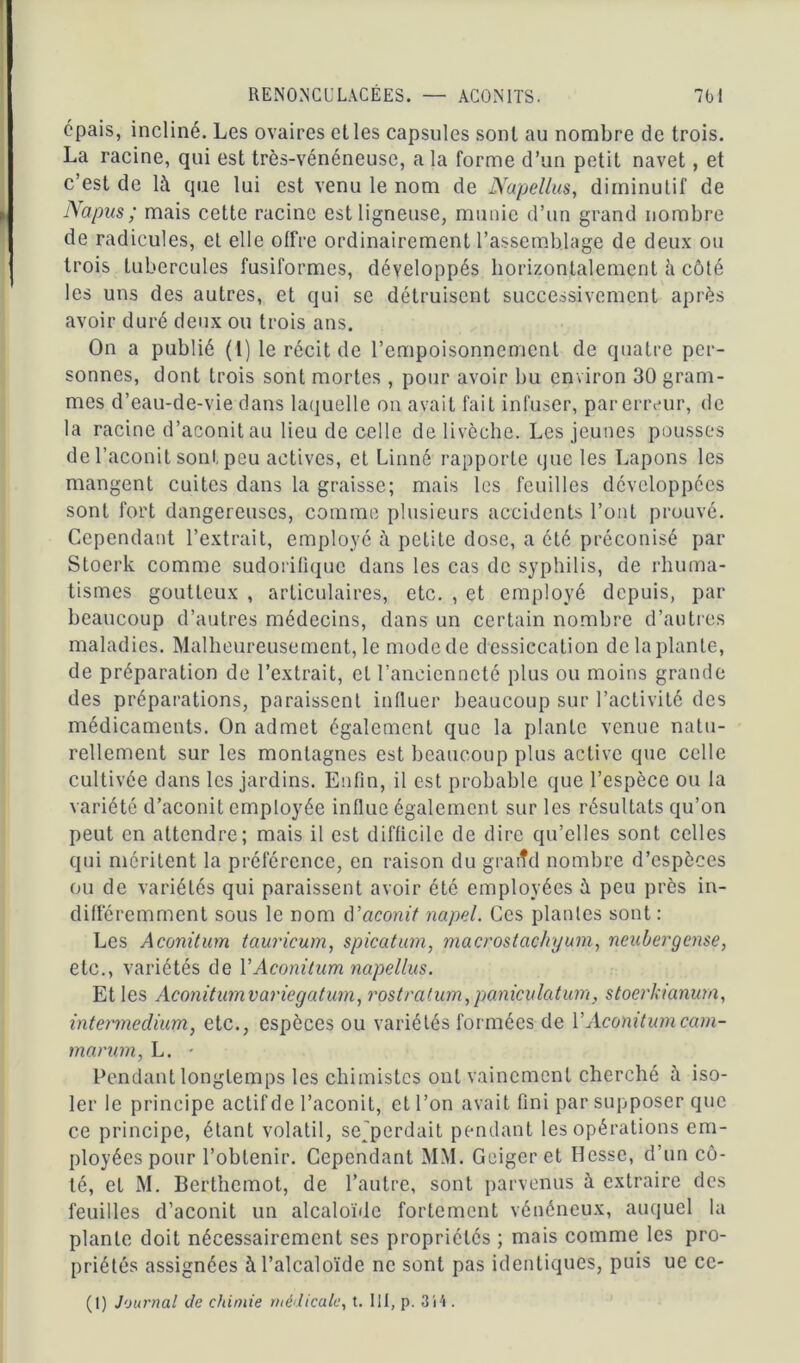 cpais, incliné. Les ovaires elles capsules sont au nombre de trois. La racine, qui est très-vénéneuse, a la forme d’un petit navet, et c’est de là que lui est venu le nom de Napellus, diminutif de Napus; mais cette racine est ligneuse, munie d’un grand nombre de radicules, et elle offre ordinairement l’assemblage de deux ou trois tubercules fusiformes, développés horizontalement à côté les uns des autres, et qui se détruisent successivement après avoir duré deux ou trois ans. On a publié (I) le récit de l’empoisonnement de quatre per- sonnes, dont trois sont mortes , pour avoir bu environ 30 gram- mes d’eau-de-vie dans laquelle on avait fait infuser, par erreur, de la racine d’aconit au lieu de celle de livèche. Les jeunes pousses de l’aconit sont peu actives, et Linné rapporte que les Lapons les mangent cuites dans la graisse; mais les feuilles développées sont fort dangereuses, comme plusieurs accidents l’ont prouvé. Cependant l’extrait, employé à petite dose, a été préconisé par Stoerk comme sudorifique dans les cas de syphilis, de rhuma- tismes goutteux , articulaires, etc. , et employé depuis, par beaucoup d’autres médecins, dans un certain nombre d’autres maladies. Malheureusement, le mode de d essiccation de la plante, de préparation de l’extrait, et l’ancienneté plus ou moins grande des préparations, paraissent influer beaucoup sur l’activité des médicaments. On admet également que la plante venue natu- rellement sur les montagnes est beaucoup plus active que celle cultivée dans les jardins. Enfin, il est probable que l’espèce ou la variété d’aconit employée influe également sur les résultats qu’on peut en attendre; mais il est difficile de dire qu’elles sont celles qui méritent la préférence, en raison du graiîd nombre d’espèces ou de variétés qui paraissent avoir été employées à peu près in- différemment sous le nom d'aconit napel. Ces plantes sont : Les Aconitum tauricum, spicatum, macrostachyum, neubergense, etc., variétés de Y Aconitum napellus. Et les Aconitumvariegatunfi, rostratum,paniculatum, stoerkianum, intermedium, etc., espèces ou variétés formées de Y Aconitum cam- marum, L. • Pendant longtemps les chimistes ont vainement cherché à iso- ler le principe actif de l’aconit, et l’on avait fini par supposer que ce principe, étant volatil, sejperdait pendant les opérations em- ployées pour l’obtenir. Cependant MM. Geiger et Hesse, d’un cô- té, et M. Berthemot, de l’autre, sont parvenus à extraire des feuilles d’aconit un alcaloïde fortement vénéneux, auquel la plante doit nécessairement ses propriétés ; mais comme les pro- priétés assignées à l’alcaloïde ne sont pas identiques, puis ue ce- (1) Journal de chimie médicale, t. III, p. 3i4 .