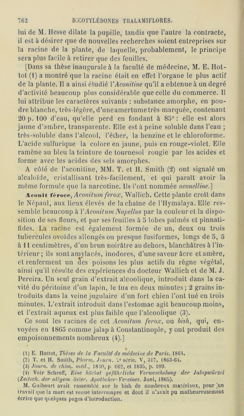 lui de M. Hesse dilate la pupille, tandis que l’autre la contracte, il est à désirer que de nouvelles recherches soient entreprises sur la racine de la plante, de laquelle, probablement, le principe sera plus facile à retirer que des feuilles. [Dans sa thèse inaugurale à la faculté de médecine, M. E. Hot- tot (I) a montré que la racine était en efFet l’organe le plus actif de la plante. Il a ainsi étudié YAconitine qu'il a obtenue à un degré d’activité beaucoup plus considérable que celle du commerce. II lui attribue les caractères suivants : substance amorphe, en pou- dre blanche, très-légère, d’uneamertumetrès marquée, contenant 20 p. 100 d’eau, qu'elle perd en fondant à 85° : elle est alors jaune d’ambre, transparente. Elle est à peine soluble dans l’eau ; très-soluble dans l’alcool, l'éther, la benzine et le chloroforme. L’acide sulfurique la colore en jaune, puis en rouge-violet. Elle ramène au bleu la teinture de tournesol rougie par les acides et forme avec les acides des sels amorphes. A côté de l’aconitine, MM. T. et II. Smith (2) ont signalé un alcaloïde, cristallisant très-facilement, et qui paraît avoir la même formule que la narcotine. Ils l’ont nommée aconelline.] Aconit féroce, Aconitum ferox, Wallich. Celte plante croît dans le Népaul, aux lieux élevés de la chaîne de l’Hymalaya. Elle res- semble beaucoup à VAconitum Napellus par la couleur et la dispo- sition de ses fleurs, et par ses feuilles à 5 lobes palmés et pinnati- fides. La racine est également formée de un, deux ou trois tubercules ovoïdes allongés ou presque fusiformes, longs de 5, 5 à 11 centimètres, d'un brun noirâtre au dehors, blanchâtres à l’in- térieur; ils sont amylacés, inodores, d’une saveur âcre et amère, et renferment un Scs poisons les plus actifs du règne végétal, ainsi qu’il résulte des expériences du docteur Wallich et de M. J. Pereira. Un seul grain d’extrait alcoolique, introduit dans la ca- vité du péritoine d’un lapin, le tua en deux minutes; 2 grains in- troduits dans la veine jugulaire d’un fort chien l’ont tué en trois minutes. L’extrait introduit dans l’estomac agit beaucoup moins, et l’extrait aqueux est plus faible que l’alcoolique (3). Ce sont les racines de cet Aconitum ferox, ou bish, qui, en- voyées en 1863 comme jalap à Constantinople, y ont produit des empoisonnements nombreux (4).] % (1) E. Ilottot, Thèses de la Faculté de médecine de Paris. lSGi. (2) T. et H. Smith, Pharm. Journ. 2e série. V, 317. I8G3-64. (3) Journ. de chim. méd., 1830, p. CG2, et 1835, p. 109. (4) Voir Schroff, Eine hôchst geführliche Verweschslung der Jalapwürzcl (Zeilsch. der allgem osier. Apothcker-Vereines. Juni, 18G5). M. Guibourt avait rassemblé sur le bish de nombreux matériaux, pour Tin travail que la mort est venue interrompre et dont il n’avait pu malheureusement écrire que quelques pages d’introduction.
