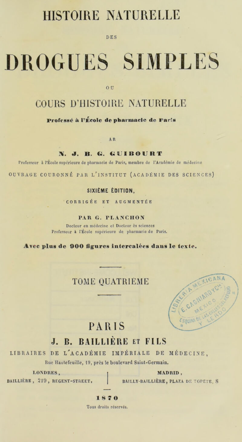 DES O ü COURS D’HISTOIRE NATURELLE Professé à l'École de pharmacie de Parfs A R IV. J. 1t. Ci. Ci U lit O U II T Professeur à l’Ecole supérieure de pharmacie de Paris, membre de l'Académie de médecine OUVRAGE COURONNÉ PAR l/lNSTITUT (ACADÉMIE DES SCIENCES) SIXIÈME ÉDITION, CORRIGÉE ET AUGMENTÉE PAR G. rLANCIION Docteur en médecine el Docteur ès sciences Professeur à l'École supérieure de pharmacie de Paris. Avec plus de 900 figures intercalées dans le texte. TOME QUATRIEME RIS J. 0. BAILLIÈRE et FILS LIBRAIRES DE L'ACADÉMIE IMPÉRIALE DE MÉDECINE, Rue Hautefeuille, 19, près le boulevard Saiut-Germain. LONDRES, | MADRID , BAILLIÈRE, 219 , REGENT-STREET, | BAILLY-BAILLIÈRE, PLA/.A DF. TOREIE, 8 1 8 î O Tous droits réservés.