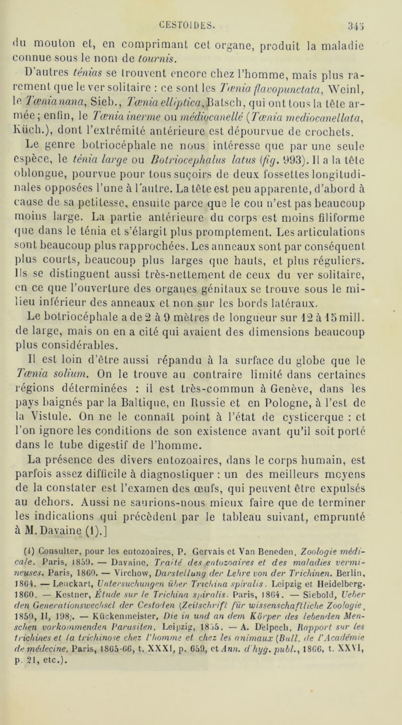 ‘lu mouton et, en comprimant cet organe, produit la maladie connue sous le nom de tournis. D’autres ténias se trouvent encore chez l’homme, mais plus ra- rement que le ver solitaire : ce sont les Taenia faoopunctata, Wcinl, le Tænianana, Sieb., Tœnia elliptica,.Batsch, qui ont tous la tôle ar- mée; enfin, le Tœnia inerme ou médiocanelié (Tœnia mediocanellata, Ktich.), dont l’extrémité antérieure est dépourvue de crochets. Le genre botriocéphale ne nous intéresse que par une seule espèce, le ténia large ou Botriocephalus latus (fig. 993). Il a la tête oblongue, pourvue pour tous suçoirs de deux fossettes longitudi- nales opposées l’une à l'autre. La tête est peu apparente, d’abord à cause de sa petitesse, ensuite parce que le cou n’est pas beaucoup moins large. La partie antérieure du corps est moins filiforme que dans le ténia et s’élargit plus promptement. Les articulations sont beaucoup plus rapprochées. Les anneaux sont par conséquent plus courts, beaucoup plus larges que hauts, et plus réguliers. Ils se distinguent aussi très-nettement de ceux du ver solitaire, en ce que l’ouverture des organes génitaux se trouve sous le mi- lieu inférieur des anneaux et non sur les bords latéraux. Le botriocéphale a de 2 à 9 mètres de longueur sur 12 à 15 mill. de large, mais on en a cité qui avaient des dimensions beaucoup plus considérables. Il est loin d’être aussi répandu à la surface du globe que le Tœnia solium. On le trouve au contraire limité dans certaines régions déterminées : il est très-commun à Genève, dans les pays baignés par la Baltique, en Russie et en Pologne, à l’est de la Vistule. On ne le connaît point à l’état de cysticerque : et l’on ignore les conditions de son existence avant qu’il soit porté dans le tube digestif de l’homme. La présence des divers entozoaires, dans le corps humain, est parfois assez difficile à diagnostiquer : un des meilleurs moyens de la constater est l’examen des œufs, qui peuvent être expulsés au dehors. Aussi ne saurions-nous mieux faire que de terminer les indications qui précèdent par le tableau suivant, emprunté à M. Davaine (1).] (I) Consulter, pour les entozoaires, P. Gervais et Van Bcneden, Zoologie médi- cale. Paris, 185!). — Davaine, Traité des entozoaires et des maladies vermi- neuses. Paris, 18G0. — Virchow, Darstellung der Lehre von der Trichinen. Berlin, 1804. — Leuckart, Untersuchungcn über Tnchina spiralis. Leipzig et Heidelberg. 1800. — Kestner, Étude sur te Trichina spiralis, Paris, 1804. — Siebold, Veher den Generationswec/iscl der Cestoden (Zeitschrift für wissenschaftlicite Zoologiet 1850, II, 198;. — Kückcnmeister, Die in und an dem Korper des lebenden Men- schen vorkommenden l'arusiten. Leipzig, 1855. — A. Deipech, Rapport sur les trichines et la trichinose chez l'homme et chez les animaux [Bull, de l'Académie de médecine. Paris, 1805-00, t. XXXI, p. 059, cl Ann. d hyg. publ., 1800, t. XXM, p. 21, etc.).