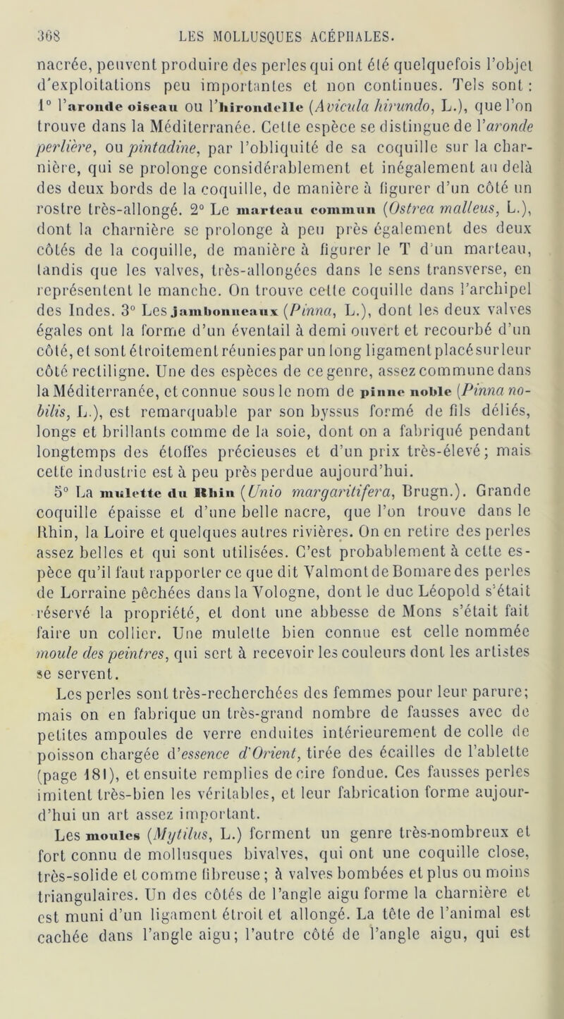 nacrée, peuvent produire des perles qui ont été quelquefois l’objet d'exploitations peu importantes et non continues. Tels sont : 1° bar onde oiseau OU l’hirondelle (Avicula hlVUndo, L.), que l’on trouve dans la Méditerranée. Cette espèce se distingue de Yaronde perlière, ou pintadine, par l’obliquité de sa coquille sur la char- nière, qui se prolonge considérablement et inégalement au delù des deux bords de la coquille, de manière à figurer d’un côté un rostre très-allongé. 2° Le marteau commun (Ostrea malleus, L.), dont la charnière se prolonge à peu près également des deux côtés de la coquille, de manière à figurer le T d’un marteau, tandis que les valves, très-allongées dans le sens transverse, en représentent le manche. On trouve cette coquille dans l’archipel des Indes. 3° Les jambonneaux (Pinnci, L.), dont les deux valves égales ont la forme d’un éventail à demi ouvert et recourbé d’un côté, et sont étroitement réunies par un long ligament placésur leur côté rectiligne. Une des espèces de ce genre, assez commune dans la Méditerranée, et connue sous le nom de pinne noble (.Pinnano- b dis, L.), est remarquable par son byssus formé de fils déliés, longs et brillants comme de la soie, dont on a fabriqué pendant longtemps des étoffes précieuses et d’un prix très-élevé; mais cette industrie est à peu près perdue aujourd’hui. 5° La mnlette «lu Bthin (Unio margaritifera, Brugn.). Grande coquille épaisse et d’une belle nacre, que l’on trouve dans le Ithin, la Loire et quelques autres rivières. On en retire des perles assez belles et qui sont utilisées. C’est probablement à cette es- pèce qu’il faut rapporter ce que dit ValmontdeBomaredes perles de Lorraine pêchées dans la Yologne, dont le duc Léopold s'était réservé la propriété, et dont une abbesse de Mons s’était fait faire un collier. Une mulelte bien connue est celle nommée moule des peintres, qui sert à recevoir les couleurs dont les artistes se servent. Les perles sont très-recherchées des femmes pour leur parure; mais on en fabrique un très-grand nombre de fausses avec de petites ampoules de verre enduites intérieurement de colle de poisson chargée d'essence d'Orient, tirée des écailles de l’ablette (page 181), et ensuite remplies de cire fondue. Ces fausses perles imitent très-bien les véritables, et leur fabrication forme aujour- d’hui un art assez important. Les moules (Mgtilus, L.) forment un genre très-nombreux et fort connu de mollusques bivalves, qui ont une coquille close, très-solide et comme fibreuse ; à valves bombées et plus ou moins triangulaires. Un des côtés de l’angle aigu forme la charnière et est muni d’un ligament étroit et allongé. La tête de l’animal est cachée dans l’angle aigu; l’autre côté de l’angle aigu, qui est