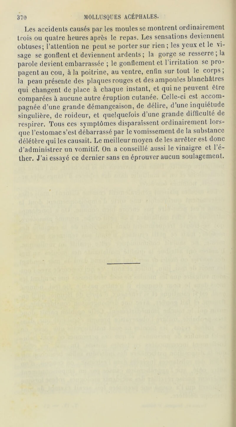 Les accidents causés par les moules se montrent ordinairement trois ou quatre heures après le repas. Les sensations deviennent obtuses; l’attention ne peut se porter sur rien ; les yeux et le vi- sage se gonflent et deviennent ardents; la gorge se resserre; la parole devient embarrassée ; le gonflement et l’irritation se pro- pagent au cou, à la poitrine, au ventre, enfin sur tout le corps, la peau présente des plaques rouges et des ampoules blanchâtres qui changent déplacé à chaque instant, et qui ne peuvent être comparées à aucune autre éruption cutanée. Celle-ci est accom- pagnée d’une grande démangeaison, de délire, d’une inquiétude singulière, de roideur, et quelquefois d’une grande difficulté de respirer. Tous ces symptômes disparaissent ordinairement lors- que l’estomac s’est débarrassé par le vomissement de la substance délétère qui les causait. Le meilleur moyen de les arrêter est donc d’administrer un vomitif. On a conseillé aussi le vinaigre et 1 é- ther. J’ai essayé ce dernier sans en éprouver aucun soulagement.