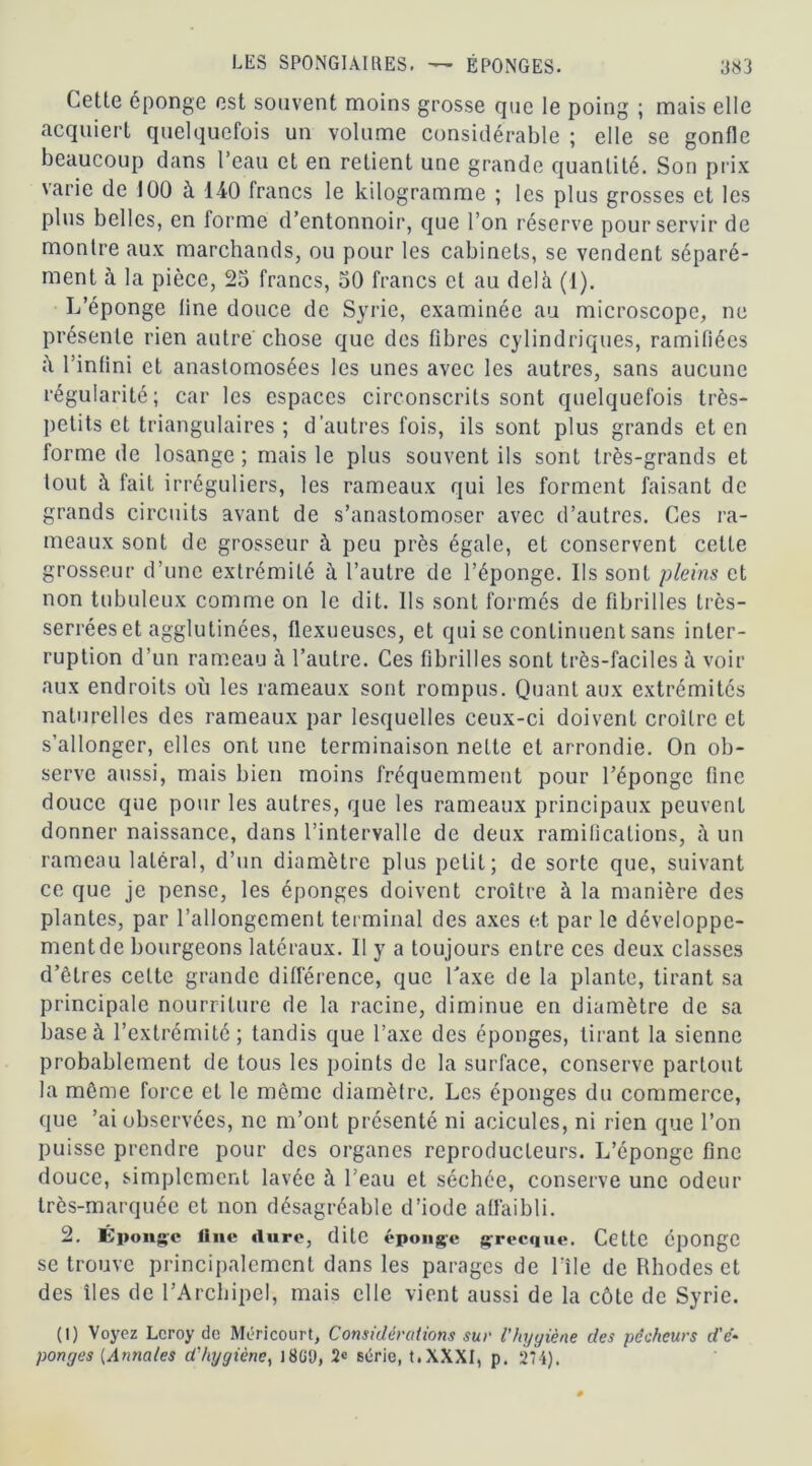 Cette éponge est souvent moins grosse que le poing ; mais elle acquiert quelquefois un volume considérable ; elle se gonfle beaucoup dans l’eau et en retient une grande quantité. Son prix varie de 100 à 140 francs le kilogramme ; les plus grosses et les plus belles, en forme d’entonnoir, que l’on réserve pour servir de montre aux marchands, ou pour les cabinets, se vendent séparé- ment à la pièce, 25 francs, 50 francs et au delà (1). L’éponge line douce de Syrie, examinée au microscope, ne présente rien autre chose que des fibres cylindriques, ramifiées à l’infini et anastomosées les unes avec les autres, sans aucune régularité; car les espaces circonscrits sont quelquefois très- petits et triangulaires ; d’autres fois, ils sont plus grands et en forme de losange ; mais le plus souvent ils sont très-grands et tout à fait irréguliers, les rameaux qui les forment faisant de grands circuits avant de s’anastomoser avec d’autres. Ces ra- meaux sont de grosseur à peu près égale, et conservent celle grosseur d’une extrémité à l’autre de l’éponge. Ils sont pleins et non tubuleux comme on le dit. Ils sont formés de fibrilles très- serrées et agglutinées, flexueuscs, et qui se continuent sans inter- ruption d’un rameau à l’autre. Ces fibrilles sont très-faciles à voir aux endroits où les rameaux sont rompus. Quant aux extrémités naturelles des rameaux par lesquelles ceux-ci doivent croître et s’allonger, elles ont une terminaison nette et arrondie. On ob- serve aussi, mais bien moins fréquemment pour l’éponge fine douce que pour les autres, que les rameaux principaux peuvent donner naissance, dans l’intervalle de deux ramifications, à un rameau latéral, d’un diamètre plus petit; de sorte que, suivant ce que je pense, les éponges doivent croître à la manière des plantes, par l’allongement terminal des axes et par le développe- ment de bourgeons latéraux. Il y a toujours entre ces deux classes d’êtres celte grande différence, que Taxe de la plante, tirant sa principale nourriture de la racine, diminue en diamètre de sa base à l’extrémité; tandis que l’axe des éponges, tirant la sienne probablement de tous les points de la surface, conserve partout la même force et le même diamètre. Les éponges du commerce, que ’ai observées, ne m’ont présenté ni acicules, ni rien que l’on puisse prendre pour des organes reproducteurs. L’éponge fine douce, simplement lavée à l’eau et séchée, conserve une odeur très-marquée et non désagréable d’iode affaibli. 2. Éponge Une dure, dite éponge grecque. Cette éponge se trouve principalement dans les parages de bile de Rhodes et des îles de l’Archipel, mais elle vient aussi de la côte de Syrie. (1) Voyez Leroy de Méricourt, Considérations sur l'hygiène des pécheurs d'é- ponges (Annales d'hygiène, 18Gü, série, t.XXXI, p. 274).