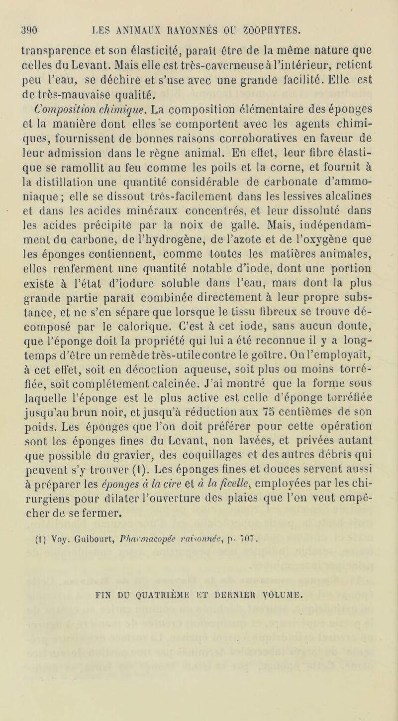 transparence et son élasticité, paraît être de la même nature que celles du Levant. Mais elle est très-caverneuse à l’intérieur, retient peu l’eau, se déchire et s’use avec une grande facilité. Elle est de très-mauvaise qualité. Composition chimique. La composition élémentaire des éponges et la manière dont elles se comportent avec les agents chimi- ques, fournissent de bonnes raisons corroboratives en faveur de leur admission dans le règne animal. En effet, leur fibre élasti- que se ramollit au feu comme les poils et la corne, et fournit à la dislillaLion une quantité considérable de carbonate d’ammo- niaque; elle se dissout très-facilement dans les lessives alcalines et dans les acides minéraux concentrés, et leur dissoluté dans les acides précipite par la noix de galle. Mais, indépendam- ment du carbone, de l’hydrogène, de l’azote et de l’oxygène que les éponges contiennent, comme toutes les matières animales, elles renferment une quantité notable d’iode, dont une portion existe à l’état d’iodure soluble dans l’eau, mais dont la plus grande partie paraît combinée directement à leur propre subs- tance, et ne s’en sépare que lorsque le tissu fibreux se trouve dé- composé par le calorique. C’est à cet iode, sans aucun doute, que l’éponge doit la propriété qui lui a été reconnue il y a long- temps d’être un remède très-utile contre le goitre. On l’employait, à cet effet, soit en décoction aqueuse, soit plus ou moins torré- fiée, soit complètement calcinée. J’ai montré que la forme sous laquelle l’éponge est le plus active est celle d’éponge torréfiée jusqu’au brun noir, et jusqu’à réduction aux 75 centièmes de son poids. Les éponges que l’on doit préférer pour cette opération sont les éponges fines du Levant, non lavées, et privées autant que possible du gravier, des coquillages et des autres débris qui peuvent s’y trouver (I). Les éponges fines et douces servent aussi à préparer les éponges à la cire et à la ficellev employées par les chi- rurgiens pour dilater l’ouverture des plaies que l’on veut empê- cher de se fermer. (I) Voy. Guibourt, Pharmacopée raisonnée, p. 07. FIN DU QUATRIEME ET DERNIER VOLUME.