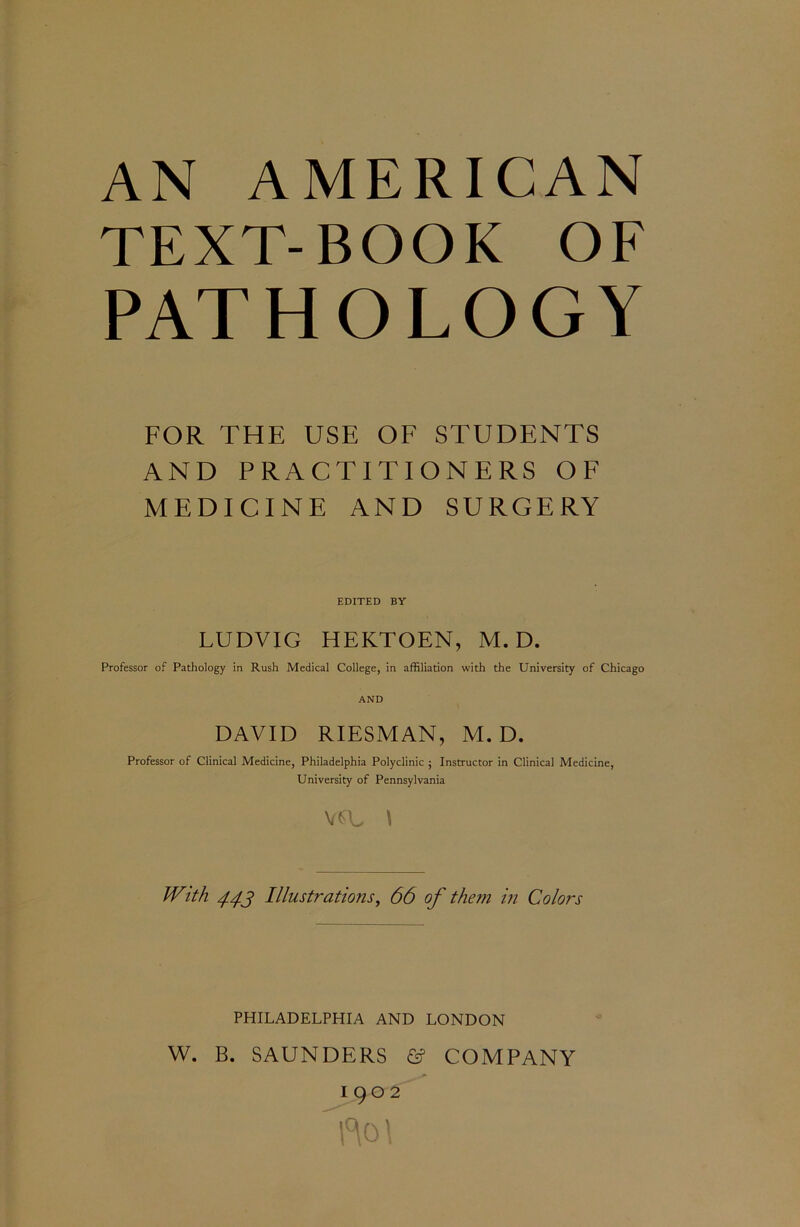 AN AMERICAN TEXT-BOOK OF PATHOLOGY FOR THE USE OF STUDENTS AND PRACTITIONERS OF MEDICINE AND SURGERY EDITED BY LUDVIG HEKTOEN, M. D. Professor of Pathology in Rush Medical College, in affiliation with the University of Chicago AND DAVID RIESMAN, M. D. Professor of Clinical Medicine, Philadelphia Polyclinic ; Instructor in Clinical Medicine, University of Pennsylvania vsu \ With 443 Illustrations, 66 of them in Colors PHILADELPHIA AND LONDON W. B. SAUNDERS & COMPANY 1902 fto\