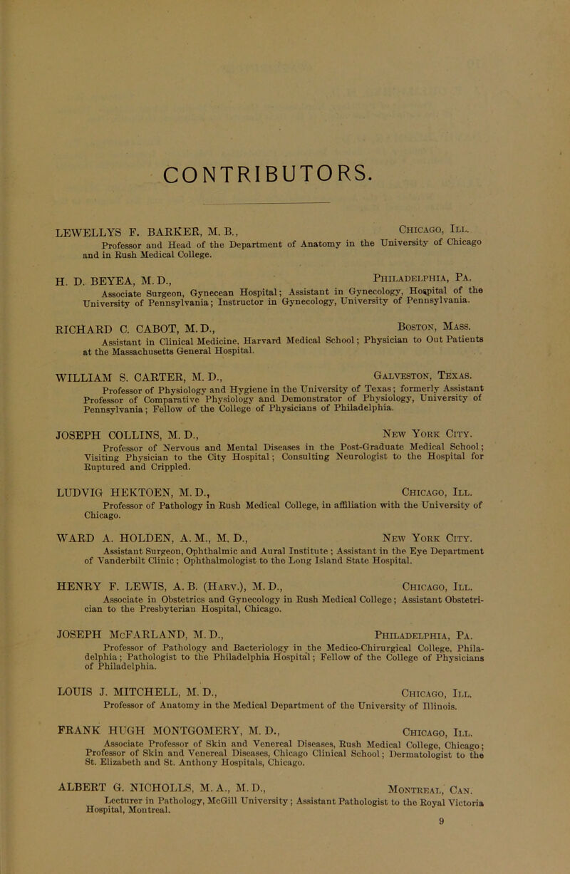 CONTRIBUTORS LEWELLYS F. BARKER, M. B., Chicago, III. Professor and Head of the Department of Anatomy in the University of Chicago and in Eush Medical College. H. D. BEYEA, M. D., Philadelphia, Pa. Associate Surgeon, Gynecean Hospital; Assistant in Gynecology, Hospital of the University of Pennsylvania; Instructor in Gynecology, University of Pennsylvania. RICHARD C. CABOT, M.D., Boston, Mass. Assistant in Clinical Medicine. Harvard Medical School; Physician to OutPatients at the Massachusetts General Hospital. WILLIAM S. CARTER, M. D., Galveston, Texas. Professor of Physiology and Hygiene in the University of Texas; formerly Assistant Professor of Comparative Physiology and Demonstrator of Physiology, University of Pennsylvania; Fellow of the College of Physicians of Philadelphia. JOSEPH COLLINS, M. D., New York City. Professor of Nervous and Mental Diseases in the Post-Graduate Medical School; Visiting Physician to the City Hospital; Consulting Neurologist to the Hospital for Ruptured and Crippled. LUDVIG HEKTOEN, M. D., Chicago, III. Professor of Pathology in Eush Medical College, in affiliation with the University of Chicago. WARD A. HOLDEN, A. M., M. D, New York City. Assistant Surgeon, Ophthalmic and Aural Institute ; Assistant in the Eye Department of Vanderbilt Clinic ; Ophthalmologist to the Long Island State Hospital. HENRY F. LEWIS, A. B. (Harv.), M. D., Chicago, III. Associate in Obstetrics and Gynecology in Eush Medical College; Assistant Obstetri- cian to the Presbyterian Hospital, Chicago. JOSEPH McFARLAND, M.D., Philadelphia, Pa. Professor of Pathology and Bacteriology in the Medico-Chirurgical College, Phila- delphia ; Pathologist to the Philadelphia Hospital; Fellow of the College of Physicians of Philadelphia. LOUIS J. MITCHELL, M. D, Chicago, III. Professor of Anatomy in the Medical Department of the University of Illinois. FRANK HUGH MONTGOMERY, M. D., Chicago, III. Associate Professor of Skin and Venereal Diseases, Eush Medical College, Chicago; Professor of Skin and Venereal Diseases, Chicago Clinical School; Dermatologist to the St. Elizabeth and St. Anthony Hospitals, Chicago. ALBERT G. NICHOLLS, M. A., M. D., Montreal, Can. Lecturer in Pathology, McGill University; Assistant Pathologist to the Eoyal Victoria Hospital, Montreal.