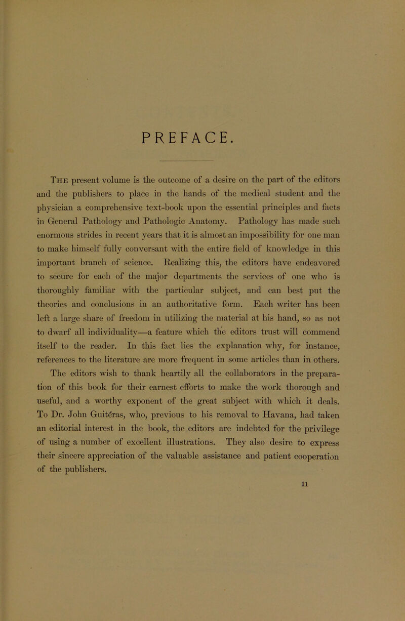 PREFACE. The present volume is the outcome of a desire on the part of the editors and the publishers to place in the hands of the medical student and the physician a comprehensive text-book upon the essential principles and facts in General Pathology and Pathologic Anatomy. Pathology has made such enormous strides in recent years that it is almost an impossibility for one man to make himself fully conversant with the entire field of knowledge in this important branch of science. Realizing this, the editors have endeavored to secure for each of the major departments the services of one who is thoroughly familiar with the particular subject, and can best put the theories and conclusions in an authoritative form. Each writer has been left a large share of freedom in utilizing the material at his hand, so as not to dwarf all individuality—a feature which the editors trust will commend itself to the reader. In this fact lies the explanation why, for instance, references to the literature are more frequent in some articles than in others. The editors wish to thank heartily all the collaborators in the prepara- tion of this book for their earnest efforts to make the work thorough and useful, and a worthy exponent of the great subject with which it deals. To Dr. John Guiteras, who, previous to his removal to Havana, had taken an editorial interest in the book, the editors are indebted for the privilege of using a number of excellent illustrations. They also desire to express their sincere appreciation of the valuable assistance and patient cooperation of the publishers.