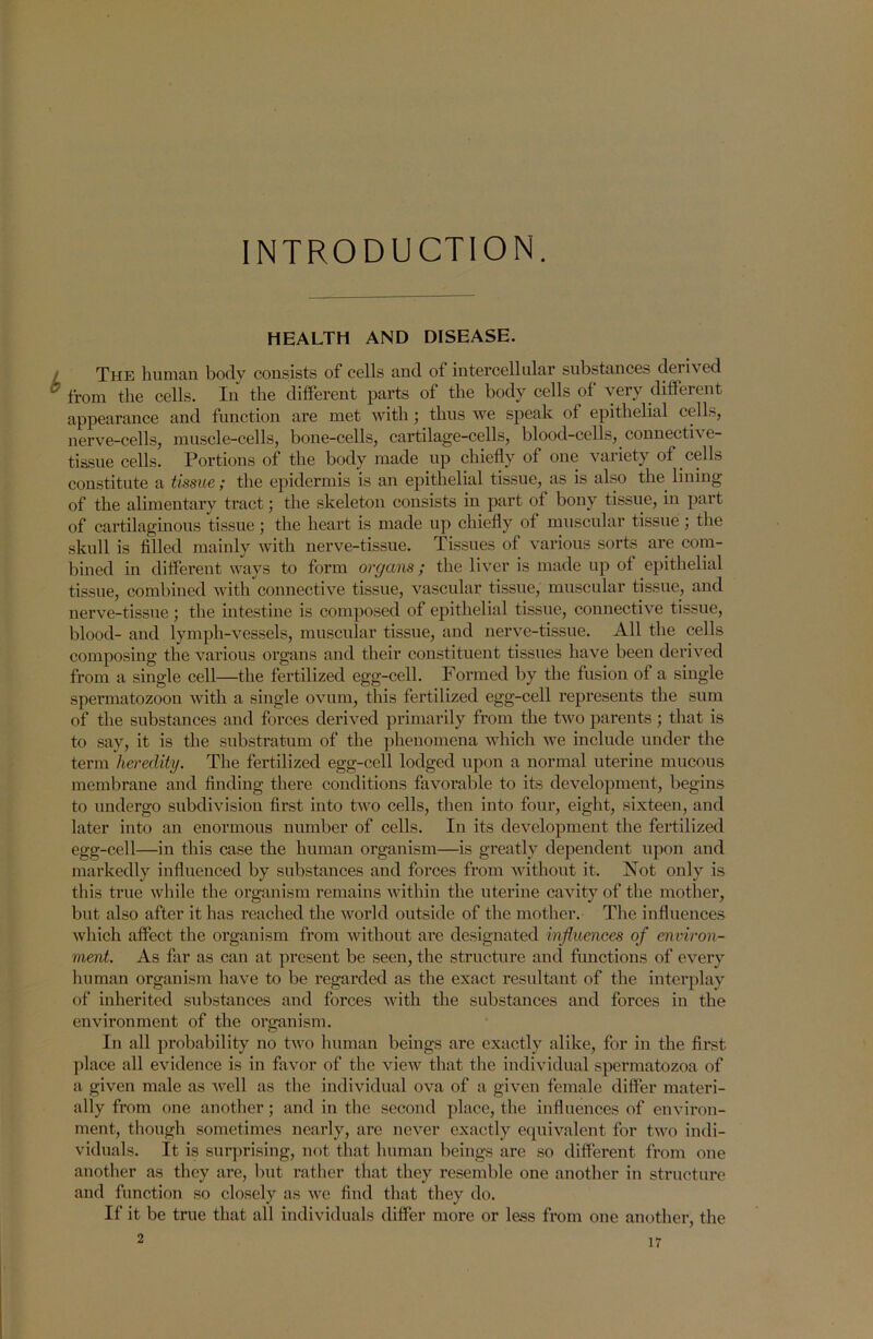 INTRODUCTION. HEALTH AND DISEASE. The human body consists of cells and of intercellular substances derived b from the cells. In the different parts of the body cells of very different appearance and function are met with ; thus we speak of epithelial cells, nerve-cells, muscle-cells, bone-cells, cartilage-cells, blood-cells, connective- tissue cells. Portions of the body made up chiefly of one variety of cells constitute a tissue; the epidermis is an epithelial tissue, as is also the lining of the alimentary tract; the skeleton consists in part of bony tissue, in part of cartilaginous tissue ; the heart is made up chiefly of muscular tissue; the skull is filled mainly with nerve-tissue. Tissues of various sorts are com- bined in different ways to form organs; the liver is made up of epithelial tissue, combined with connective tissue, vascular tissue, muscular tissue, and nerve-tissue ; the intestine is composed of epithelial tissue, connective tissue, blood- and lymph-vessels, muscular tissue, and nerve-tissue. All the cells composing the various organs and their constituent tissues have been derived from a single cell—the fertilized egg-cell. Formed by the fusion of a single spermatozoon with a single ovum, this fertilized egg-cell represents the sum of the substances and forces derived primarily from the two parents ; that is to say, it is the substratum of the phenomena which we include under the term heredity. The fertilized egg-cell lodged upon a normal uterine mucous membrane and finding there conditions favorable to its development, begins to undergo subdivision first into two cells, then into four, eight, sixteen, and later into an enormous number of cells. In its development the fertilized egg-cell—in this case the human organism—is greatly dependent upon and markedly influenced by substances and forces from without it. Not only is this true while the organism remains within the uterine cavity of the mother, but also after it has reached the world outside of the mother. The influences which affect the organism from without are designated influences of environ- ment. As far as can at present be seen, the structure and functions of every human organism have to be regarded as the exact resultant of the interplay of inherited substances and forces with the substances and forces in the environment of the organism. In all probability no two human beings are exactly alike, for in the first place all evidence is in favor of the view that the individual spermatozoa of a given male as well as the individual ova of a given female differ materi- ally from one another; and in the second place, the influences of environ- ment, though sometimes nearly, are never exactly equivalent for two indi- viduals. It is surprising, not that human beings are so different from one another as they are, but rather that they resemble one another in structure and function so closely as we find that they do. If it be true that all individuals differ more or less from one another, the