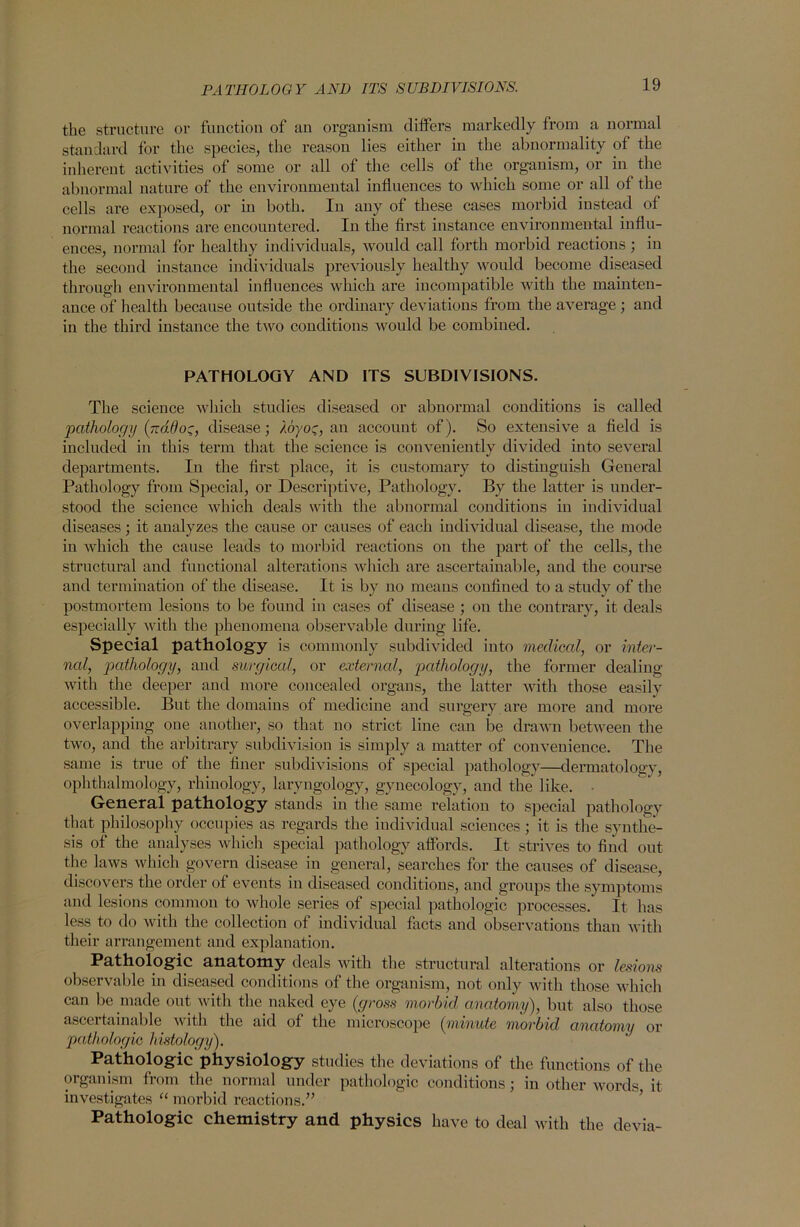 PATHOLOGY AND ITS SUBDIVISIONS. the structure or function of an organism differs markedly from a normal standard for the species, the reason lies either in the abnormality of the inherent activities of some or all of the cells of the organism, or in the abnormal nature of the environmental influences to which some or all of the cells are exposed, or in both. In any of these cases morbid instead of normal reactions are encountered. In the first instance environmental influ- ences, normal for healthy individuals, would call forth morbid reactions; in the secoud instance individuals previously healthy would become diseased through environmental influences which are incompatible with the mainten- ance of health because outside the ordinary deviations from the average ; and in the third instance the two conditions would be combined. PATHOLOGY AND ITS SUBDIVISIONS. The science which studies diseased or abnormal conditions is called pathology (jrdOo', disease; /cn/oc, an account of). So extensive a field is included in this term that the science is conveniently divided into several departments. In the first place, it is customary to distinguish General Pathology from Special, or Descriptive, Pathology. By the latter is under- stood the science which deals with the abnormal conditions in individual diseases; it analyzes the cause or causes of each individual disease, the mode in which the cause leads to morbid reactions on the part of the cells, the structural and functional alterations which are ascertainable, and the course and termination of the disease. It is by no means confined to a study of the postmortem lesions to be found in cases of disease ; on the contrary, it deals especially with the phenomena observable during life. Special pathology is commonly subdivided into medical, or inter- nal, pathology, and surgical, or external, pathology, the former dealing with the deeper and more concealed organs, the latter with those easily accessible. But the domains of medicine and surgery are more and more overlapping one another, so that no strict line can be drawn between the two, and the arbitrary subdivision is simply a matter of convenience. The same is true of the finer subdivisions of special pathology—dermatology, ophthalmology, rhinology, laryngology, gynecology, and the like. • General pathology stands in the same relation to special pathology that philosophy occupies as regards the individual sciences; it is the synthe- sis of the analyses which special pathology affords. It strives to find out the laws which govern disease in general, searches for the causes of disease, discovers the order of events in diseased conditions, and groups the symptoms and lesions common to whole series of special pathologic processes. It has less to do with the collection of individual facts and observations than with their arrangement and explanation. Pathologic anatomy deals with the structural alterations or lesions observable in diseased conditions of the organism, not only with those which can be made out with the naked eye (gross morbid, anatomy), but also those ascertainable with the aid of the microscope (minute morbid anatomy or pathologic histology). Pathologic physiology studies the deviations of the functions of the organism from the normal under pathologic conditions; in other words, it investigates “ morbid reactions.” Pathologic chemistry and physics have to deal with the devia-