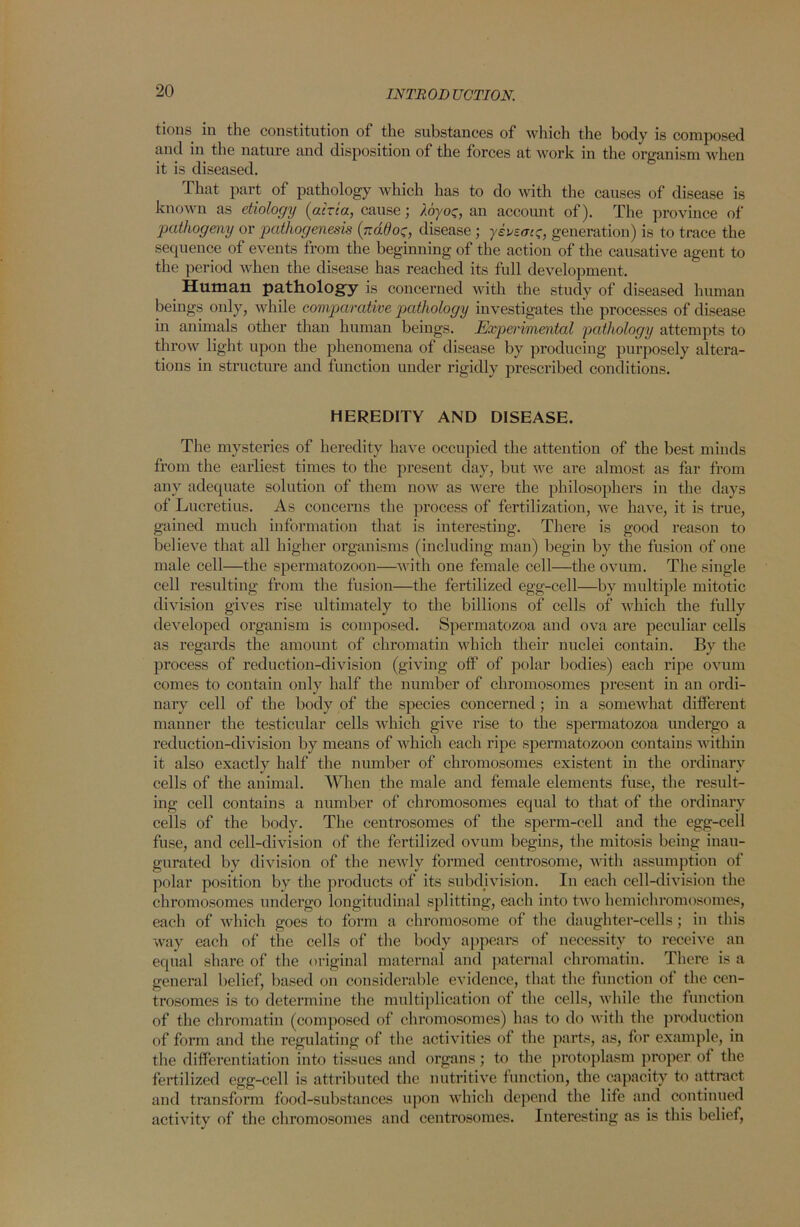 tions in the constitution of the substances of which the body is composed and in the nature and disposition of the forces at work in the organism when it is diseased. That part of pathology which has to do with the causes of disease is known as etiology {atria, cause; loyor, an account of). The province of 'pathogeny or pathogenesis {nddot;, disease ; yevzou;, generation) is to trace the sequence of events from the beginning of the action of the causative agent to the period when the disease has reached its full development. Human pathology is concerned with the study of diseased human beings only, while comparative pathology investigates the processes of disease in animals other than human beings. Experimental pathology attempts to throw light upon the phenomena of disease by producing purposely altera- tions in structure and function under rigidly prescribed conditions. HEREDITY AND DISEASE. The mysteries of heredity have occupied the attention of the best minds from the earliest times to the present day, but we are almost as far from any adequate solution of them now as were the philosophers in the days of Lucretius. As concerns the process of fertilization, we have, it is true, gained much information that is interesting. There is good reason to believe that all higher organisms (including man) begin by the fusion of one male cell—the spermatozoon—with one female cell—the ovum. The single cell resulting from the fusion—the fertilized egg-cell—by multiple mitotic division gives rise ultimately to the billions of cells of which the fully developed organism is composed. Spermatozoa and ova are peculiar cells as regards the amount of chromatin which their nuclei contain. By the process of reduction-division (giving off' of polar bodies) each ripe ovum comes to contain only half the number of chromosomes present in an ordi- nary cell of the body of the species concerned; in a somewhat different manner the testicular cells which give rise to the spermatozoa undergo a reduction-division by means of which each ripe spermatozoon contains within it also exactly half the number of chromosomes existent in the ordinary cells of the animal. When the male and female elements fuse, the result- ing cell contains a number of chromosomes equal to that of the ordinary cells of the body. The centrosomes of the sperm-cell and the egg-cell fuse, and cell-division of the fertilized ovum begins, the mitosis being inau- gurated by division of the newly formed centrosome, with assumption of polar position by the products of its subdivision. In each cell-division the chromosomes undergo longitudinal splitting, each into two hemichromosomes, each of which goes to form a chromosome of the daughter-cells; in this way each of the cells of the body appears of necessity to receive an equal share of the original maternal and paternal chromatin. There is a general belief, based on considerable evidence, that the function of the cen- trosomes is to determine the multiplication of the cells, while the function of the chromatin (composed of chromosomes) has to do with the production of form and the regulating of the activities of the parts, as, for example, in the differentiation into tissues and organs; to the protoplasm proper of the fertilized egg-cell is attributed the nutritive function, the capacity to attract and transform food-substances upon which depend the life and continued activity of the chromosomes and centrosomes. Interesting as is this belief,