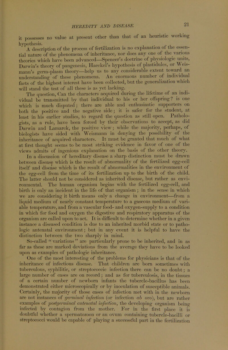 HEREDITY AND DISEASE. it possesses no value at present other than that of an heuristic working hypothesis. . _ c . A description of the process of fertilization is no explanation 01 the essen tial nature of the phenomena of inheritance, nor does any one of the various theories which have been advanced—Spencer’s doctrine of physiologic units, Darwin’s theory of pangenesis, Haeckel’s hypothesis of plastidules, or \\ eis- mann’s germ-plasm theory—help us to any considerable extent toward an understanding of these phenomena. An enormous number of indrv idual facts of the highest interest have been collected, but the generalization which will stand the test of all these is as yet lacking. The question, Can the characters acquired during the lifetime of an indi- vidual be transmitted by that individual to his or her offspring? is one which is much disputed; there are able and enthusiastic supporters on both the positive and the negative side; it is safer for the student, at least in his earlier studies, to regard the question as still open. Patholo- gists, as a rule, have been forced by their observations to accept, as did Darwin and Lamarck, the positive view; while the majority, perhaps, of biologists have sided with Weismann in denying the possibility of the inheritance of acquired characters. It must be granted that much of what at first thought seems to be most striking evidence in favor of one of the views admits of ingenious explanation on the basis of the other theory. In a discussion of hereditary disease a sharp distinction must be drawn between disease which is the result of abnormality of the fertilized egg-cell itself and disease which is the result of abnormalities in the environment of the egg-cell from the time of its fertilization up to the birth of the child. The latter should not be considered as inherited disease, but rather as envi- ronmental. The human organism begins with the fertilized egg-cell, and birth is only an incident in the life of that organism; in the sense in which we are considering it birth means only a change in environment—from a liquid medium of nearly constant temperature to a gaseous medium of vari- able temperature, and from a vascular food- and oxygen-supply to a condition in which for food and oxygen the digestive and respiratory apparatus of the organism are called upon to act. It is difficult to determine whether in a given instance a diseased condition is due to an inherited morbid state or to patho- logic antenatal environment; but in any event it is helpful to have the distinction between the two sharply in mind. So-called “ variations ” are particularly prone to be inherited, and in as far as these are marked deviations from the average they have to be looked upon as examples of pathologic inheritance. One of the most interesting of the problems for physicians is that of the inheritance of infectious disease. That children are born sometimes with tuberculous, syphilitic, or streptococcic infection there can be no doubt; a large number of cases are on record; and as for tuberculosis, in the tissues of a certain number of newborn infants the tubercle-bacillus has been demonstrated either microscopically or by inoculation of susceptible animals. Certainly, the majority of those cases of infection met with in the newborn are not instances of germinal infection (or infection ab ovo), but are rather examples of postgerminal antenatal infection, the developing organism being infected by contagion from the mother. For in the first place it is doubtful whether a spermatozoon or an ovum containing tubercle-bacilli or streptococci would be capable of playing a successful part in the fertilization