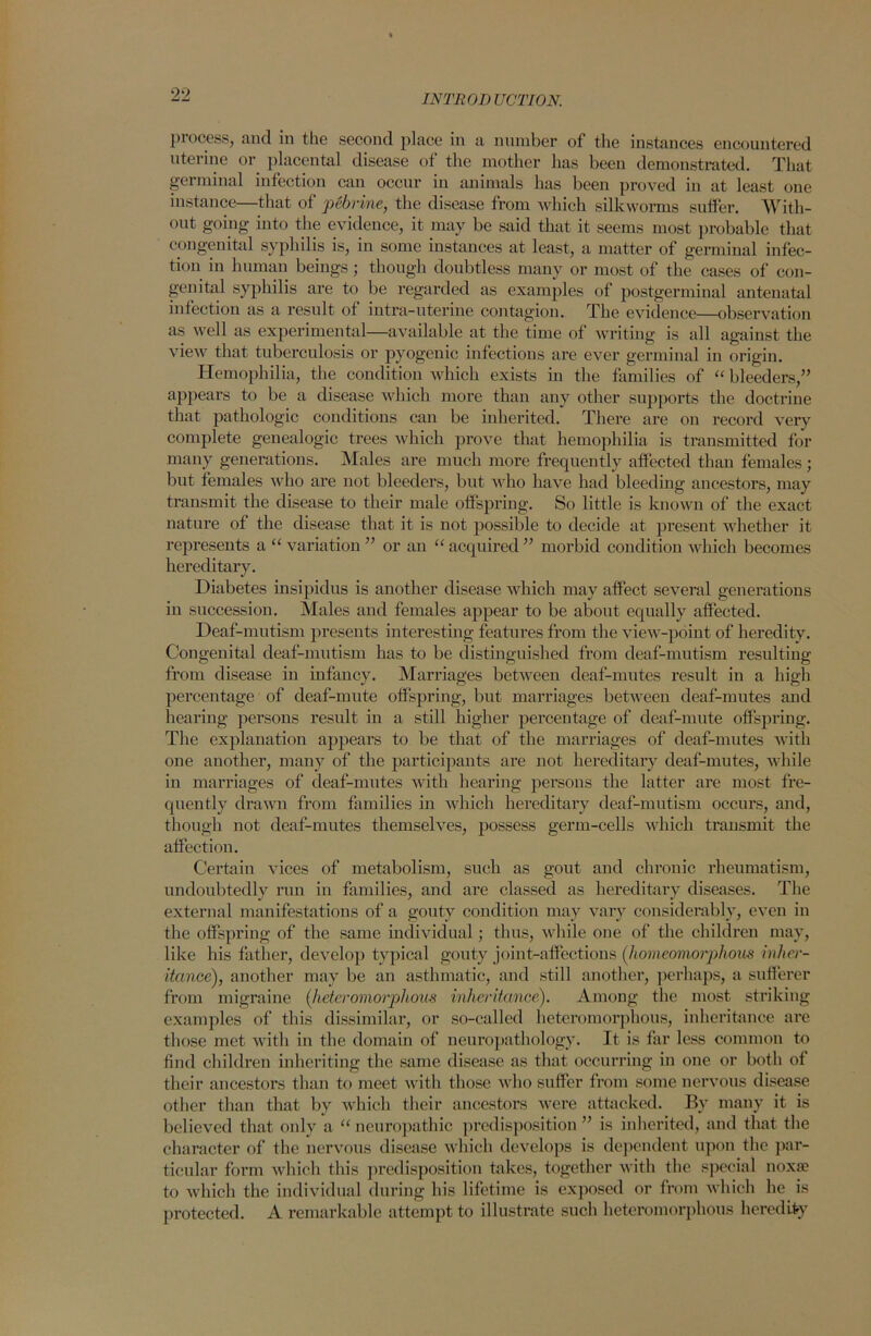 process, and in the second place in a number of the instances encountered uterine or placental disease of the mother has been demonstrated. That germinal infection can occur in animals lias been proved in at least one instance—that of pebrine} the disease from which silkworms suffer. With- out going into the evidence, it may be said that it seems most probable that congenital syphilis is, in some instances at least, a matter of germinal infec- tion in human beings; though doubtless many or most of the cases of con- genital syphilis are to be regarded as examples of postgerminal antenatal infection as a result of intra-uterine contagion. The evidence—observation as well as experimental—available at the time of writing is all against the view that tuberculosis or pyogenic infections are ever germinal in origin. Hemophilia, the condition which exists in the families of “ bleeders,” appears to be a disease which more than any other supports the doctrine that pathologic conditions can be inherited. There are on record very complete genealogic trees which prove that hemophilia is transmitted for many generations. Males are much more frequently affected than females; but females who are not bleeders, but who have had bleeding ancestors, may transmit the disease to their male offspring. So little is known of the exact nature of the disease that it is not possible to decide at present whether it represents a “ variation ” or an “ acquired ” morbid condition which becomes hereditary. Diabetes insipidus is another disease which may affect several generations in succession. Males and females appear to be about equally affected. Deaf-mutism presents interesting features from the view-point of heredity. Congenital deaf-mutism has to be distinguished from deaf-mutism resulting from disease in infancy. Marriages between deaf-mutes result in a high percentage of deaf-mute offspring, but marriages between deaf-mutes and hearing persons result in a still higher percentage of deaf-mute offspring. The explanation appears to be that of the marriages of deaf-mutes with one another, many of the participants are not hereditary deaf-mutes, while in marriages of deaf-mutes with hearing persons the latter are most fre- quently drawn from families in which hereditary deaf-mutism occurs, and, though not deaf-mutes themselves, possess germ-cells which transmit the affection. Certain vices of metabolism, such as gout and chronic rheumatism, undoubtedly run in families, and are classed as hereditary diseases. The external manifestations of a gouty condition may vary considerably, even in the offspring of the same individual; thus, while one of the children may, like his father, develop typical gouty joint-affections (homeomorphous inher- itance), another may be an asthmatic, and still another, perhaps, a sufferer from migraine (heteromorphous inheritance). Among the most striking examples of this dissimilar, or so-called heteromorphous, inheritance are those met with in the domain of neuropathology. It is far less common to find children inheriting the same disease as that occurring in one or both of their ancestors than to meet with those who suffer from some nervous disease other than that by which their ancestoi’s were attacked. By many it is believed that only a “ neuropathic predisposition ” is inherited, and that the character of the nervous disease which develops is dependent upon the par- ticular form which this predisposition takes, together with the special noxa? to which the individual during his lifetime is exposed or from which he is protected. A remarkable attempt to illustrate such heteromorphous heredity
