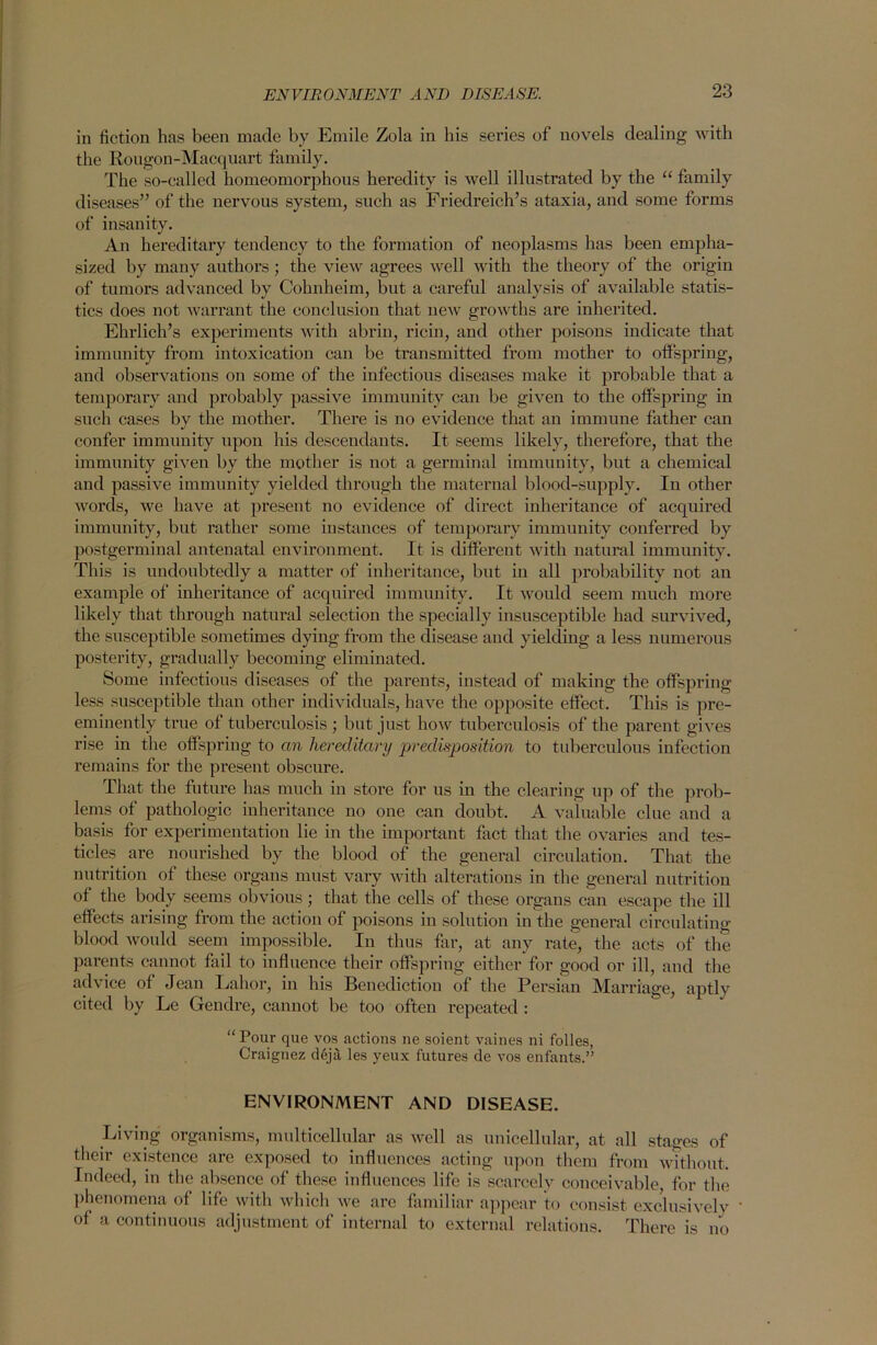 in fiction has been made by Emile Zola in his series of novels dealing with the Rougon-Macquart family. The so-called homeomorphous heredity is well illustrated by the “ family diseases” of the nervous system, such as Friedreich’s ataxia, and some forms of insanity. An hereditary tendency to the formation of neoplasms has been empha- sized by many authors; the view agrees well with the theory of the origin of tumors advanced by Cohnheim, but a careful analysis of available statis- tics does not warrant the conclusion that new growths are inherited. Ehrlich’s experiments with abrin, ricin, and other poisons indicate that immunity from intoxication can be transmitted from mother to offspring, and observations on some of the infectious diseases make it probable that a temporary and probably passive immunity can be given to the offspring in such cases by the mother. There is no evidence that an immune father can confer immunity upon his descendants. It seems likely, therefore, that the immunity given by the mother is not a germinal immunity, but a chemical and passive immunity yielded through the maternal blood-supply. In other words, we have at present no evidence of direct inheritance of acquired immunity, but rather some instances of temporary immunity conferred by postgerminal antenatal environment. It is different with natural immunity. This is undoubtedly a matter of inheritance, but in all probability not an example of inheritance of acquired immunity. It would seem much more likely that through natural selection the specially insusceptible had survived, the susceptible sometimes dying from the disease aud yielding a less numerous posterity, gradually becoming eliminated. Some infectious diseases of the parents, instead of making the offspring less susceptible than other individuals, have the opposite effect. This is pre- eminently true of tuberculosis ; but just how tuberculosis of the parent gives rise in the offspring to an hereditary predisposition to tuberculous infection remains for the present obscure. That the future has much in store for us in the clearing up of the prob- lems of pathologic inheritance no one can doubt, A valuable clue and a basis for experimentation lie in the important fact that the ovaries and tes- ticles are nourished by the blood of the general circulation. That the nutrition of these organs must vary with alterations in the general nutrition of the body seems obvious; that the cells of these organs can escape the ill effects arising from the action of poisons in solution in the general circulating blood would seem impossible. In thus far, at any rate, the acts of the parents cannot fail to influence their offspring either for good or ill, and the advice of Jean Labor, in his Benediction of the Persian Marriage, aptly cited by Le Gendre, cannot be too often repeated : “Pour que vos actions ne soient vaines ni folles, Craignez d6ja les yeux futures de vos enfants.” ENVIRONMENT AND DISEASE. Living organisms, multicellular as well as unicellular, at all stages of their existence are exposed to influences acting upon them from without. Indeed, in the absence of these influences life is scarcely conceivable, for the phenomena of life with which we are familiar appear to consist exclusively of a continuous adjustment of internal to external relations. There is no