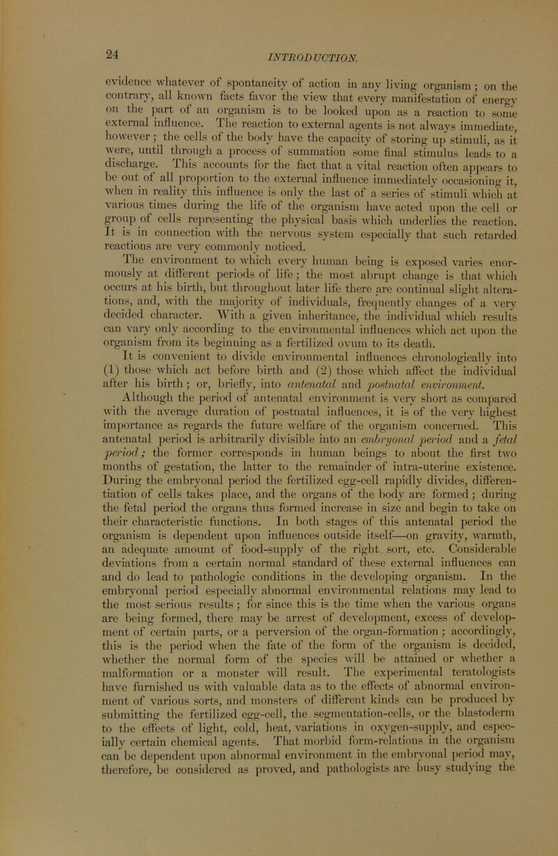 evidence whatever of spontaneity of action in any living organism ; on the contrary, all known facts favor the view that every manifestation of energy on the part of an organism is to be looked upon as a reaction to some external influence. The reaction to external agents is not always immediate, however; the cells of the body have the capacity of storing up stimuli, as it were, until through a process of summation some final stimulus leads to a discharge. This accounts for the fact that a vital reaction often appears to be out of all proportion to the external influence immediately occasioning it, when in reality this influence is only the last of a series of stimuli which at various times during the life of the organism have acted upon the cell or group of cells representing the physical basis which underlies the reaction. It is in connection with the nervous system especially that such retarded reactions are very commonly noticed. The environment to which every human being is exposed varies enor- mously at different periods of life ; the most abrupt change is that which occurs at his birth, but throughout later life there are continual slight altera- tions, and, with the majority of individuals, frequently changes of a very decided character. With a given inheritance, the individual which results can vary only according to the environmental influences which act upon the organism from its beginning as a fertilized ovum to its death. It is convenient to divide environmental influences chronologically into (1) those which act before birth and (2) those which affect the individual after his birth ; or, briefly, into antenatal and postnatal environment. Although the period of antenatal environment is very short as compared with the average duration of postnatal influences, it is of the very highest importance as regards the future welfare of the organism concerned. This antenatal period is arbitrarily divisible into an embryonal period and a fetal period; the former corresponds in human beings to about the first two mouths of gestation, the latter to the remainder of intra-uterine existence. During the embryonal period the fertilized egg-cell rapidly divides, differen- tiation of cells takes place, and the organs of the body are formed; during the fetal period the organs thus formed increase in size and begin to take on their characteristic functions. In both stages of this antenatal period the organism is dependent upon influences outside itself—on gravity, warmth, an adequate amount of food-supply of the right sort, etc. Considei’able deviations from a certain normal standard of these external influences can and do lead to pathologic conditions in the developing organism. In the embryonal period especially abnormal environmental relations may lead to the most serious results ; for since this is the time when the various organs are being formed, there may be arrest of development, excess of develop- ment of certain parts, or a perversion of the organ-formation; accordingly, this is the period when the fate of the form of the organism is decided, whether the normal form of the species will be attained or whether a malformation or a monster will result. The experimental teratologists have furnished us with valuable data as to the effects of abnormal environ- ment of various sorts, and monsters of different kinds can be produced bv submitting the fertilized egg-cell, the segmentation-cells, or the blastoderm to the effects of light, cold, heat, variations in oxygen-supply, and espec- ially certain chemical agents. That morbid form-relations in the organism can be dependent upon abnormal environment in the embryonal period may, therefore, be considered as proved, and pathologists are busy studying the