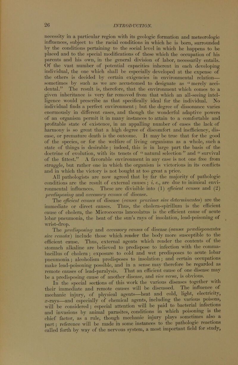 necessity in a particular region with its geologic formation and meteorologic influences, subject to the racial conditions in which he is born, surrounded by the conditions pertaining to the social level in which he happens to be placed and to the special modifications of these which the occupation of his parents and his own, in the general division of labor, necessarily entails. Of the vast number of potential capacities inherent in each developing individual, the one which shall be especially developed at the expense of the others is decided by certain exigencies in environmental relation— sometimes by such as we are accustomed to designate as “ merely acci- dental.” The result is, therefore, that the environment which comes to a given inheritance is very far removed from that which an all-seeing intel- ligence would prescribe as that specifically ideal for the individual. No individual finds a perfect environment; but the degree of dissonance varies enormously in different cases, and though the wonderful adaptive powers of au organism permit it in many instances to attain to a comfortable and profitable state of existence, in an appalling number of cases the lack of harmony is so great that a high degree of discomfort and inefficiency, dis- ease, or premature death is the outcome. It may be true that for the good of the species, or for the welfare of living organisms as a whole, such a state of things is desirable ; indeed, this is in large part the basis of the doctrine of evolution, with its tenets of “ natural selection ” and “ survival of the fittest.” A favorable environment in any case is not one free from struggle, but rather one in which the organism is victorious in its conflicts and in which the victory is not bought at too great a price. All pathologists are now agreed that by far the majority of pathologic conditions are the result of external causes; i. e., are due to inimical envi- ronmental influences. These are divisible into (1) efficient causes and (2) predisposing and accessory causes of disease. The efficient causes of disease (causes proximee sive determinantes) are the immediate or direct causes. Thus, the cholera-spirillum is the efficient cause of cholera, the Micrococcus lanceolatus is the efficient cause of acute lobar pneumonia, the heat of the sun’s rays of insolation, lead-poisoning of wrist-drop. The predisposing and accessory causes of disease (causce preedisponantes sive remotes) include those which render the body more susceptible to the efficient cause. Thus, external agents which render the contents of the stomach alkaline are believed to predispose to infection with the connna- bacillus of cholera; exposure to cold and wet predisposes to acute lobar pneumonia; alcoholism predisposes to insolation ; and certain occupations make lead-poisoning possible, and in a sense may therefore be regarded as remote causes of lead-paralysis. That an efficient cause of one disease may be a predisposing cause of another disease, and vice versa, is obvious. In the special sections of this work the various diseases together v ith their immediate and remote causes will be discussed. The influence of mechanic injury, of physical agents—heat and cold, light, electricity, .r-rays—and especially of chemical agents, including the various poisons, will be considered ; especial attention will be paid to bacterial infections and invasions by animal parasites, conditions in which poisoning is the chief factor, as a rule, though mechanic injury plays sometimes also a part; reference will be made in some instances to the pathologic reactions called forth by way of the nervous system, a most important field for study,