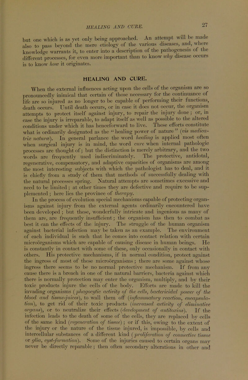 HEALING AND CURE. but one which is as yet only being approached. An attempt will be made also to pass beyond the mere etiology of the various diseases, and, where knowledge warrants it, to enter into a description of the pathogenesis of the different processes, for even more important than to know why disease occurs is to know how it originates. HEALING AND CURE. When the external influences acting upon the cells of the organism are so pronouncedly inimical that certain of those necessary for the continuance of life are so injured as no longer to be capable of performing their functions, death occurs. Until death occurs, or in case it does not occur, the organism attempts to protect itself against injury, to repair the injury done ; or, in case the injury is irreparable, to adapt itself as well as possible to the altered conditions under which it has henceforward to live. These efforts constitute what is ordinarily designated as the “ healing power of nature ” (vis medica- trix natures). In general parlance the word healing is applied most often when surgical injury is in mind, the word cure when internal pathologic processes are thought of; but the distinction is merely arbitrary, and the two words are frequently used indiscriminately. The protective, antidotal, regenerative, compensatory, and adaptive capacities of organisms are among the most interesting subjects with which the pathologist has to deal, and it is chiefly from a study of them that methods of successfully dealing with the natural processes spring. Natural attempts are sometimes excessive and need to be limited; at other times they are defective and require to be sup- plemented ; here lies the province of therapy. In the process of evolution special mechanisms capable of protecting organ- isms against injury from the external agents ordinarily encountered have been developed ; but these, wonderfully intricate and ingenious as many of them are, are frequently insufficient; the organism has then to combat as best it can the effects of the injury. The struggle of the human organism against bacterial infection may be taken as an example. The environment of each individual is such that he comes into contact relation with certain microorganisms which are capable of causing disease in human beings. He is constantly in contact with some of these, only occasionally in contact with others. His protective mechanisms, if in normal condition, protect against the ingress of most of these microorganisms ; there are some against whose ingress there seems to be no normal protective mechanism. If from any cause there is a breach in one of the natural barriers, bacteria against which there is normally protection may enter the organism, multiply, and by their toxic products injure the cells of the body. Efforts are made to kill the invading organisms (phagocytic activity of the cells, bactericidal power of the blood and tissue-juices), to wall them off (inflammatory reaction, encapsula- tion), to get rid of their toxic products (increased, activity of eliminative organs), or to neutralize their effects (development of antitoxins). If the infection leads to the death of some of the cells, they are replaced by cells of the same kind (regeneration of tissue) ; or if this, owing to the extent of the injury or the nature of the tissue injured, is impossible, by cells and intercellular substances of a different kind (proliferation of connective tissue or glia, cyst-formation). Some of the injuries caused to certain organs may never be directly reparable; then often secondary alterations in other and