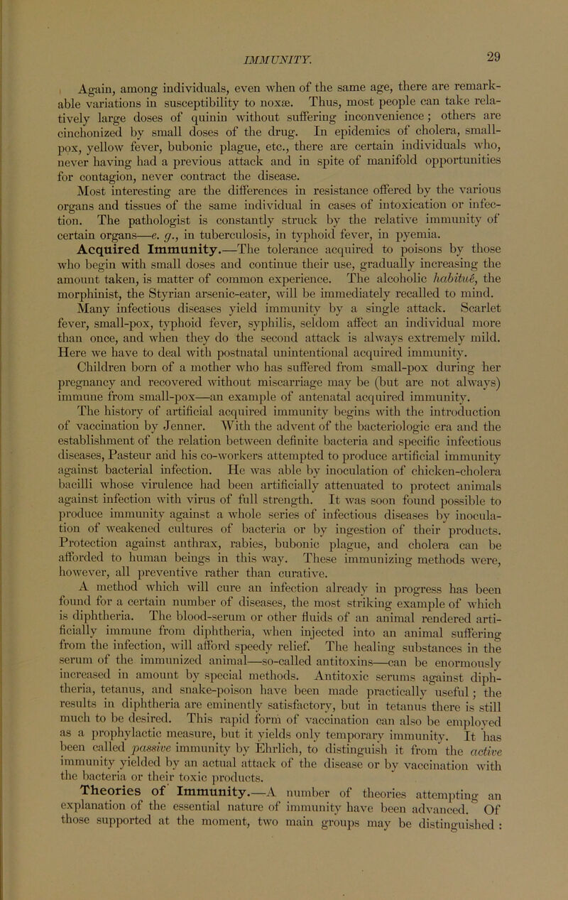 Again, among individuals, even when of the same age, there are remark- able variations in susceptibility to noxte. Thus, most people can take rela- tively large doses of quinin without suffering inconvenience ; others are cinchonized by small doses of the drug. In epidemics of cholera, small- pox, yellow fever, bubonic plague, etc., there are certain individuals who, never having had a previous attack and in spite of manifold opportunities for contagion, never contract the disease. Most interesting are the differences in resistance offered by the various organs and tissues of the same individual in cases of intoxication or infec- tion. The pathologist is constantly struck by the relative immunity of certain organs—e. g., in tuberculosis, in typhoid fever, in pyemia. Acquired Immunity.—The tolerance acquired to poisons by those who begin with small doses and continue their use, gradually increasing the amount taken, is matter of common experience. The alcoholic habitue, the morphinist, the Styrian arsenic-eater, will be immediately recalled to mind. Many infectious diseases yield immunity by a single attack. Scarlet fever, small-pox, typhoid fever, syphilis, seldom affect an individual more than once, and when they do the second attack is always extremely mild. Here we have to deal with postnatal unintentional acquired immunity. Children born of a mother who has suffered from small-pox during her pregnancy and recovered without miscarriage may be (but are not always) immune from small-pox—an example of antenatal acquired immunity. The history of artificial acquired immunity begins with the introduction of vaccination by Jenner. With the advent of the bacteriologic era and the establishment of the relation between definite bacteria and specific infectious diseases, Pasteur and his co-workers attempted to produce artificial immunity against bacterial infection. He was able by inoculation of chicken-cholera bacilli whose virulence had been artificially attenuated to protect animals against infection with virus of full strength. It was soon found possible to produce immunity against a whole series of infectious diseases by inocula- tion of weakened cultures of bacteria or by ingestion of their products. Protection against anthrax, rabies, bubonic plague, and cholera can be afforded to human beings in this way. These immunizing methods were, however, all preventive rather than curative. A method which will cure an infection already in progress has been found for a certain number of diseases, the most striking example of which is diphtheria. The blood-serum or other fluids of an animal rendered arti- ficially immune from diphtheria, when injected into an animal suffering from the infection, will afford speedy relief. The healing substances in the serum of the immunized animal—so-called antitoxins—can be enormously increased in amount by special methods. Antitoxic serums against diph- theria, tetanus, and snake-poison have been made practically useful; the results in diphtheria are eminently satisfactory, but in tetanus there is still much to be desired. This rapid form of vaccination can also be employed as a prophylactic measure, but it yields only temporary immunity. It has been called passive immunity by Ehrlich, to distinguish it from the active immunity yielded by an actual attack of the disease or by vaccination with the bacteria or their toxic products. Theories of Immunity.—A number of theories attempting an explanation of the essential nature of immunity have been advanced. Of those supported at the moment, two main groups may be distinguished :
