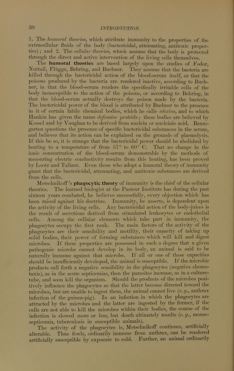 1. The humored theories, which attribute immunity to the properties of the extracellular fluids of the body (bactericidal, attenuating, antitoxic proper- ties) ; and 2. The cellular theories, which assume that the body is protected through the direct and active intervention of the living cells themselves. The humoral theories are based largely upon the studies of Fodor, Nuttall, Fliigge, Behring, and Buchner. They assume that the bacteria are killed through the bactericidal action of the blood-serum itself, or that the poisons produced by the bacteria are rendered inactive, according to Buch- ner, in that the blood-serum renders the specifically irritable cells of the body insusceptible to the action of the poisons, or according to Behring, in that the blood-serum actually destroys the poison made by the bacteria. The bactericidal power of the blood is attributed by Buchner to the presence in it of certain labile chemical bodies, which he calls edexins, aud to which Hankin has given the name defensive proteids ; these bodies are believed by Kossel and by Vaughan to be derived from nuclein or nucleinic acid. Baum- garten questions the presence of specific bactericidal substances in the serum, and believes that its action can be explained on the grounds of plasmolysis. If this be so, it is strange that the bactericidal power should be abolished by heating to a temperature of from 57° to 60° C. That no change in the ionic concentration of the blood-serum demonstrable by the methods of measuring electric conductivity results from this heating, has been proved by Lootz and Tallaut. Even those who adopt a humoral theory of immunity grant that the bactericidal, attenuating, and antitoxic substances are derived from the cells. Metsclinikoff’s phagocytic theory of immunity is the chief of the cellular theories. The learned biologist at the Pasteur Institute has during the past sixteen years combated, he believes successfully, every objection which has been raised against his doctrine. Immunity, he asserts, is dependent upon the activity of the living cells. Any bactericidal action of the body-juices is the result of secretions derived from stimulated leukocytes or endothelial cells. Among the cellular elements which take part in immunity, the phagocytes occupy the first rank. The main factors of the activity of the phagocytes are their sensibility and motility, their capacity of taking up solid bodies, their power of forming substances which will kill and digest microbes. If these properties are possessed in such a degree that a given pathogenic microbe cannot develop in its body, an animal is said to be naturally immune against that microbe. If all or one of these capacities should be insufficiently developed, the animal is susceptible. If the microbic products call forth a negative sensibility in the phagocytes (negative chemo- taxis), as in the acute septicemias, then the parasites increase, as in a culture- tube, and soon kill the organism. Should the products of the microbes posi- tively influence the phagocytes so that the latter become directed toward the microbes, but are unable to ingest them, the animal cannot live (e. g., anthrax infection of the guinea-pig). In an infection in which the phagocytes are attracted by the microbes and the latter are ingested by the former, if the cells are not able to kill the microbes within their bodies, the course of the infection is slowed more or less, but death ultimately results (e. g., mouse- septicemia, tuberculosis in susceptible animals). The activity of the phagocytes is, Metschnikoft continues, artificially alterable. Thus fowls, ordinarily immune from anthrax, can be rendered artificially susceptible by exposure to cold. Further, an animal ordinarily