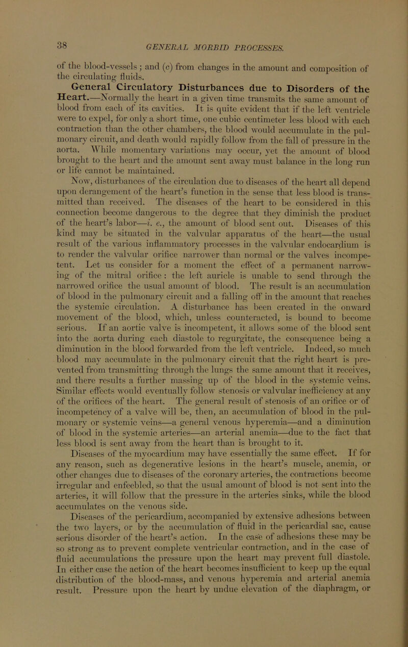 of tlie blood-vessels ; and (c) from changes in the amount and composition of the circulating fluids. General Circulatory Disturbances due to Disorders of the Heart.—Normally the heart in a given time transmits the same amount of blood from each of its cavities. It is quite evident that if the left ventricle were to expel, for only a short time, one cubic centimeter less blood with each contraction than the other chambers, the blood would accumulate in the pul- monary circuit, and death would rapidly follow from the fall of pressure in the aorta. While momentary variations may occur, yet the amount of blood brought to the heart and the amount sent away must balance in the long run or life cannot be maintained. Now, disturbances of the circulation due to diseases of the heart all depend upon derangement of the heart’s function in the sense that less blood is trans- mitted than received. The diseases of the heart to be considered in this connection become dangerous to the degree that they diminish the product of the heart’s labor—i. e., the amount of blood sent out. Diseases of this kind may be situated in the valvular apparatus of the heart—the usual result of the various inflammatory processes in the valvular endocardium is to render the valvular orifice narrower than normal or the valves incompe- tent. Let us consider for a moment the effect of a permanent narrow- ing of the mitral orifice : the left auricle is unable to send through the narrowed orifice the usual amount of blood. The result is an accumulation of blood in the pulmonary circuit and a falling off in the amount that reaches the systemic circulation. A disturbance has been created in the onward movement of the blood, which, unless counteracted, is bound to become serious. If an aortic valve is incompetent, it allows some of the blood sent into the aorta during each diastole to regurgitate, the consequence being a diminution in the blood forwarded from the left ventricle. Indeed, so much blood may accumulate in the pulmonary circuit that the right heart is pre- vented from transmitting through the lungs the same amount that it receives, and there results a further massing up of the blood in the systemic veins. Similar effects would eventually follow stenosis or valvular inefficiency at any of the orifices of the heart. The general result of stenosis of an orifice or of incompetency of a valve will be, then, an accumulation of blood in the pul- monary or systemic veins—a general venous hyperemia—and a diminution of blood in the systemic arteries—an arterial anemia—due to the fact that less blood is sent away from the heart than is brought to it. Diseases of the myocardium may have essentially the same effect. If for any reason, such as degenerative lesions in the heart’s muscle, anemia, or other changes due to diseases of the coronary arteries, the contractions become irregular and enfeebled, so that the usual amount of blood is not sent into the arteries, it will follow that the pressure in the arteries sinks, while the blood accumulates on the venous side. Diseases of the pericardium, accompanied by extensive adhesions between the two layers, or by the accumulation of fluid in the pericardial sac, cause serious disorder of the heart’s action. In the case of adhesions these may be so strong as to prevent complete ventricular contraction, and in the case of fluid accumulations the pressure upon the heart may prevent lull diastole. In either case the action of the heart becomes insufficient to keep up the equal distribution of the blood-mass, and venous hyperemia and arterial anemia result. Pressure upon the heart by undue elevation of the diaphragm, or