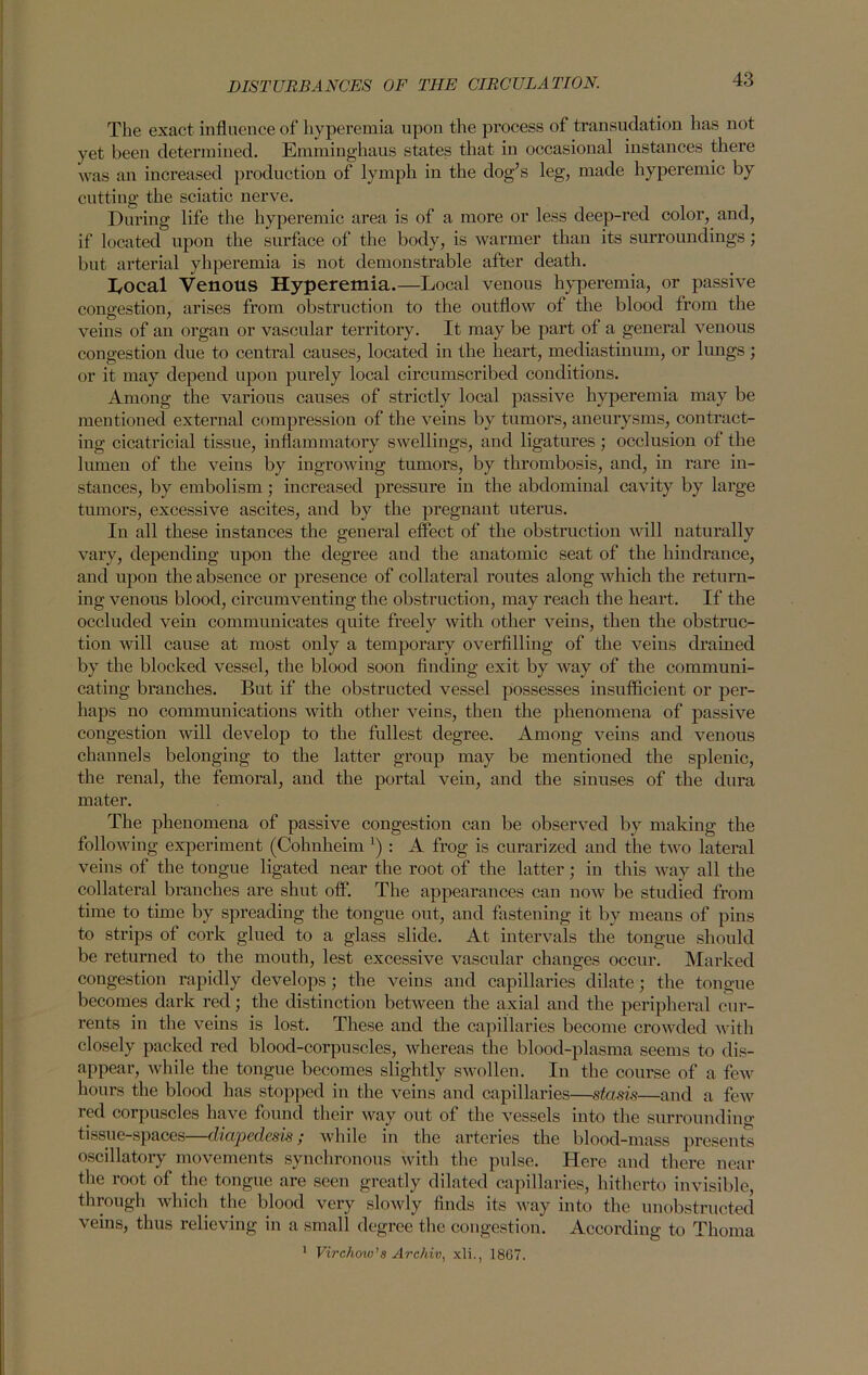 The exact influence of hyperemia upon the process of transudation has not yet been determined. Emminghaus states that in occasional instances there was an increased production of lymph in the dog’s leg, made hyperemic by cutting the sciatic nerve. During life the hyperemic area is of a more or less deep-red color, and, if located upon the surface of the body, is warmer than its surroundings; but arterial yhperemia is not demonstrable after death. Local Venous Hyperemia.—Local venous hyperemia, or passive congestion, arises from obstruction to the outflow of the blood from the veins of an organ or vascular territory. It may be part of a general venous congestion due to central causes, located in the heart, mediastinum, or lungs; or it may depend upon purely local circumscribed conditions. Among the various causes of strictly local passive hyperemia may be mentioned external compression of the veins by tumors, aneurysms, contract- ing cicatricial tissue, inflammatory swellings, and ligatures; occlusion of the lumen of the veins by ingrowing tumors, by thrombosis, and, in rare in- stances, by embolism; increased pressure in the abdominal cavity by large tumors, excessive ascites, and by the pregnant uterus. In all these instances the general effect of the obstruction will naturally vary, depending upon the degree and the anatomic seat of the hindrance, and upon the absence or presence of collateral routes along which the return- ing venous blood, circumventing the obstruction, may reach the heart. If the occluded vein communicates quite freely with other veins, then the obstruc- tion will cause at most only a temporary overfilling of the veins drained by the blocked vessel, the blood soon finding exit by way of the communi- cating branches. But if the obstructed vessel possesses insufficient or per- haps no communications with other veins, then the phenomena of passive congestion will develop to the fullest degree. Among veins and venous channels belonging to the latter group may be mentioned the splenic, the renal, the femoral, and the portal vein, and the sinuses of the dura mater. The phenomena of passive congestion can be observed by making the following experiment (Cohnheim x) : A frog is curarized and the two lateral veins of the tongue ligated near the root of the latter; in this way all the collateral bi'anches are shut off. The appearances can now be studied from time to time by spreading the tongue out, and fastening it by means of pins to strips of cork glued to a glass slide. At intervals the tongue should be returned to the mouth, lest excessive vascular changes occur. Marked congestion rapidly develops; the veins and capillaries dilate; the tongue becomes dark red; the distinction between the axial and the peripheral cur- rents in the veins is lost. These and the capillaries become crowded with closely packed red blood-corpuscles, whereas the blood-plasma seems to dis- appear, while the tongue becomes slightly swollen. In the course of a few hours the blood has stopped in the veins and capillaries—stasis—and a few red corpuscles have found their way out of the vessels into the surrounding tissue-spaces—diapedesis; while in the arteries the blood-mass presents oscillatory movements synchronous with the pulse. Here and there near the root of the tongue are seen greatly dilated capillaries, hitherto invisible, through which the blood very slowly finds its way into the unobstructed veins, thus relieving in a small degree the congestion. According to Thoma