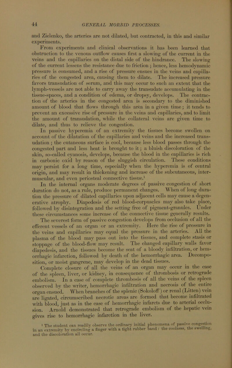 and Zielenko, the arteries are not dilated, but contracted, in this and similar experiments. From experiments and clinical observations it has been learned that obstruction to the venous outflow causes first a slowing of the current in the veins and the capillaries on the distal side of the hindrance. The slowing of the current lessens the resistance due to friction ; hence, less hemodynamic pressure is consumed, and a rise of pressure ensues in the veins and capilla- ries of the congested area, causing them to dilate. The increased pressure favors transudation of serum, and this may occur to such an extent that the lymph-vessels are not able to carry away the transudate accumulating in the tissue-spaces, and a condition of edema, or dropsy, develops. The contrac- tion of the arteries in the congested area is secondary to the diminished amount of blood that flows through this area in a given time; it tends to prevent an excessive rise of pressure in the veins and capillaries, and to limit the amount of transudation, while the collateral veins are given time to dilate, and thus to relieve the congestion. In passive hyperemia of an extremity the tissues become swollen on account of the dilatation of the capillaries and veins and the increased trans- udation ; the cutaneous surface is cool, because less blood passes through the congested part and less heat is brought to it; a bluish discoloration of the skin, so-called cyanosis, develops, because the blood in the capillaries is rich in carbonic oxid by reason of the sluggish circulation. These conditions may persist for a long time, especially when the hyperemia is of central origin, and may result in thickening and increase of the subcutaneous, inter- muscular, and even periosteal connective tissue.1 In the internal organs moderate degrees of passive congestion of short duration do not, as a rule, produce permanent changes. When of long dura- tion the pressure of dilated capillaries upon adjacent cells may cause a degen- erative atrophy. Diapedesis of red blood-corpuscles may also take place, followed by disintegration and the setting free of pigment-granules. Under these circumstances some increase of the connective tissue generally results. The severest form of passive congestion develops from occlusion of all the efferent vessels of an organ or an extremity. Here the rise of pressure in the veins and capillaries may equal the pressure in the arteries. All the plasma of the blood may pass out into the tissues, and complete stasis or stoppage of the blood-flow may result. The changed capillary walls favor diapedesis, and the tissues become the seat of a bloody infiltration, or hem- orrhagic infarction, followed by death of the hemorrhagic area. Decompo- sition, or moist gangrene, may develop in the dead tissues. Complete closure of all the veins of an organ may occur in the case of the spleen, liver, or kidney, in consequence of thrombosis or retrograde embolism. In a case of complete thrombosis of all the veins of the spleen observed by the writer, hemorrhagic infiltration and necrosis of the entire organ ensued. When branches of the splenic (Sokolofl ) or renal (Titten) \ ein are ligated, circumscribed necrotic areas are formed that become infiltrated with blood, just as in the case of hemorrhagic infarcts due to arterial occlu- sion. Arnold demonstrated that retrograde embolism of the hepatic vein gives rise to hemorrhagic infarction in the liver. 1 The student can readily observe the ordinary initial phenomena of passive congestion in an extremity by encircling a linger with a tight rubber hand : the coolness, the swelling, and the discoloration all occur.