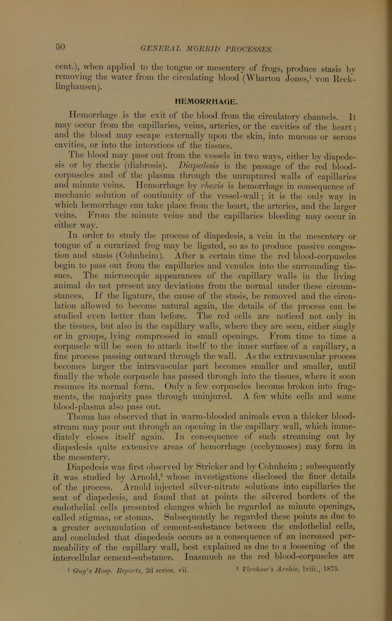 cent.), when applied to the tongue or mesentery of frogs, produce stasis by removing the water from the circulating blood (Wharton Jones,1 von Reck- linghausen). HEMORRHAGE. Hemorrhage is the exit of the blood from the circulatory channels. It may occur from the capillaries, veins, arteries, or the cavities of the heart; and the blood may escape externally upon the skin, into mucous or serous cavities, or into the interstices of the tissues. The blood may pass out from the vessels in two ways, either by diapede- sis or by rhexis (diabrosis). Diapedesis is the passage of the red blood- corpuscles and of the plasma through the unruptured walls of capillaries and minute veins. Hemorrhage by rhexis is hemorrhage in consequence of mechanic solution of continuity of the vessel-wall; it is the only way in which hemorrhage can take place from the heart, the arteries, and the larger veins. From the minute veins and the capillaries bleeding may occur in either way. In order to study the process of diapedesis, a vein in the mesentery or tongue of a curarized frog may be ligated, so as to produce passive conges- tion and stasis (Cohnkeim). After a certain time the red blood-corpuscles begin to pass out from the capillaries and venules into the surrounding tis- sues. The microscopic appearances of the capillary walls in the living animal do not present any deviations from the normal under these circum- stances. If the ligature, the cause of the stasis, be removed and the circu- lation allowed to become natural again, the details of the process can be studied even better than before. The red cells are noticed not only in the tissues, but also in the capillary walls, where they are seen, either singly or in groups, lying compressed in small openings. From time to time a corpuscle will be seen to attach itself to the inner surface of a capillary, a fine process passing outward through the wall. As the extravascular process becomes larger the intravascular part becomes smaller and smaller, imtil finally the whole corpuscle has passed through iuto the tissues, where it soon resumes its normal form. Only a few corpuscles become broken into frag- ments, the majority pass through uninjured. A few white cells and some blood-plasma also pass out. Thoma has observed that in warm-blooded animals even a thicker blood- stream may pour out through an opening in the capillary wall, which imme- diately closes itself again. In consequence of such streaming out by diapedesis quite extensive areas of hemorrhage (ecchymoses) may form in the mesentery. Diapedesis was first- observed by Strieker and by Cohnheim ; subsequently it was studied by Arnold/ whose investigations disclosed the finer details of the process. Arnold injected silver-nitrate solutions into capillaries the seat of diapedesis, and found that at points the silvered borders of the endothelial cells presented changes which he regarded as minute openings, called stigmas, or stomas. Subsequently he regarded these points as due to a greater accumulation of cement-substance between the endothelial cells, and concluded that diapedesis occurs as a consequence of an increased per- meability of the capillary wall, best explained as due to a loosening of the intercellular cement-substance. Inasmuch as the red blood-corpuscles are 2 Virchow's Archiv, lviii., 1875. 1 Guy’s Hosp. Reports, 2d series, vii.