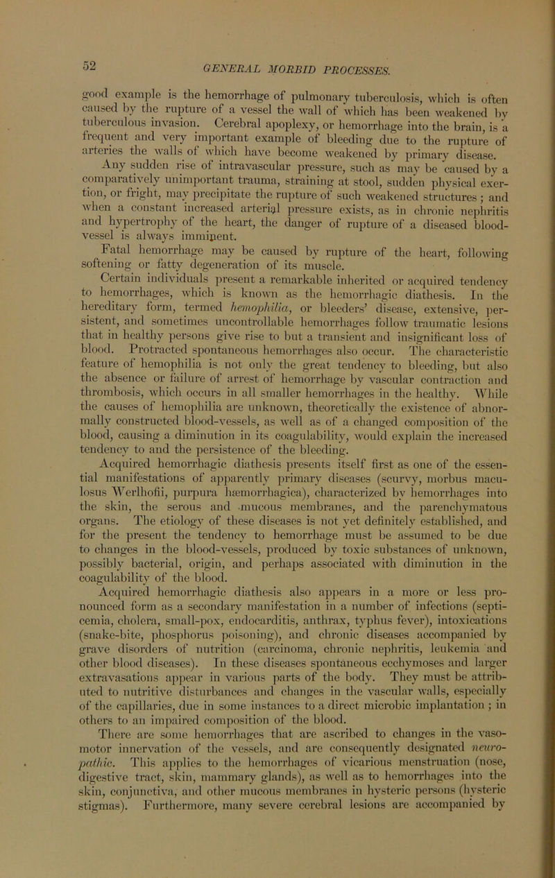 good example is the hemorrhage of pulmonary tuberculosis, which is often caused by the rupture of a vessel the wall of which has been weakened by tubeiculous invasion. Cerebral apoplexy, or hemorrhage into the brain, is a fiequent and very important example of bleeding due to the rupture of aiteiies the vails of which have become weakened by primary disease. Any sudden 1 ise of intravascular pressure, such as may be caused by a comparatively unimportant trauma, straining at stool, sudden physical exer- tion, or fright, may precipitate the rupture of such weakened structures ; and when a constant increased arterial pressure exists, as in chronic nephritis and hypertrophy of the heart, the danger of rupture of a diseased blood- vessel is always imminent. Fatal hemorrhage may be caused by rupture of the heart, following softening or fatty degeneration of its muscle. Certain individuals present a remarkable inherited or acquired tendency to hemorrhages, which is known as the hemorrhagic diathesis. In the hereditary form, termed hemophilia, or bleeders’ disease, extensive, per- sistent, and sometimes uncontrollable hemorrhages follow traumatic lesions that in healthy persons give rise to but a transient and insignificant loss of blood. Protracted spontaneous hemorrhages also occur. The characteristic feature of hemophilia is not only the great tendency to bleeding, but also the absence or failure of arrest of hemorrhage by vascular contraction and thrombosis, which occurs in all smaller hemorrhages in the healthy. While the causes of hemophilia are unknown, theoretically the existence of abnor- mally constructed blood-vessels, as well as of a changed composition of the blood, causing a diminution in its coagulability, would explain the increased tendency to and the persistence of the bleeding. Acquired hemorrhagic diathesis presents itself first as one of the essen- tial manifestations of apparently primary diseases (scurvy, morbus macu- losus Werlhofii, purpura haemorrhagica), characterized by hemorrhages into the skin, the serous and mucous membranes, and the parenchymatous organs. The etiology of these diseases is not yet definitely established, and for the present the tendency to hemorrhage must be assumed to be due to changes in the blood-vessels, produced by toxic substances of unknown, possibly bacterial, origin, and perhaps associated with diminution in the coagulability of the blood. Acquired hemorrhagic diathesis also appears in a more or less pro- nounced form as a secondary manifestation in a number of infections (septi- cemia, cholera, small-pox, endocarditis, anthrax, typhus fever), intoxications (snake-bite, phosphorus poisoning), and chronic diseases accompanied by grave disorders of nutrition (carcinoma, chronic nephritis, leukemia and other blood diseases). In these diseases spontaneous ecchymoses and larger extravasations appear in various parts of the body. They must be attrib- uted to nutritive disturbances and changes in the vascular walls, especially of the capillaries, due in some instances to a direct microbic implantation ; in others to an impaired composition of the blood. There are some hemorrhages that are ascribed to changes in the vaso- motor innervation of the vessels, and are consequently designated neuro- pathic. This applies to the hemorrhages of vicarious menstruation (nose, digestive tract, skin, mammary glands), as well as to hemorrhages into the skin, conjunctiva, and other mucous membranes in hysteric persons (hysteric stigmas). Furthermore, many severe cerebral lesions are accompanied by