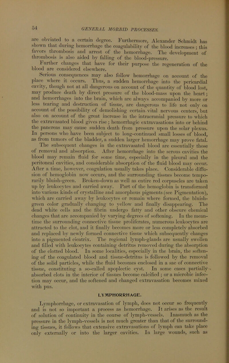 are obviated to a certain degree. Furthermore, Alexander Schmidt has shown that during hemorrhage the coagulability of the blood increases; this fa\ ors thrombosis and ari’est of the hemorrhage. The development of thrombosis is also aided by falling of the blood-pressure. h urther changes that have for their purpose the regeneration of the blood are considered elsewhere. Serious consequences may also follow hemorrhage on account of the place where it occurs, i bus, a sudden hemorrhage into the pericardial cavity, though not at all dangerous on account of the quantity of blood lost, may produce death by direct pressure of the blood-mass upon the heart; and hemorrhages into the brain, which are always accompanied by more or less tearing and destruction of tissue, are dangerous to life not only on account of the possibility of demolishing certain vital nervous centers, but also on account of the great increase in the intracranial pressure to which the extravasated blood gives rise; hemorrhagic extravasations into or behind the pancreas may cause sudden death from pressure upon the solar plexus. In persons who have been subject to long-continued small losses of blood, as from tumors of the bladder, a sudden lai’ger hemorrhage may prove fatal. The subsequent changes in the extravasated blood are essentially those of removal and absorption. After hemorrhage into the serous cavities the blood may remain fluid for some time, especially in the pleural and the peritoneal cavities, and considerable absorption of the fluid blood may occur. After a time, however, coagulation usually takes place. Considerable diffu- sion of hemoglobin now occurs, and the surrounding tissues become tempo- rarily bluish-green. Broken-down as well as entire red corpuscles are taken up by leukocytes and carried away. Part of the hemoglobin is transformed into various kinds of crystalline and amorphous pigments (see Pigmentation), which are carried away by leukocytes or remain where formed, the bluish- green color gradually changing to yellow and finally disappearing. The dead white cells and the fibrin undergo fatty and other obscure chemical changes that are accompanied by varying degrees of softening. In the mean- time the surrounding connective tissue proliferates, numerous leukocytes are attracted to the clot, and it finally becomes more or less completely absorbed and replaced bv newly formed connective tissue which subsequently changes into a pigmented cicatrix. The regional lymph-glands are usually swollen and filled with leukocytes containing detritus removed during the absorption of the clotted blood. In some localities, especially in the brain, the soften- ing of the coagulated blood and tissue-detritus is followed by the removal of the solid particles, while the fluid becomes enclosed in a sac of connective tissue, constituting a so-called apoplectic cyst. In some cases partially absorbed clots in the interior of tissues become calcified ; or a microbic infec- tion may occur, and the softened and changed extravasation becomes mixed with pus. LYMPHORRHAGE. Lymphorrhage, or extravasation of lymph, docs not occur so frequently and is not so important a process as hemorrhage. It arises as the result of solution of continuity in the course of lymph-vessels. Inasmuch as the pressure in the lymph-vessels is not much greater than that of the surround- ing tissues, it follows that extensive extravasations of lymph can take place only externally or into the larger cavities. In large wounds, such as